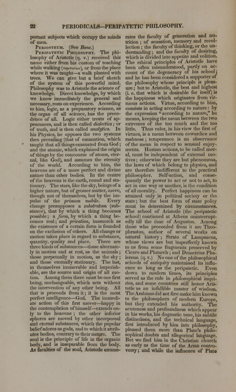 portant subjects which occupy the minds of men. Periosteum. (See Bone.) Peripatetic Philosophy. The phi- losophy of Aristotle (q. v.) received this name either from his custom of teaching while walking (ncpmarav), or from the place where it was taught—a walk planted with trees. We can give but a brief sketch of the system of this powerful mind. Philosophy was to Aristotle the science of knowledge. Direct knowledge, by which we know immediately the general and necessary, rests on experience. According to him, logic, as a preparatory science, as the organ of all science, has the prece- dence of all. Logic either treats of ap- pearances, and is then called dialectics; or of truth, and is then called analytics. In his Physics, he opposes the two systems then prevailing (that of emanation, which taught that all things emanated from God; and the atomic, which explained the origin of things by the concourse of atoms, eter- nal, like God), and assumes the eternity of the world. According to him, the heavens are of a more perfect and divine nature than other bodies. In the centre of the heavens is the earth, round and sta- tionary. The stars, like the sky, beings of a higher nature, but of grosser matter, move, though not of themselves, but by the im- pulse of the primum mobile. Every change presupposes a substratum (sub- stance), that by which a thing becomes possible; a form, by which a thing be- comes real; and privation, inasmuch as the existence of a certain form is founded on the exclusion of others. All change or motion takes place in regard to substance, quantity, quality and place. There are three kinds of substances—those alternate- ly in motion and at rest, as the animals; those perpetually in motion, as the sky; and those eternally stationary. The last, in themselves immovable and imperish- able, are the source and origin of all mo- tion. Among them there must be oue first being, unchangeable, which acts without the intervention of any other being. All that is proceeds from it; it is the most perfect intelligence—God. The immedi- ate action of this first mover—happy in the contemplation of himself— extends on- ly to the heavens ; the other inferior spheres are moved by other incorporeal and eternal substances, which the popular belief adores as gods, and to which it attrib- utes bodies, contrary to their nature. The soul is the principle of life in the organic body, and is inseparable from the body. As faculties of the soul, Aristotle enume- rates the faculty of generation and nu- trition ; of sensation, memory and recol- lection ; the faculty of thinking, or the un- derstanding ; and the faculty of desiring, which is divided into appetite and volition. The ethical principles of Aristotle have been often misunderstood, partly on ac- count of the degeneracy of his school; and he has been considered a supporter of the philosophy whose principle is pleas- ure ; but to Aristotle, the best and highest (i. e. that which is desirable for itself) is the happiness which originates from vir- tuous actions. Virtue, according to him, consists in acting according to nature: by the expression  according to nature, he means, keeping the mean between the two extremes of the too much and the too little. Thus valor, in his view the first of virtues, is a mean between cowardice and rashness ; temperance is an observance of the mean in respect to sensual enjoy- ments. Human actions, to be called mor- al, must be independent of external mo- tives ; otherwise they are but phenomena, the laws of which belong to physics, and are therefore indifferent to the practical philosopher. Self-action, and conse- quently the power to act or not to act, to act in one way or another, is the condition of all morality. Perfect happiness can be attained only in political society or the state; but the best form of state polity must be determined by circumstances. The school of Aristotle (the peripatetic school) continued at Athens uninterrupt- edly till the time of Augustus. Among those who proceeded from it are Theo- phrastus, author of several works on natural history; Strato of Lampsacus, whose views are but imperfectly known to us from some fragments preserved by Cicero and Plutarch ; and Demetrius Pha- lereus. (q. v.) No one of the philosophical schools of antiquity maintained its influ- ence so long as the peripatetic. Even down to modern times, its principles served as the rule in philosophical inqui- ries, and some countries still honor Aris- totle as an infallible master of wisdom. The Arabians did not first make him known to the philosophers of modern Europe, but they extended his authority. The acuteness and profoundness which appear in his works, his dogmatic tone, his subtile distinctions, and the technical language, first introduced by him into philosophy, pleased them more than Plato's philo- sophical doubts and allegorical language. But we find him in the Christian church as early as the time of the Arian contro- versy ; and while the influence of Plato