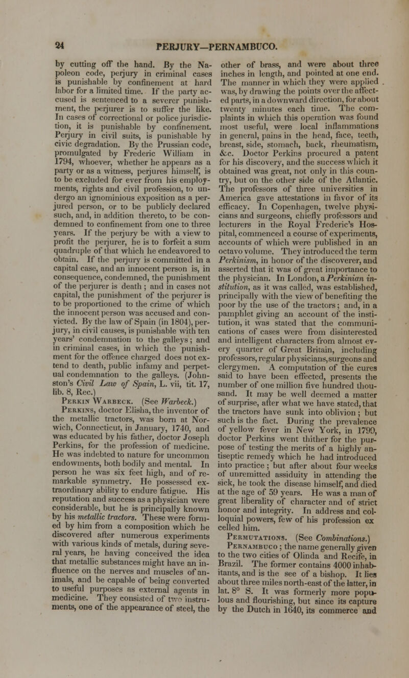 by cutting off the hand. By the Na- poleon code, perjury in criminal cases is punishable by confinement at hard labor for a limited time. If the party ac- cused is sentenced to a severer punish- ment, the perjurer is to suffer the like. In cases of correctional or police jurisdic- tion, it is punishable by confinement. Perjury in civil suits, is punishable by civic degradation. By the Prussian code, promulgated by Frederic William in 1794, whoever, whether he appeal's as a party or as a witness, perjures himself, is to be excluded for ever from his employ- ments, rights and civil profession, to un- dergo an ignominious exposition as a per- jured person, or to be publicly declared such, and, in addition thereto, to be con- demned to confinement from one to three years. If the perjury be with a view to profit the perjurer, he is to forfeit a sum quadruple of that which he endeavored to obtain. If the perjury is committed in a capital case, and an innocent person is, in consequence, condemned, the punishment of the perjurer is death ; and in cases not capital, the punishment of the perjurer is to be proportioned to the crime of which the innocent person was accused and con- victed. By the law of Spain (in 1804), per- jury, in civil causes, is punishable with ten years' condemnation to the galleys; and in criminal cases, in which the punish- ment for the offence charged does not ex- tend to death, public infamy and perpet- ual condemnation to the galleys. (John- ston's Civil Law of Spain, L. vii, tit. 17, lib. 8, Rec.) Perkin Warbeck. (See Warbeck.) Perkins, doctor Elisha, the inventor of the metallic tractors, was born at Nor- wich, Connecticut, in January, 1740, and was educated by his father, doctor Joseph Perkins, for the profession of medicine. He was indebted to nature for uncommon endowments, both bodily and mental. In person he was six feet high, and of re- markable symmetry. He possessed ex- traordinary ability to endure fatigue. His reputation and success as a physician were considerable, but he is principally known by his metallic tractors. These were form- ed by him from a composition which he discovered after numerous experiments with various kinds of metals, during seve- ral years, he having conceived the idea that metallic substances might have an in- fluence on the nerves and muscles of an- imals, and be capable of being converted to useful purposes as external agents in medicine. They consisted of two instru- ments, one of the appearance of steel, the other of brass, and were about three inches in length, and pointed at one end. The manner in which they were applied was, by drawing the points over the affect- ed part*, in a downward direction, for about twenty minutes each time. The com- plaints in which this operation was found most useful, were local inflammations in general, pains in the head, face, teeth, breast, side, stomach, back, rheumatism, &c. Doctor Perkins procured a patent for his discovery, and the success which it obtained was great, not only in this coun- try, but on the other side of the Atlantic. The professors of three universities in America gave attestations in favor of its efficacy. In Copenhagen, twelve physi- cians and surgeons, chiefly professors and lecturers in the Royal Frederic's Hos- pital, commenced a course of experiments, accounts of which were published in an octavo volume. They introduced the term Perkinism, in honor of the discoverer, and asserted that it was of great importance to the physician. In London, a Perkinian in- stitution, as it was called, was established, principally with the view of benefiting the poor by the use of the tractors; and, in a pamphlet giving an account of the insti- tution, it was stated that the communi- cations of cases were from disinterested and intelligent characters from almost ev- ery quarter of Great Britain, including professors, regular physicians, surgeons and clergymen. A computation of the cures said to have been effected, presents the number of one million five hundred thou- sand. It may be well deemed a matter of surprise, after what we have stated, that the tractors have sunk into oblivion; but such is the fact. During the prevalence of yellow fever in New York, in 1799, doctor Perkins went thither for the pur- pose of testing the merits of a highly an- tiseptic remedy which he had introduced into practice ; but after about four weeks of unremitted assiduity in attending the sick, he took the disease himself, and died at the age of 59 years. He was a man of great liberality of character and of strict honor and integrity. In address and col- loquial powers, few of his profession ex celled him. Permutations. (See Combinations.) Pernambuco ; the name generally given to the two cities of Olinda and Recife, in Brazil. The former contains 4000 inhab- itants, and is the see of a bishop. It lies about three miles north-east of the latter, in lat. 8° S. It was formerly more popu>- lous and flourishing, but since its capture by the Dutch in 1640, its commerce and