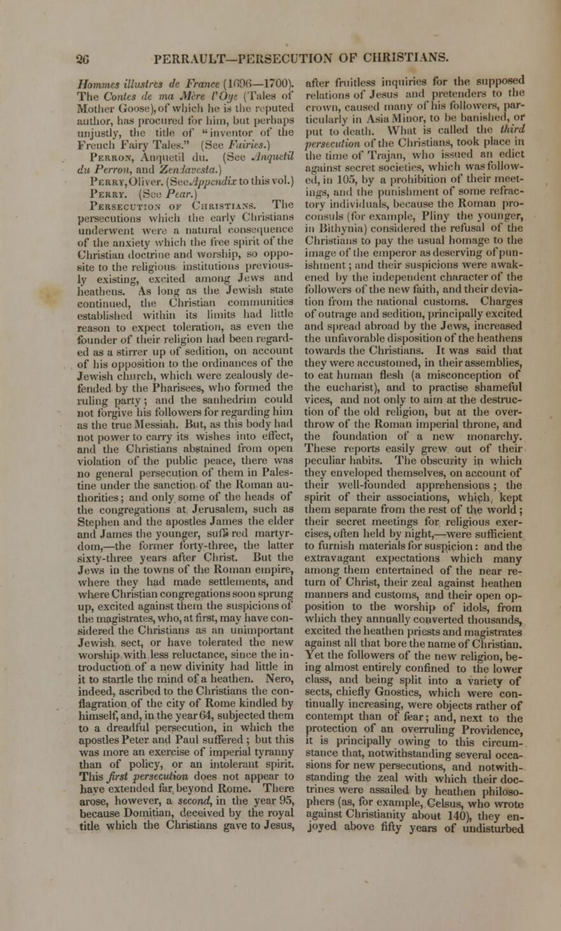 20 PERRAULT—PERSECUTION OF CHRISTIANS. Homines illustrcs dc France (K>9(>—1700). The Conies de ma Mere POye (Tales of Mother Goose), of which lie is the reputed author, has procured for him, but perhaps unjustly, the title of inventor of the French Fairy Tales. (See Fairies.) Perron, Anquetil du. (See Anquetil du Perron, and ZenJavcsta.) Peert,Oliver. [SeeAppendix to this vol.) Perry. (See Pear.) Persecution of Christians. The persecutions which the early Christians underwent were a natural consequence of the anxiety which the free spirit of the Christian doctrine and worship, so oppo- site to the religious institutions previous- ly existing, excited among Jews and heathens. As long as the Jewish state continued, the Christian communities established within its limits had little reason to expect toleration, as even the founder of their religion had been regard- ed as a stirrer up of sedition, on account of his opposition to the ordinances of the Jewish church, which were zealously de- fended by the Pharisees, who formed the ruling party; and the sanhedrim could not forgive his followers for regarding him as the true Messiah. But, as this body had not power to carry its wishes into effect, and the Christians abstained from open violation of the public peace, there was no general persecution of them in Pales- tine under the sanction of the Roman au- thorities ; and only some of the heads of the congregations at Jerusalem, such as Stephen and the apostles James the elder and James the younger, sufS red martyr- dom,—the former forty-three, the latter sixty-three years after Christ. But the Jews in the towns of the Roman empire, where they had made settlements, and where Christian congregations soon sprung up, excited against them the suspicions of the magistrates, who, at first, may have con- sidered the Christians as an unimportant Jewish sect, or have tolerated the new worship with less reluctance, since the in- troduction of a new divinity had little in it to startle the mind of a heathen. Nero, indeed, ascribed to the Christians the con- flagration of the city of Rome kindled by himself, and, iu the year 64, subjected them to a dreadful persecution, in which the apostles Peter and Paul suffered ; but this was more an exercise of imperial tyranny than of policy, or an intolerant spirit. This first persecution does not appear to have extended far beyond Rome. There arose, however, a second, in the year 95, because Domitian, deceived by the royal title which the Christians gave to Jesus, after fruitless inquiries for the supposed relations of Jesus and pretenders to the crown, caused many of his followers, par- ticularly in Asia Minor, to be banished, or put to death. What is called the third persecution of the Christians, took place in the time of Trajan, who issued an edict against secret societies, which was follow- ed, in 105, by a prohibition of their meet- ings, and the punishment of some refrac- tory individuals, because the Roman pro- consuls (for example, Pliny the younger, in Bithynia) considered the refusal of the Christians to pay the usual homage to the image of the emperor as deserving of pun- ishment ; and their suspicions were awak- ened by the independent character of the followers of the new faith, and their devia- tion from the national customs. Charges of outrage and sedition, principally excited and spread abroad by the Jews, increased the unfavorable disposition of the heathens towards the Christians. It was said that they were accustomed, in their assemblies, to eat human flesh (a misconception of the eucharist), and to practise shameful vices, and not only to aim at the destruc- tion of the old religion, but at the over- throw of the Roman imperial throne, and the foundation of a new monarchy. These reports easily grew out of their peculiar habits. The obscurity in which they enveloped themselves, on account of their well-founded apprehensions ; the spirit of their associations, which, kept them separate from the rest of the world; their secret meetings for religious exer- cises, often held by night,—were sufficient to furnish materials for suspicion: and the extravagant expectations which many among them entertained of the near re- turn of Christ, their zeal against heathen manners and customs, and their open op- position to the worship of idols, from which they annually converted thousands, excited the heathen priests and magistrates against all that bore the name of Christian. Yet the followers of the new religion, be- ing almost entirely confined to the lower class, and being split into a variety of sects, chiefly Gnostics, which were con- tinually increasing, were objects rather of contempt than of fear; and, next to the protection of an overruling Providence, it is principally owing to this circum- stance that, notwithstanding several occa- sions for new persecutions, and notwith- standing the zeal with which their doc- trines were assailed by heathen philoso- phers (as, for example, Gelsus, who wrote against Christianity about 140), they en- joyed above fifty years of undisturbed