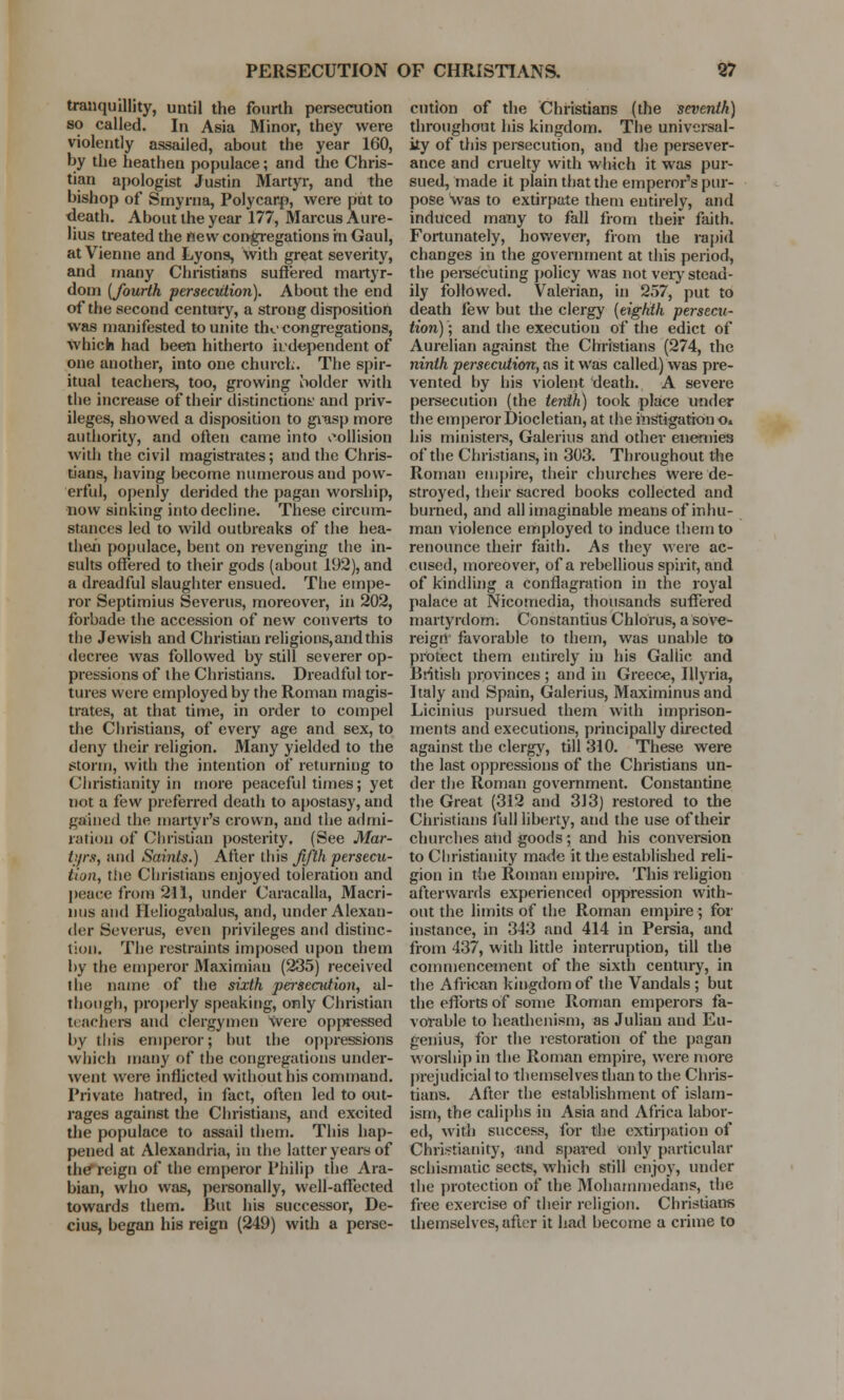 tranquillity, until the fourth persecution so called. In Asia Minor, they were violently assailed, about the year 160, by the heathen populace; and the Chris- tian apologist Justin Martyr, and the bishop of Smyrna, Polycarp, were put to death. About the year 177, Marcus Aure- lius treated the new congregations in Gaul, at Vienne and Lyons, With great severity, and many Christians suffered martyr- dom (fourth persecution). About the end of the second century, a strong disposition was manifested to unite th<.' congregations, which had been hitherto independent of one another, into one church. The spir- itual teachers, too, growing holder with the increase of their distinctions and priv- ileges, showed a disposition to grasp more authority, and often came into collision with the civil magistrates; and the Chris- tians, having become numerous and pow- erful, openly derided the pagan worship, now sinking into decline. These circum- stances led to wild outbreaks of the hea- then populace, bent on revenging the in- sults offered to their gods (about 192), and a dreadful slaughter ensued. The empe- ror Septimius Severus, moreover, in 202, forbade the accession of new converts to the Jewish and Christian religions,andthis decree was followed by still severer op- pressions of the Christians. Dreadful tor- tures were employed by the Roman magis- trates, at that time, in order to compel the Christians, of every age and sex, to deny their religion. Many yielded to the storm, with the intention of returning to Christianity in more peaceful times; yet not a few preferred death to apostasy, and gained the martyr's crown, and the admi- ration of Christian posterity. (See Mar- tyrs, and Saints.) After this fifth persecu- tion, the Christians enjoyed toleration and peace from 211, under Caracalla, Macri- nus and Heliogabalus, and, under Alexan- der Severus, even privileges and distinc- tion. The restraints imposed upon them by the emperor Maximiau (235) received the name of the sixth persecution, al- though, properly speaking, only Christian teachers and clergymen were oppressed by this emperor; but the oppressions which many of the congregations under- went were inflicted without his command. Private hatred, in fact, often led to out- rages against the Christians, and excited the populace to assail them. This hap- pened at Alexandria, in the latter years of the reign of the emperor Philip the Ara- bian, who was, personally, well-affected towards them. But his successor, De- cius, began his reign (249) with a perse- cution of the Christians (the seventh) throughout his kingdom. The universal- ity of this persecution, and the persever- ance and cruelty with which it was pur- sued, made it plain that the emperor's pur- pose was to extirpate them entirely, and induced many to fall from their faith. Fortunately, however, from the rapid changes in the government at this period, the persecuting policy was not very stead- ily followed. Valerian, in 257, put to death few but the clergy (eighth persecu- tion) ; and the execution of the edict of Aurelian against the Christians (274, the ninth persecution, as it was called) was pre- vented by his violent death. A severe persecution (the tenth) took place under the emperor Diocletian, at the instigation o. his ministers, Galerius and other enemies of the Christians, in 303. Throughout the Roman empire, their churches were de- stroyed, their sacred books collected and burned, and all imaginable means of inhu- man violence employed to induce them to renounce their faith. As they were ac- cused, moreover, of a rebellious spirit, and of kindling a conflagration in the royal palace at Nicomedia, thousands suffered martyrdom. Constantius Chlorus, a sove- reign favorable to them, was unable to protect them entirely in his Galiic and British provinces ; and in Greece, Illyria, Italy and Spain, Galerius, Maximinus and Licinius pursued them with imprison- ments and executions, principally directed against the clergy, till 310. These were the last oppressions of the Christians un- der the Roman government. Constantine the Great (312 and 313) restored to the Christians full liberty, and the use of their churches atid goods ; and his conversion to Christianity made it the established reli- gion in the Roman empire. This religion afterwards experienced Ojypression with- out the limits of the Roman empire ; for instance, in 343 and 414 in Persia, and from 437, with little interruption, till the commencement of the sixth century, in the African kingdom of the Vandals ; but the efforts of some Roman emperors fa- vorable to heathenism, as Julian and Eti- genius, for the restoration of the pagan worship in the Roman empire, were more prejudicial to themselves than to the Chris- tians. After the establishment of islam- ism, the caliphs in Asia and Africa labor- ed, with success, for the extirpation of Christianity, and spared only particular schismatic sects, which still enjoy, under the protection of the Mohammedans, the free exercise of their religion. Christians themselves, after it had become a crime to