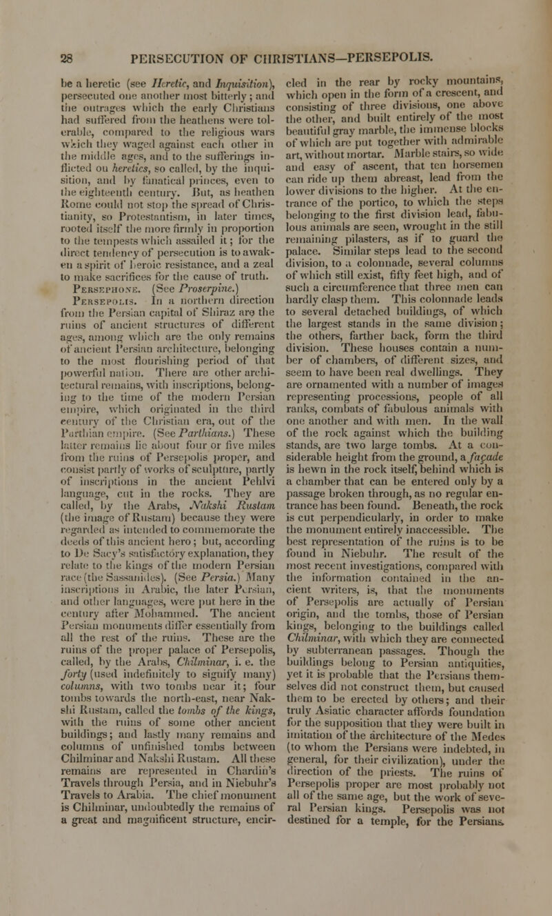 be a heretic (see Heretic, and Inquisition), persecuted one another most bitterly ; and tiie outrages which the early Christians had Buffered from the heathens were tol- erable, compared to the religious wars wkich they waged against each other in the middle ages, and to the sufferings in- dicted on heretics, so called, by the inqui- sition, and by fanatical princes, even to the eighteenth century. Rut, as heathen Rome could not stop the spread of Chris- tianity, so Protestantism, in later times, rooted itself the more firmly in proportion to the tempests which assailed it; for the direct tendency of persecution is to awak- en a spirit of heroic resistance, and a zeal to make sacrifices for the cause of truth. Persephone. (See Proserpine.) Persepolis. In a northern directiou from the Persian capital of Shiraz are the ruins of ancient structures of different ages, among which are the only remains of ancient Persian architecture, belonging to the most flourishing period of that powerful nation. There are other archi- tectural remains, with inscriptions, belong- ing to the time of the modern Persian empire, which originated in the third century of the Christian era, out of the Parthian empire. (See Parthians.) These latter remains lie about four or five miles from the ruins of Persepolis proper, and consist partly of works of sculpture, partly of inscriptions in the ancient Pehlvi language, cut in the rocks. They are called, by the Arabs, .Yakshi Rustam (the image of Rustam) because they were regarded as intended to commemorate the deeds of this ancient hero; but, according to De Sacy's satisfactory explanation, they relate to the kings of the modern Persian race (the Sassanides). (See Persia.) Many inscriptions in Arabic, the later Persian, and other languages, were put here in the century after Mohammed. The ancient Persian monuments differ essentially from all the rest of the ruins. These are the ruins of the proper palace of Persepolis, called, by the Arabs, Chilminar, i. e. the forty (used indefinitely to signify many) columns, with two tombs near it; four tombs towards the north-east, near Nak- shi Rustam, called the tombs of the kings, with the ruins of some other ancient buildings; and lastly many remains and columns of unfinished tombs between Chilminar and Nakslii Rustam. All these remains are represented in Chardih'e Travels through Persia, and in Niebuhr's Travels to Arabia. The chief monument is Chilminar, undoubtedly the remains of a great and magnificent structure, encir- cled in the rear by rocky mountains, which open in the form of a crescent, and consisting of three divisions, one above the other, and built entirely of the most beautiful gray marble, the immense blocks of which are put together with admirable art, without mortar. Marble stairs, so wide, and easy of ascent, that ten horsemen can ride up them abreast, lead from the lower divisions to the higher. At the en- trance of the portico, to which the steps belonging to the first division lead, fabu- lous animals are seen, wrought in the still remaining pilasters, as if to guard the palace. Similar steps lead to the second division, to a colonnade, several columns of which still exist, fifty feet high, and of such a circumference that three men can hardly clasp them. This colonnade leads to several detached buildings, of which the largest stands in the same division; the others, farther back, form the third division. These houses contain a num- ber of chambers, of different sizes, and seem to have been real dwellings. They are ornamented with a number of images representing processions, people of all ranks, combats of fabulous animals with one another and with men. In the wall of the rock against which the building stands, are two large tombs. At a con- siderable height from the ground, afapade is hewn in the rock itself, behind which is a chamber that can be entered only by a passage broken through, as no regular en- trance has been found. Beneath, the rock is cut perpendicularly, in order to make the monument entirely inaccessible. The best representation of the ruins is to be found in Niebuhr. The result of the most recent investigations, compared with the information contained in the an- cient writers, is, that the monuments of Persepolis are actually of Persian origin, and the tombs, those of Persian kings, belonging to the buildings called Chilminar, with which they are connected by subterranean passages. Though the buildings belong to Persian antiquities, yet it is probable that the Persians them- selves did not construct them, but caused them to be erected by others; and their truly Asiatic character affords foundation for the supposition that they were built in imitation of the architecture of the Medcs (to whom the Persians were indebted, in general, for their civilization), under the direction of the priests. The ruins of Persepolis proper are most probably not all of the same age, but the work of seve- ral Persian kings. Persepolis was not destined for a temple, for the Persians.