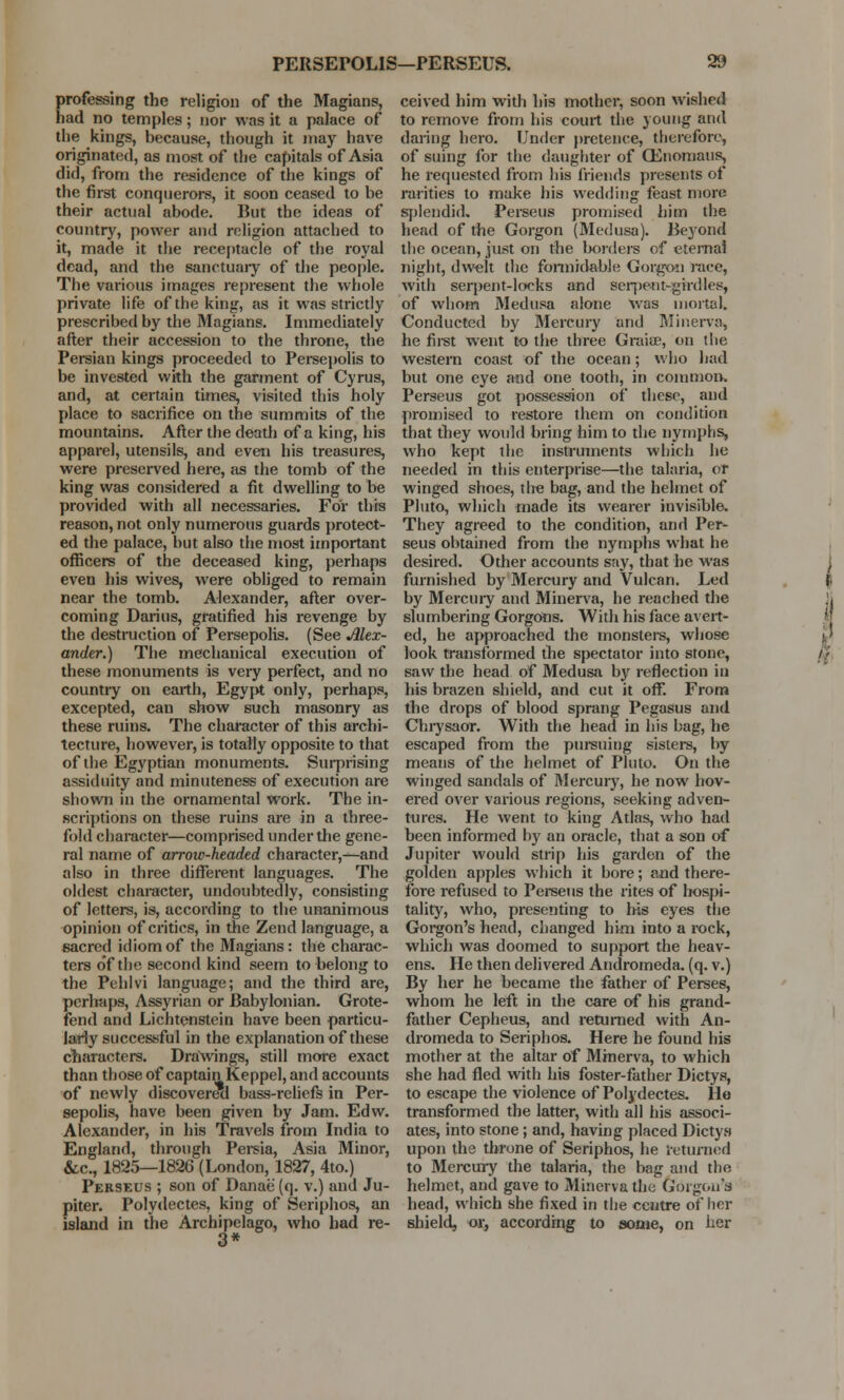 professing the religion of the Magians, had no temples; nor was it a palace of the kings, because, though it may have originated, as most of the capitals of Asia did, from the residence of the kings of the first conquerors, it soon ceased to be their actual abode. But the ideas of country, power and religion attached to it, made it the receptacle of the royal dead, and the sanctuary of the people. The various images represent the whole private life of the king, as it was strictly prescribed by the Magians. Immediately after their accession to the throne, the Persian kings proceeded to Persepolis to be invested with the garment of Cyrus, and, at certain times, visited this holy place to sacrifice on the summits of the mountains. After the death of a king, his apparel, utensils, and even his treasures, were preserved here, as the tomb of the king was considered a fit dwelling to be provided with all necessaries. For this reason, not only numerous guards protect- ed the palace, but also the most important officers of the deceased king, perhaps even his wives, were obliged to remain near the tomb. Alexander, after over- coming Darius, gratified his revenge by the destruction of Persepolis. (See Alex- ander.) The mechanical execution of these monuments is very perfect, and no country on earth, Egypt only, perhaps, excepted, can show such masonry as these ruins. The character of this archi- tecture, however, is totally opposite to that of the Egyptian monuments. Surprising assiduity and minuteness of execution are shown in the ornamental work. The in- scriptions on these ruins are in a three- fold character—comprised under the gene- ral name of arrow-headed character,—and also in three different languages. The oldest character, undoubtedly, consisting of letters, is, according to the unanimous opinion of critics, in the Zend language, a sacred idiom of the Magians: the charac- ters of the second kind seem to belong to the Pehlvi language; and the third are, perhaps, Assyrian or Babylonian. Grote- fend and Lichtenstein have been particu- larly successful in the explanation of these characters. Drawings, still more exact than those of captain Keppel, and accounts of newly discovered bass-reliefs in Per- sepolis, have been given by Jam. Edw. Alexander, in his Travels from India to England, through Persia, Asia Minor, &c, 1825—1826 (London, 1827, 4to.) Perseus ; son of Danae (q. v.) and Ju- piter. Polydectes, king of Seriphos, an island in the Archipelago, who had re- 3* ceived him with his mother, soon wished to remove from his court the young and daring hero. Under pretence, therefore, of suing for the daughter of CEnomaus, he requested from his friends presents of rarities to make his wedding feast more splendid. Perseus promised him the head of the Gorgon (Medusa). Beyond the ocean, just on the borders of eternal night, dwelt the formidable Gorgon nice, with seqient-locks and serpeetHgfrdles, of whom Medusa alone was mortal. Conducted by Mercury and Minerva, he first went to the three Graise, on the western coast of the ocean; who had but one eye and one tooth, in common. Perseus got possession of these, and promised to restore them on condition that they would bring him to the nymphs, who kept the instruments which he needed in this enterprise—the talaria, or winged shoes, tire bag, and the helmet of Pluto, which made its wearer invisible. They agreed to the condition, and Per- seus obtained from the nymphs what he desired. Other accounts say, that he was furnished by Mercury and Vulcan. Led by Mercury and Minerva, he reached the slumbering GorgOns. With his face avert- ed, he approached the monsters, whose look transformed the spectator into stone, saw the head of Medusa by reflection in his brazen shield, and cut it off. From the drops of blood sprang Pegasus and Chrysaor. With the head in his bag, he escaped from the pursuing sisters, by means of the helmet of Pluto. On the winged sandals of Mercury, he now hov- ered over various regions, seeking adven- tures. He went to king Atlas, who had been informed by an oracle, that a son of Jupiter would strip his garden of the golden apples which it bore; and there- fore refused to Perseus the rites of hospi- tality, who, presenting to his eyes the Gorgon's head, changed him into a rock, which was doomed to support the heav- ens. He then delivered Andromeda, (q. v.) By her he became the father of Perses, whom he left in the care of his grand- father Cepheus, and returned with An- dromeda to Seriphos. Here he found his mother at the altar of Minerva, to which she had fled with his foster-father Dictys, to escape the violence of Polydectes. He transformed the latter, with all his associ- ates, into stone; and, having placed Dictys upon the throne of Seriphos, he returned to Mercury the talaria, the bag and the helmet, and gave to Minerva the Gorgon's head, which she fixed in the centre of her shield, or, according to some, on her