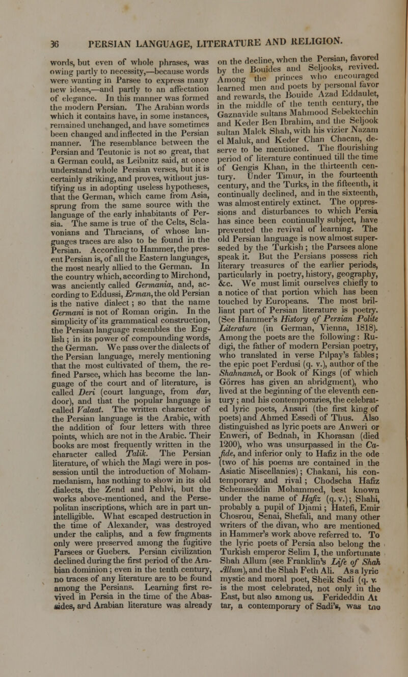 words, but even of whole phrases, was owing partly to necessity,—because words were wanting in Parsee to express many new ideas,—and partly to an affectation of elegance. In this manner was formed the modern Persian. The Arabian words which it contains have, in some instances, remained unchanged, and have sometimes been changed and inflected in the Persian manner. The resemblance between the Persian and Teutonic is not so great, that a German could, as Leibnitz said, at once understand whole Persian verses, but it is certainly striking, and proves, without jus- tifying us in adopting useless hypotheses, that the German, which came from Asia, sprung from the same source with the language of the early inhabitants of Per- sia. The same is true of the Celts, Scla- vonians and Thracians, of whose lan- guages traces are also to be found in the Persian. According to Hammer, the pres- ent Persian is, of all the Eastern languages, the most nearly allied to the German. In the country which, according to Mirchond, was anciently called Germania, and, ac- cording to Eddussi, Erman,the old Persian is the native dialect; so that the name Germani is not of Roman origin. In the simplicity of its grammatical construction, the Persian language resembles the Eng- lish ; in its power of compounding words, the German. We pass over the dialects of the Persian language, merely mentioning that the most cultivated of them, the re- fined Parsee, which has become the lan- guage of the court and of literature, is called Deri (court language, from dar, door), and that the popular language is called Valaat. The written character of the Persian language is the Arabic, with the addition of four letters with three points, which are not in the Arabic. Their books are most frequently written in the character called Talik. The Persian literature, of which the Magi were in pos- session until the introduction of Moham- medanism, has nothing to show in its old dialects, the Zend and Pehlvi, but the works above-mentioned, and the Perse- politan inscriptions, which are in part un- intelligible. What escaped destruction in the time of Alexander, was destroyed under the caliphs, and a few fragments only were preserved among the fugitive Parsees or Guebers. Persian civilization declined during the first period of the Ara- bian dominion; even in the tenth century, no traces of any literature are to be found among the Persians. Learning first re- vived in Persia in the time of the Abas- sides, and Arabian literature was already on the decline, when the Persian, favored bv the Boiiides and Seljooks, revived. Among the princes who encouraged learned men and poets by personal fayor and rewards, the Bouide Azad Eddaulet, in the middle of the tenth century, the Gaznavide sultans Mahmood Sebektechin and Keder Ben Ibrahim, and the Seljook sultan Malek Shah, with his vizier Nazam el Maluk, and Keder Chan Chacan, de- serve to be mentioned. The flourishing period of literature continued till the time of Gengis Khan, in the thirteenth cen- tury. Under Timur, in the fourteenth century, and the Turks, in the fifteenth, it continually declined, and in the sixteenth, was almost entirely extinct. The oppres- sions and disturbances to which Persia has since been continually subject, have prevented the revival of learning. The old Persian language is now almost super- seded by the Turkish ; the Parsees alone speak it. But the Persians possess rich literary treasures of the earlier periods, particularly in poetry, history, geography, &c. We must limit ourselves chiefly to a notice of that portion which has been touched by Europeans. The most bril- liant part of Persian literature is poetry. (See Hammer's History of Persian Polite literature (in German, Vienna, 1818). Among the poets are the following: Ru- digi, the father of modern Persian poetry, who translated in verse Pdpay's fables; the epic poet Ferdusi (q. v.), author of the Shahnameh, or Book of Kings (of which Gorres has given an abridgment), who lived at the beginning of the eleventh cen- tury ; and his contemporaries, the celebrat- ed lyric poets, Ansari (the first king of poets) and Ahmed Essedi of Thus. Also distinguished as lyric poets are Anweri or Enweri, of Bednah, in Khorasan (died 1200), who was unsurpassed in the Ca- Jide, and inferior only to Hafiz in the ode (two of his poems are contained in the Asiatic Miscellanies); Chakani, his con- temporary and rival; Chodscha Hafiz Schemseddin Mohammed, best known under the name of Hafiz (q. v.); Shahi, probably a pupil of Djami; Hatefi, Emir Chosrou, Senai, Shefali, and many other writers of the divan, who are mentioned in Hammer's work above referred to. To the lyric poets of Persia also belong the Turkish emperor Selim I, the unfortunate Shah Allum (see Franklin's Life of Shah Mlum), and the Shah Feth AH. As a lyric mystic and moral poet, Sheik Sadi (q. v. is the most celebrated, not only in the East, but also among us. Ferideddin At tar, a contemporary of Sadi's, was tno