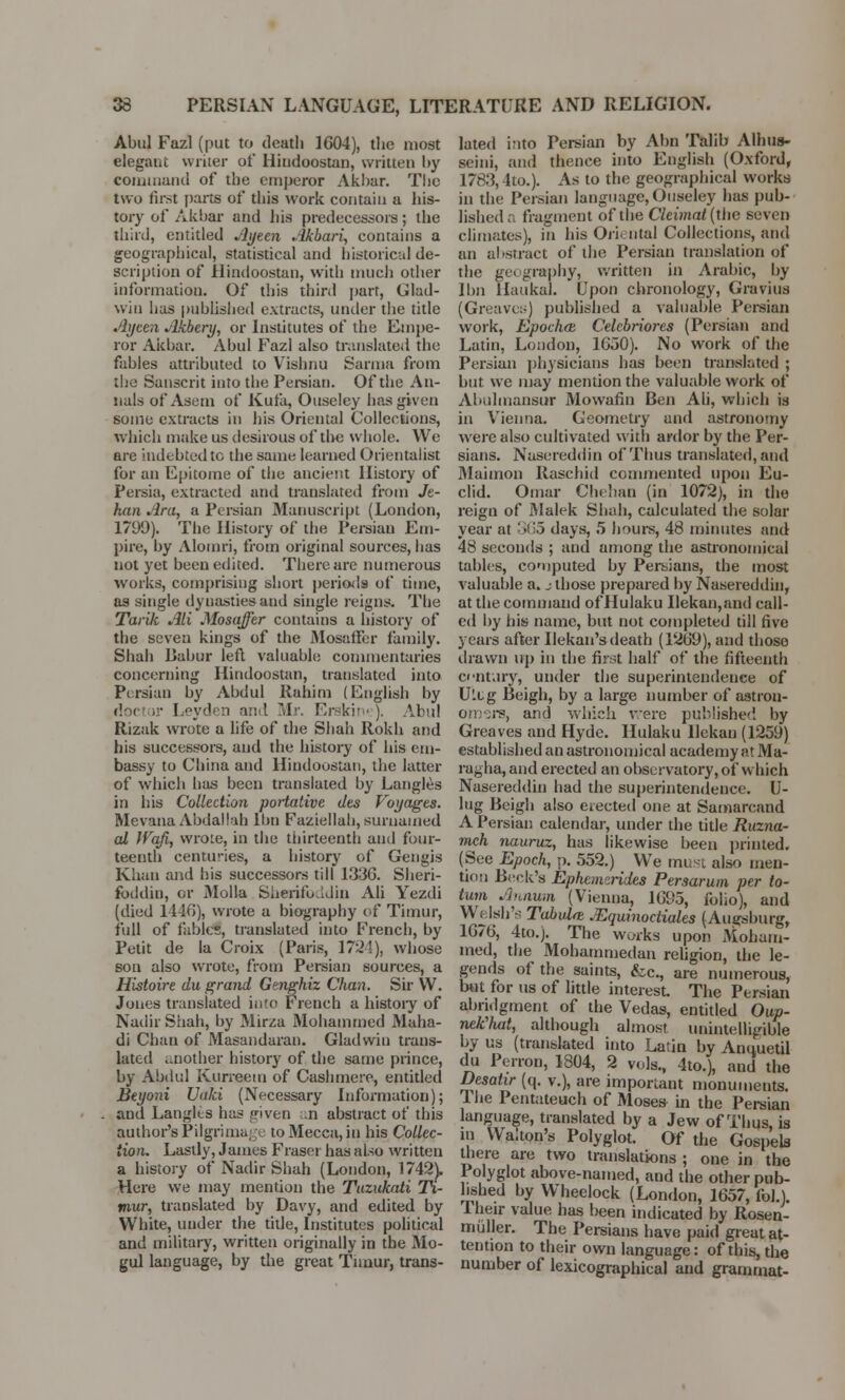 Abul Fazl (put to death 1604), the most elegant writer of Hindoostan, written by command of the emperor Akhar. The two first parts of this work contain a his- tory of Akbar and bis predecessors; the third, entitled Jlyten Akbari, contains a geographical, statistical and historical de- scription of Hindoostan, with much other information. Of this third part, Glad- win has published extracts, under the title Ayeen Akbery, or Institutes of the Empe- ror Akbar. Abul Fazl also translated the fables attributed to Vishnu Sarma from the Sanscrit into the Persian. Of the An- nals of Asem of Kufa, Ouseley has given some extracts in his Oriental Collections, which make us desirous of the whole. We are indebted tc the same learned Orientalist for an Epitome of the ancient History of Persia, extracted and translated from Je- han Ara, a Persian Manuscript (London, 1799). The History of the Persian Em- pire, by Alomri, from original sources, has not yet been edited. There are numerous works, comprising short periods of time, as single dynasties and single reigns. The TarUc Ali Mosaffer contains a history of the seven kings of the Mosaffer family. Shah Babur left valuable commentaries concerning Hindoostan, translated into Persian by Abdul Rahim (English by do< .• Leyden and Mr. Erskine). Abul Rizak wrote a life of the Shah Rokh and his successors, and the history of his em- bassy to China and Hindoostan, the latter of which has been translated by Langles in his Collection portative des Voyages. Mevana Abdailab Ibn Faziellah, surnamed al Wqfi, wrote, in the thirteenth and four- teenth centuries, a history of Gengis Khan and Ins successors till 1336. Sheri- fbddin, or Molla Sherifoddin Ali Yezdi (died 1446), wrote a biography of Timur, full of fables, translated into French, by Petit de la Croix (Paris, 1724), whose son also wrote, from Persian sources, a Histoire du grand Genghiz Chan. Sir VV. Jones translated into French a history of Nadir Shah, by Mirza Mohammed Maha- di Chan of Masandaran. Gladwin trans- lated another history of the same prince, by Abdul Kurreem of Cashmere, entitled Beyoni Uuki (Necessary Information); and Langles has given n abstract of this author's Pilgrimage to Mecca, in his Collec- tion. Lastly, James Fraser has also written a history of Nadir Shah (London, 1742). Here we may mention the Tuzukati Ti- mur, translated by Davy, and edited by White, under the title, Institutes political and military, written originally in the Mo- gul language, by the great Timur, trans- lated into Persian by Abn Talib Alhus- seini, and thence into English (Oxford, 1783,4to.). As to the geographical works in the Persian language, Ouseley has pub- lished. fragment of the Cleimat (tlie seven climates), in his Oriental Collections, and an abstract of the Persian translation of the geography, written in Arabic, by Ibn llaukal. * Upon chronology, Gravius (Greaves) published a valuable Persian work, Epochce Celebriores (Persian and Latin, London, 1650). No work of the Persian physicians has been translated ; but we may mention the valuable work of Abultnansur Mowafin Ben Ali, which is in Vienna. Geometry and astronomy were also cultivated with ardor by the Per- sians. Nasereddin of Thus translated, and Maimon Raschid commented upon Eu- clid. Omar Chehan (in 1072), in the reign of Malek Shah, calculated the solar year at 365 days, 5 hours, 48 minutes and 48 seconds ; and among the astronomical tables, computed by Persians, the most valuable a. j those prepared by Nasereddin, at the command of Hulaku Ilekan,and call- ed by his name, but not completed till five years after Ilekan's death (1269), and those drawn up in the first half of the fifteenth century, under the superintendence of Ultg Beigh, by a large number of astron- omers, and which were published by Greaves and Hyde. Hulaku llekan (1259) established an astronomical academy at Ma- ragha, and erected an observatory, of which Nasereddin had the superintendence. U- lug Beigh also erected one at Samarcand A Persian calendar, under the title Ruzna- mch nauruz, has likewise been printed. (See Epoch, p. 552.) We must also men- tion Beck's Ephcnvirides Persarum per to- tum Annum (Vienna, 1695, folio), and W< Ish'a Tabulre JEquinoctiales (Augsburg, 1676, 4to.j. The works upon Moham- med, the Mohammedan religion, the le- gends of the saints, &c, are numerous, but for us of little interest. The Persian abridgment of the Vedas, entitled Oup- nek'hut, although almost unintelligible by us (translated into Latin by Aneiuetil du Perron, 1804, 2 vols., 4to.), and the Desatir (q. v.), are important monuments. The Pentateuch of Moses in the Persian language, translated by a Jew of Thus, is in Walton's Polyglot. Of the Gospels there are two translations ; one in the Polyglot above-named, and the other pub- lished by Wheelock (London, 1657, fob). Their value has been indicated by Rosen- miiller. The Persians have paid great at- tention to their own language: of this, the number of lexicographical and grammat-