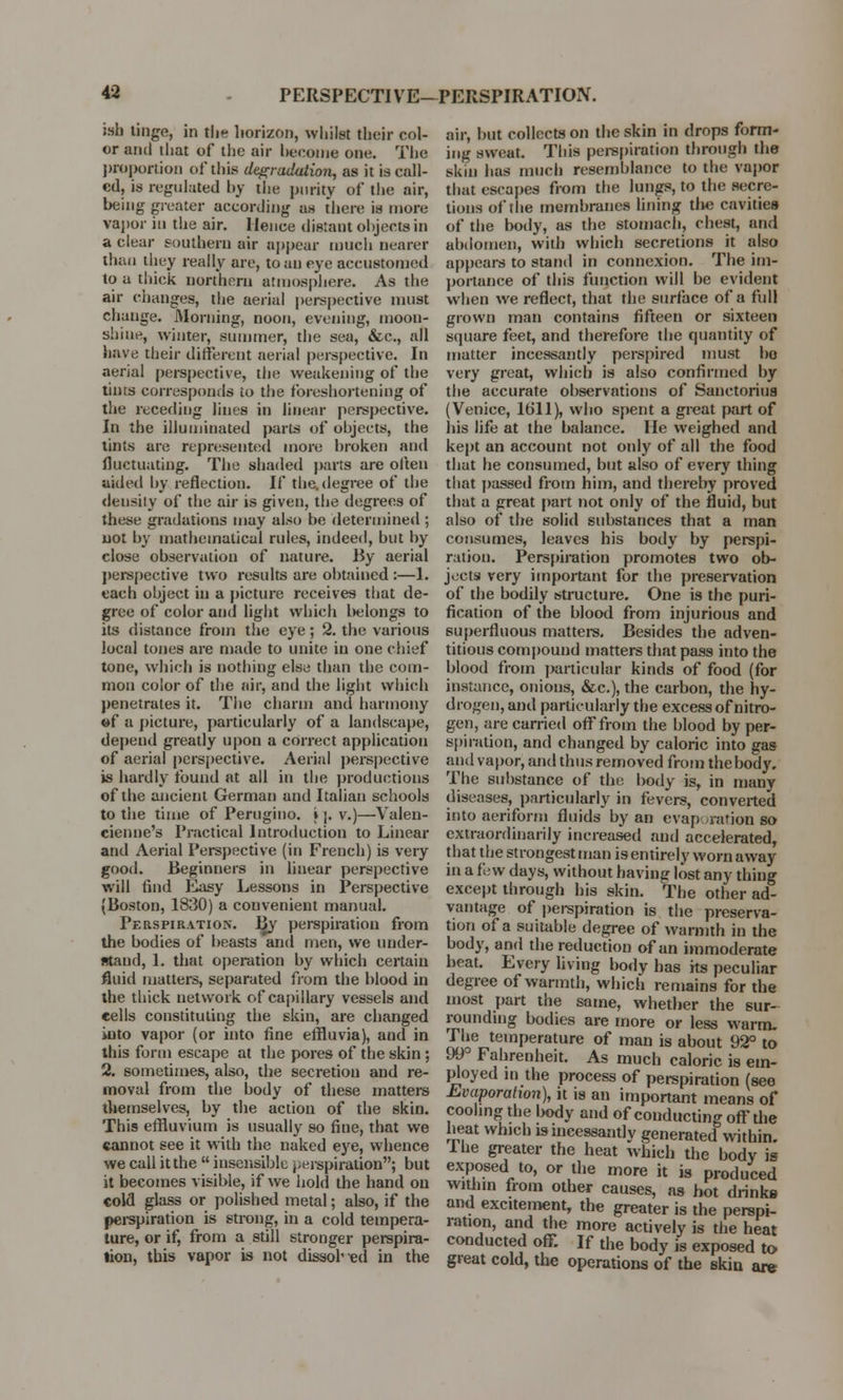 ish tinge, in the horizon, whilst their col- or and iliat of the air become one. The proportion of this degradation, as it is call- ed, is regulated by the purity of the air, being greater according as there is more vapor in the air. Hence distant objects in a clear southern air appear much nearer than they really are, to an eye accustomed to a thick northern atmosphere. As the air changes, the aerial perspective must change. Morning, noon, evening, moon- shine, winter, summer, the sea, &c, all have their different aerial perspective. In aerial perspective, the weakening of the tints corresponds to the foreshortening of the receding lines in linear perspective. In the illuminated parts of objects, the tints are represented more broken and fluctuating. The shaded parte are often aided by reflection. If the.degree of the density of the air is given, the degrees of these gradations may also he determined ; not by mathematical rules, indeed, but by close observation of nature. By aerial perspective two results are obtained :—1. each object in a picture receives that de- gree of color and light which lie longs to its distance from the eye; 2. the various local tones are made to unite in one chief tone, which is nothing else than the com- mon color of the air, and the light which penetrates it. The charm and harmony »f a picture, particularly of a landscape, depend greatly upon a correct application of aerial perspective. Aerial perspective is hardly found at all in the productions of the ancient German and Italian schools to the time of Perugino. »|. v.)—Valen- cienne's Practical Introduction to Linear and Aerial Perspective (in French) is very good. Beginners in linear perspective will find Easy Lessons in Perspective (Boston, 1830) a convenient manual. Perspiratio.n. I£y perspiration from the bodies of beasts and men, we under- stand, 1. that operation by which certain fluid matters, separated from the blood in the thick network of capillary vessels and cells constituting the skin, are changed into vapor (or into fine effluvia), and in this form escape at the pores of the skin ; 2. sometimes, also, the secretion and re- moval from the body of these matters themselves, by the action of the skin. This effluvium is usually so fine, that we cannot see it with the naked eye, whence we call itthe  insensible perspiration; but it becomes visible, if we hold the hand on cold glass or polished metal; also, if the perspiration is strong, in a cold tempera- ture, or if, from a still stronger perspira- tion, this vapor is not dissolved in the air, but collects on the skin in drops form- ing sweat. This perspiration through the skin has much resemblance to the vapor that escapes from the lungs, to the secre- tions of the membranes lining tlie cavities of the body, as the stomach, chest, and abdomen, with which secretions it also appears to stand in connexion. The im- portance of this function will be evident when we reflect, that the surface of a full grown man contains fifteen or sixteen square feet, and therefore the quantity of matter incessantly perspired must bo very great, which is also confirmed by the accurate observations of Sanctorius (Venice, 1611), who spent a great part of his life at the balance. He weighed and kept an account not only of all the food that he consumed, but also of every thing that passed from bim, and thereby proved that a great part not only of the fluid, but also of the solid substances that a man consumes, leaves his body by perspi- ration. Perspiration promotes two ob- jects very important for the preservation of the bodily structure. One is the puri- fication of the blood from injurious and superfluous matters. Besides the adven- titious compound matters that pass into the blood from particular kinds of food (for instance, onions, &c), the carbon, the hy- drogen, and particularly the excess of nitro- gen, are carried off from the blood by per- spiration, and changed by caloric into gas ami vapor, and thus removed from the body. The substance of the body is, in many diseases, particularly in fevers, converted into aeriform fluids by an evaporation BO extraordinarily increased and accelerated, that the strongest man is entirely worn away in a few days, without having lost any thing except through his skin. The other ad- vantage of perspiration is the preserva- tion of a suitable degree of warmth in the body, and the reduction of an immoderate beat. Every living body has its peculiar degree of warmth, which remains for the most part the same, whether the sur- rounding bodies are more or less warm. The temperature of man is about 92° to 99° Fahrenheit. As much caloric is em- ployed in the process of perspiration (see Evaporation), it is an important means of cooling the body and of conducting off the heat which is incessantly generated within, lue greater the heat which the body is exposed to, or the more it is produced within from other causes, as hot drinks and excitement, the greater is the perspi- ration, and the more actively is the heat conducted off If the body is exposed to great cold, the operations of the skin are