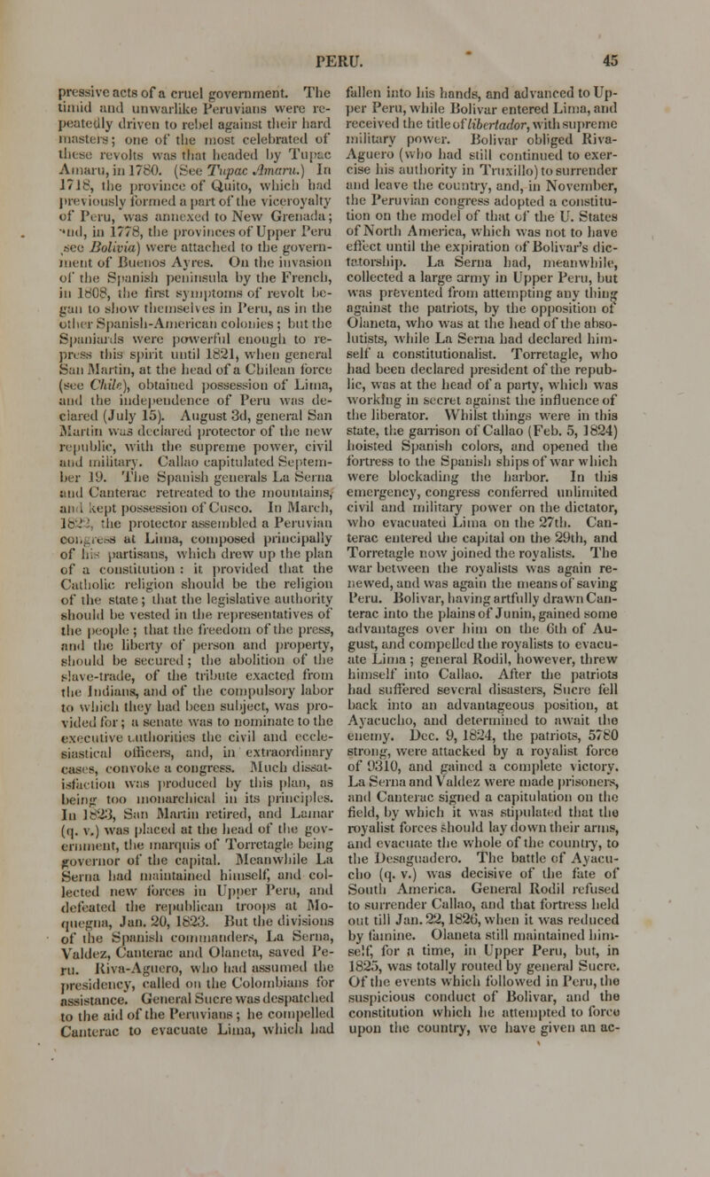 pressivc acts of a cruel government. The timid and uawarlike Peruvians were re- peatedly driven to rebel against their hard masters; one of the most celebrated of these revolts was mat headed by Tupac Amaru,in 1780. (See Tupac Amaru.) In 17 J 8, ihe province of Quito, which had previously formed a part of the viccroyalty of Peru, was annexed to New Grenada; •*nd, in 1778, the provinces of Upper Peru %«seo Bolivia) were attached to the govern- ment of Buenos Ayres. On the invasion of the Spanish peninsula by the French, in 1808, the first symptoms of revolt be- gan to show themselves in Peru, as in the other Spanish-American colonies; but the Spaniards were powerful enough to re- press this spirit until 1821, when general San Martin, at the head of a Chilean force (see Chile), obtained possession of Lima, and the independence of Peru was de- clared (July 15). August 3d, general San Martin was declared protector of the new republic, with the supreme power, civil and military. Callao capitulated Septem- ber 19. The Spanish generals La Serna and Canterac retreated to the mountains, an I kept possession of Cusco. In March, 18 ! the protector assembled a Peruvian congress at Lima, composed principally of his partisans, which drew up the plan of a constitution : it provided that the Catholic religion should be the religion of the state ; that the legislative authority should be vested in the representatives of the people ; that the freedom of the press, and the liberty of person and property, should be secured ; the abolition of the slave-trade, of the tribute exacted from the Indians, and of the compulsory labor to which they had been subject, was pro- vided for; a senate was to nominate to the executive uuthorities the civil and eccle- siastical officers, and, in extraordinary cases, convolve a congress. Much dissat- isfaction was produced by this plan, as being too monarchical in its principles. In 182-3, San Martin retired, and Lamar (q. v.) was placed at the head of the gov- ernment, the marquis of Torretagle being governor of the capital. Meanwhile La Serna bad maintained himself, anil col- lected new forces in Upper Peru, and defeated the republican troops at Mo- quegna, Jan. 20, 1823. But the divisions of the Spanish commanders, La Serna, Valdez, Canterac and Olaneta, saved Pe- ru. Kiva-Aguero, who had assumed the presidency, called on the Colombians for assistance. General Sucre was despatched to the aid of the Peruvians ; he compelled Canterac to evacuate Lima, which had fallen into his hands, and advanced to Up- per Peru, while Bolivar entered Lima, and received the title of libcrtador, with supreme military power. Bolivar obliged Riva- Aguero (who had still continued to exer- cise his authority in Truxillo) to surrender and leave the country, and, in November, the Peruvian congress adopted a constitu- tion on the model of that of the U. States of North America, which was not to have effect until the expiration of Bolivar's dic- tatorship. La Serna had, meanwhile, collected a large army in Upper Peru, but was prevented from attempting any thing against the patriots, by the opposition ot Olaneta, who was at the head of the abso- lutists, while La Serna had declared him- self a constitutionalist. Torretagle, who had been declared president of the repub- lic, was at the head of a party, which was working in secret against the influence of the liberator. Whilst things were in this state, the garrison of Callao (Feb. 5, 1824) hoisted Spanish colors, and opened the fortress to the Spanish ships of war which were blockading the harbor. In this emergency, congress conferred unlimited civil and military power on the dictator, who evacuated Lima on the 27th. Can- terac entered die capital on die 29th, and Torretagle now joined the royalists. The war between the royalists was again re- newed, and was again the means of saving Peru. Bolivar, having artfully drawn Can- terac into the plains of Junin, gained some advantages over him on the 6th of Au- gust, and compelled the royalists to evacu- ate Lima ; general Rodil, however, threw himself into Callao. After die patriots had suffered several disasters, Sucre fell back into an advantageous position, at Ayacucho, and determined to await the enemy. Dec. 9, 1824, the patriots, 5780 strong, were attacked by a royalist force of 9310, and gained a complete victory. La Serna and Valdez were made prisoners, and Canterac signed a capitulation on the field, by which it was stipulated that the royalist forces should lay down their anus, and evacuate the whole of the country, to the Desaguadero. The battle of Ayacu- cho (q. v.) was decisive of the fate of South America. General Rodil refused to surrender Callao, and that fortress held out till Jan. 22,1826, when it was reduced by famine. Olaneta still maintained him- self, for a time, in Upper Peru, but, in 1825, was totally routed by general Sucre. Of the events which followed in Peru, the suspicious conduct of Bolivar, and the constitution which he attempted to force upon the country, we have given an ac-