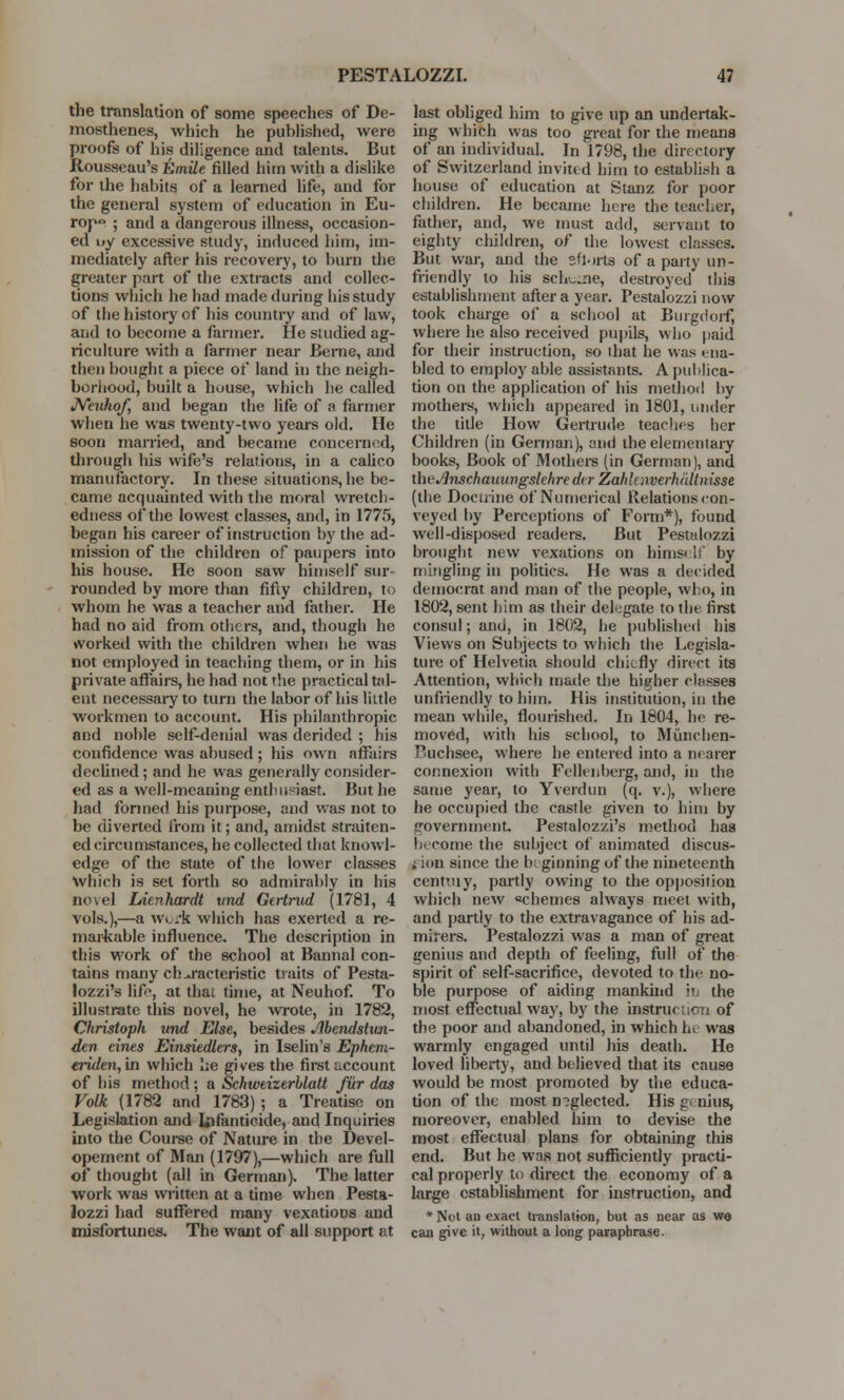 the translation of some speeches of De- mosthenes, which he puhlished, were proofs of his diligence and talents. But Rousseau's Emile filled him with a dislike for the habits of a learned life, and for the general system of education in Eu- rope ; and a dangerous illness, occasion- ed i»y excessive study, induced him, im- mediately after his recovery, to burn the greater part of the extracts and collec- tions which he had made during his study of the history of his country and of law, and to become a farmer. He studied ag- riculture with a farmer near Berne, and then bought a piece of land in the neigh- borhood, built a house, which he called Neuhof, and began the life of a farmer when he was twenty-two years old. He soon married, and became concerned, through his wife's relations, in a calico manufactory. In these .situations, he be- came acquainted with the moral wretch- edness of the lowest classes, and, in 1775, began his career of instruction by the ad- mission of the children of paupers into his house. He soon saw himself sur- rounded by more than fifty children, to whom he was a teacher and father. He had no aid from others, and, though he worked with the children when he was not employed in teaching them, or in his private affairs, he had not the practical tal- ent necessary to turn the labor of his little workmen to account. His philanthropic and noble self-denial was derided ; his confidence was abused ; his own affairs declined; and he was generally consider- ed as a well-meaning enthusiast. But he had formed his purpose, and was not to be diverted from it; and, amidst straiten- ed circumstances, he collected that knowl- edge of the state of the lower classes Which is set forth so admirably in his novel lAenhardt und Gertrud (1781, 4 vols.),—a work which has exerted a re- markable influence. The description in this work of the school at Bannal con- tains many characteristic traits of Pesta- lozzi's life, at that time, at Neuhof. To illustrate this novel, he wrote, in 1782, Christoph und Else, besides Abendslun- den eines Einsiedlers, in Iselin's Ephem- eriden,\n which he gives the first account of his method ; a Sckwtizerblatt fur das Folk (1782 and 1783) ; a Treatise on Legislation and Infanticide, and Inquiries into the Course of Nature in the Devel- opement of Man (1797),—which are full of thought (all in German). The latter work was written at a time when Pesta- lozzi had suffered many vexations and misfortunes. The want of all support at last obliged him to give up an undertak- ing which was too great for the means of an individual. In 1798, the directory of Switzerland invited him to establish a house of education at Stanz for poor children. He became here the teacher, father, and, we must add, servant to eighty children, of the lowest classes. But war, and the sftorts of a party un- friendly to his Bchune, destroyed this establishment after a year. Pestalozzi now took charge of a school at Burgdorf, where he also received pupils, who paid for their instruction, so that he was ena- bled to employ able assistants. A publica- tion on the application of his method by mothers, which appeared in 1801, under the title How Gertrude teaches her Children (in German), and the elementary books, Book of Mothers (in German), and xheJinschauungslehre dir ZahlawerhaUnisse (the Doctrine of Numerical Relations con- veyed by Perceptions of Form*), found well-disposed readers. But Pestalozzi brought new vexations on himself by mingling in politics. He was a decided democrat and man of the people, who, in 1802, sent him as their delegate to the first consul; and, in 1802, he published his Views on Subjects to which the Legisla- ture of Helvetia should chiefly direct its Attention, which made the higher classes unfriendly to him. His institution, in the mean while, flourished. In 1804, he re- moved, with his school, to Munchen- Puchsee, where he entered into a neater connexion with Fellenberg, and, in the same year, to Yverdun (q. v.), where he occupied the castle given to him by trovernment. Pestalozzi's method has become the subject of animated discus- sion since the beginning of the nineteenth centuiy, partly owing to the opposition which new schemes always meet with, and partly to the extravagance of his ad- mirers. Pestalozzi was a man of great genius and depth of feeling, full of the spirit of self-sacrifice, devoted to the no- ble purpose of aiding mankind hi the most effectual way, by the instruction of the poor and abandoned, in which h< was warmly engaged until his death. He loved liberty, and believed that its cause would be most promoted by the educa- tion of the most neglected. His genius, moreover, enabled him to devise the most effectual plans for obtaining this end. But he was not sufficiently practi- cal properly to direct the economy of a large establishment for instruction, and * Not an exact translation, but as near as wa can give it, without a long paraphrase.