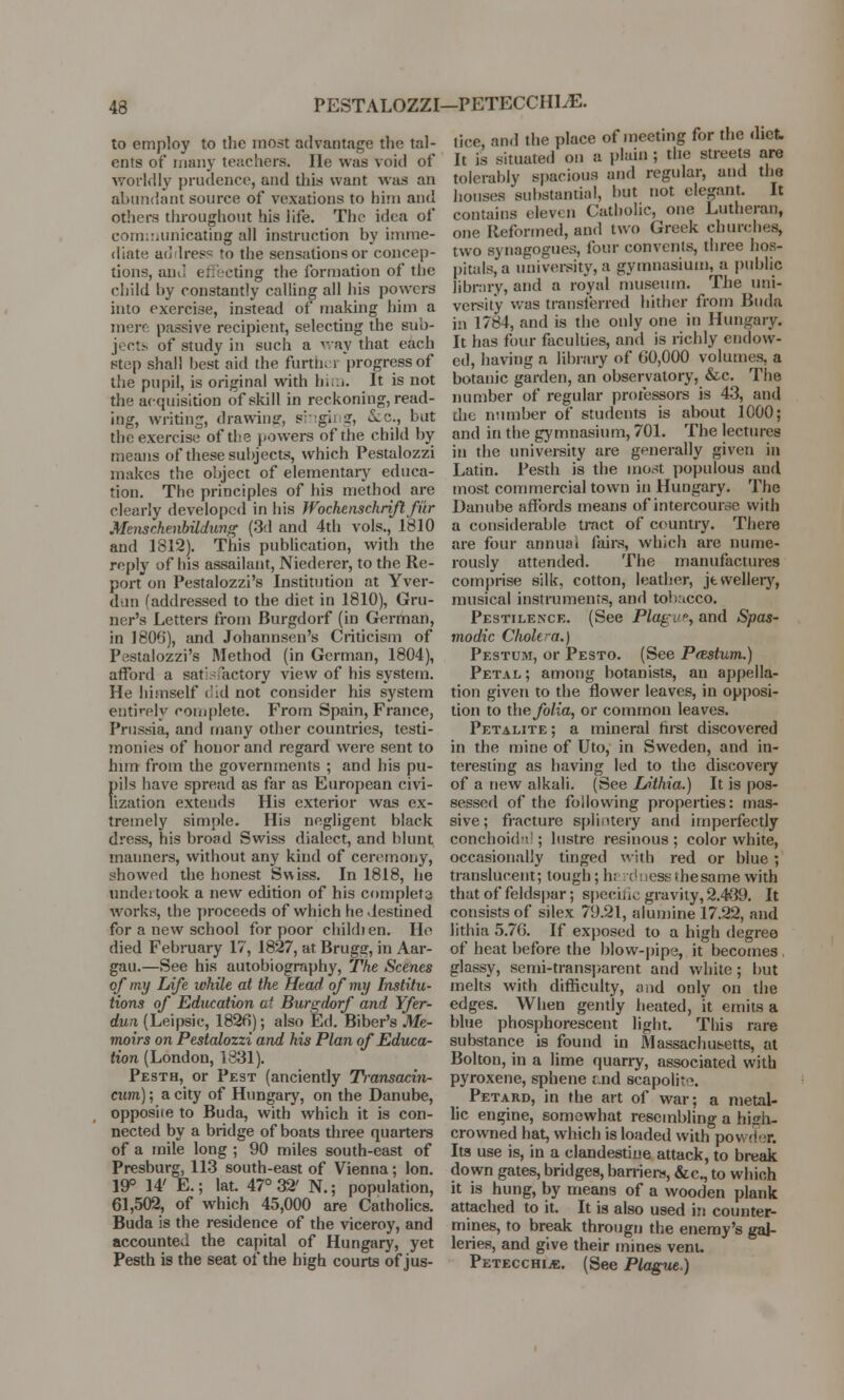 PESTALOZZI-PETECCHEE. to employ to the most advantage the tal- ents of many teachers. He was void of worldly prudence, and this want was an abundant source of vexations to him and others throughout his life. The idea of communicating all instruction by imme- diate address to the sensations or concep- tions, and effecting the formation of the child by constantly calling all his powers into exercise, instead of making him a mere passive recipient, selecting the sub- jects of study in such a way that each step shall best aid the forth, i progress of the pupil, is original with him. It is not the acquisition of skill in reckoning, read- ing, writing, drawing, singi -i, &c., bat the exercise of the powers of the child by means of these subjects, which Pestalozzi makes the object of elementary educa- tion. The principles of his method are clearly developed in his Wochenschriftfi'ir Menschenbildung (3d and 4th vols., 1810 and 1812). This publication, with the reply of his assailant, Niederer, to the Re- port on Pestalozzi's Institution at Yver- dvin (addressed to the diet in 1810), Gru- uer's Letters from Burgdorf (in German, in 1806), and Johannsen's Criticism of Pestalozzi's Method (in German, 1804), afford a sat' actory view of his system. He himself did not consider his system enti'-ely complete. From Spain, France, Prussia, and many other countries, testi- monies of honor and regard were sent to him from the governments ; and his pu- f>ils have spread as far as European civi- ization extends His exterior was ex- tremely simple. His negligent black dress, his broad Swiss dialect, and blunt manners, without any kind of ceremony, showed the honest Swiss. In 1818, he undeitook a new edition of his complets wrorks, the proceeds of which he destined for a new school for poor childien. He died February 17, 1827, at Brugg, in Aar- gau.—See his autobiography, The Scenes of my Life while at the Head of my Institu- tions of Education at Burgdorf and Yfer- dun (Leipsic, 1826); also Ed. Biber's Me- moirs on Pestalozzi and his Plan of Educa- tion (London, 1831). Pesth, or Pest (anciently Transacin- cum); a city of Hungary, on the Danube, opposite to Buda, with which it is con- nected by a bridge of boats three quarters of a mile long ; 90 miles south-east of Presburg, 113 south-east of Vienna; Ion. 19° 14' E.; lat. 47° 32' N.; population, 61,502, of which 45,000 are Catholics. Buda is the residence of the viceroy, and accounted the capital of Hungary, yet Pesth is the seat of the high courts of jus- tice, and the place of meeting for the diet. It is situated on a plain ; the streets are tolerably spacious and regular, and the houses ■substantial, but not elegant. It contains eleven Catholic, one Lutheran, one Reformed, and two Greek churches, two synagogues, four convents, three hos- pitals, a university, a gymnasium, a public library, and a royal museum. The uni- versity was transferred hither from Buda in 1784, and is the only one in Hungary. It has four faculties, and is richly endow- ed, having a library of 60,000 volumes, a botanic garden, an observatory, &c. The number of regular professors is 43, and the number of students is about 1000; and in the gymnasium, 701. The lectures in the university are generally given in Latin. Pesth is the most populous and most commercial town in Hungary. The Danube affords means of intercourse with a considerable tract of country. There are four annual fairs, which are nume- rously attended. The manufactures comprise silk, cotton, leather, jewellery, musical instruments, and tob\cco. Pestilence. (See Plague, and Spas- modic Cholera.) Pestum, or Pesto. (See PfBstum.) Petal; among botanists, au appella- tion given to the flower leaves, in opposi- tion to the folia, or common leaves. Petalite ; a mineral first discovered in the mine of Uto, in Sweden, and in- teresting as having led to the discovery of a new alkali. (See Lithia.) It is pos- sessed of the following properties: mas- sive ; fracture splintery and imperfectly conchoidal; lustre resinous ; color white, occasionally tinged with red or blue; translucent; tough; h; rduess the same with that of feldspar; specie gravity, 2.439. It consists of silex 79.21, alumine 17.22, and lithia 5.76. If exposed to a high degree of heat before the blow-pipe, it becomes glassy, semi-transparent and white; but melts with difficulty, and only on the edges. When gently heated, it emits a blue phosphorescent light. This rare substance is found in Massachusetts, at Bolton, in a lime quarry, associated with pyroxene, sphene and scapolr c. Petard, in the art of war; a metal- lic engine, somewhat resembling a hish- crowned hat, which is loaded with powder. Its use is, in a clandestine attack, to break down gates, bridges, barriers, &c, to whioh it is hung, by means of a wooden plank attached to it. It is also used i;i counter- mines, to break througn the enemy's gal- leries, and give their mines vent. Petecchi.*:. (See Plague.)