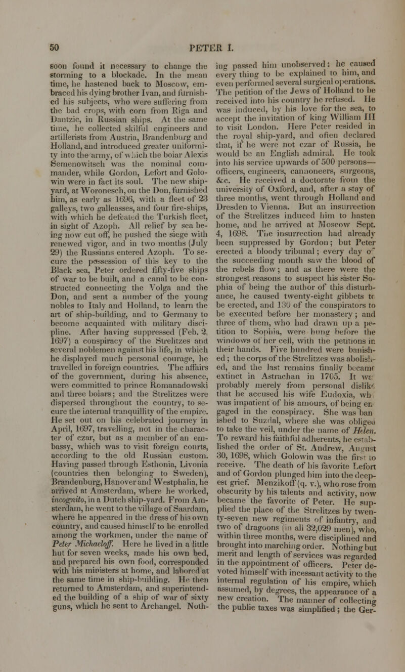 soon found it necessary to change the storming to a blockade. In the mean time, he hastened hack to Moscow, em- braced his dying brother Ivan, and furnish- ed his subjects, who were suffering from the bad crops, with corn from Riga and Dantzic, in Russian ships. At the same time, lie collected skilful engineers and artillerists from Austria, Brandenburg and Holland, and introduced greater uniformi- ty into the army, of which the boiar Alexis Semenowitsch was the nominal com- mander, while Gordon, Lefort and Golo- win were in fact its soul. The new ship- yard, at Woronesch, on the Don, furnished him, as early as 1696, with a fleet of 23 galleys, two galleasses, and four fire-ships, with which lie defeated the Turkish fleet, in sight of Azoph. All relief by sea be- ing now cut off, he pushed the siege with renewed vigor, and in two months (July 29) the Russians entered Azoph. To se- cure the possession of this key to the Black sea, Peter ordered fifty-five ships of war to be built, and a canal to be con- structed connecting the Volga and the Don, and sent a number of the young nobles to Italy and Holland, to learn the art of ship-building, and to Germany to become acquainted with military disci- pline. After having suppressed (Feb. 2, 1697) a conspiracy of the Strelitzes and several noblemen against his life, in which he displayed much personal courage, he travelled in foreign countries. The affairs of the government, during his absence, were committed to prince Romanadowski and three boiars; and the Strelitzes were dispersed throughout the country, to se- cure the internal tranquillity of the empire. He set out on his celebrated journey in April, 1697, travelling, not in the charac- ter of czar, but as a member of an em- bassy, which was to visit foreign courts, according to the old Russian custom. Having passed through Esthonia, Livonia (countries then belonging to Sweden), Brandenburg, Hanover and Westphalia, he arrived at Amsterdam, where he worked, incognito, in a Dutch ship-yard. From Am- sterdam, he went to the village of Saardam, where he appeared in the dress of his own country, and caused himself to be enrolled among the workmen, under the name of Peter Michaeloff. Here he lived in a little hut for seven weeks, made his own bed, and prepared his own food, corresponded with his ministers at home, and labored at the same time in ship-building. He then returned to Amsterdam, and superintend- ed the building of a ship of war of sixty guns, which he sent to Archangel. Noth- ing passed him unobserved; he caused every thing to be explained to him, and even performed several surgical operations. The petition of the Jews of Holland to be received into his country he refused. He was induced, by his love for the sea, to accept the invitation of king William III to \isit London. Here Peter resided in the royal ship-yard, and often declared that, if he were not czar of Russia, he would be an English admiral. He took into his service upwards of 500 persons— officers, engineers, cannoneers, surgeons, &c. He received a doctorate from the university of Oxford, and, after a stay of three months, went through Holland and Dresden to Vienna. But an insurrection of the Strelitzes induced him to hasten home, and he arrived at Moscow Sept. 4, 1698. The insurrection had already been suppressed by Gordon; but Peter erected a bloody tribunal ; every day o the succeeding month saw the blood of the rebels flow; and as there were the strongest reasons to suspect his sister So- phia of being the author of this disturb- ance, he caused twenty-eight gibbets tr be erected, and 130 of the conspirators to he executed before her monastery ; and three of them, who had drawn up a pe- tition to Sophia, were hung before the windows of her ceil, with the petitions in their hands. Five hundred were banish- ed ; the corps of the Strelitzes was abolish- ed, and the last remains finally became extinct in Astrachau in 1705. It wb: probably merely from personal dislik- that he accused his wife Eudoxia, wh was impatient of his amours, of being en gaged in the conspiracy. She was ban ished to Suzdal, where she was oblisreo to take the veil, under the name of Helen. To reward his faithful adherents, he est :>- lished the order of St. Andrew, An list 30, 1698, which Golowin was the fii>r to receive. The death of his favorite Lefort and of Gordon plunged him into the deep- est grief. Menzikoff (q. v.), who rose from obscurity by his talents and activity, now became the favorite of Peter. He sup- plied the place of the Strelitzes by twen- ty-seven new regiments of infantry, and two of dragoons (in ali 32,029 men), who, within three months, were disciplined and brought into marching order. Nothing but merit and length of services was regarded in the appointment of officers. Peter de- voted himself with incessant activity to the internal regulation of his empire, which assumed, by degrees, the appearance of a new creation. The manner of collecting the public taxes was simplified ; the Ger-