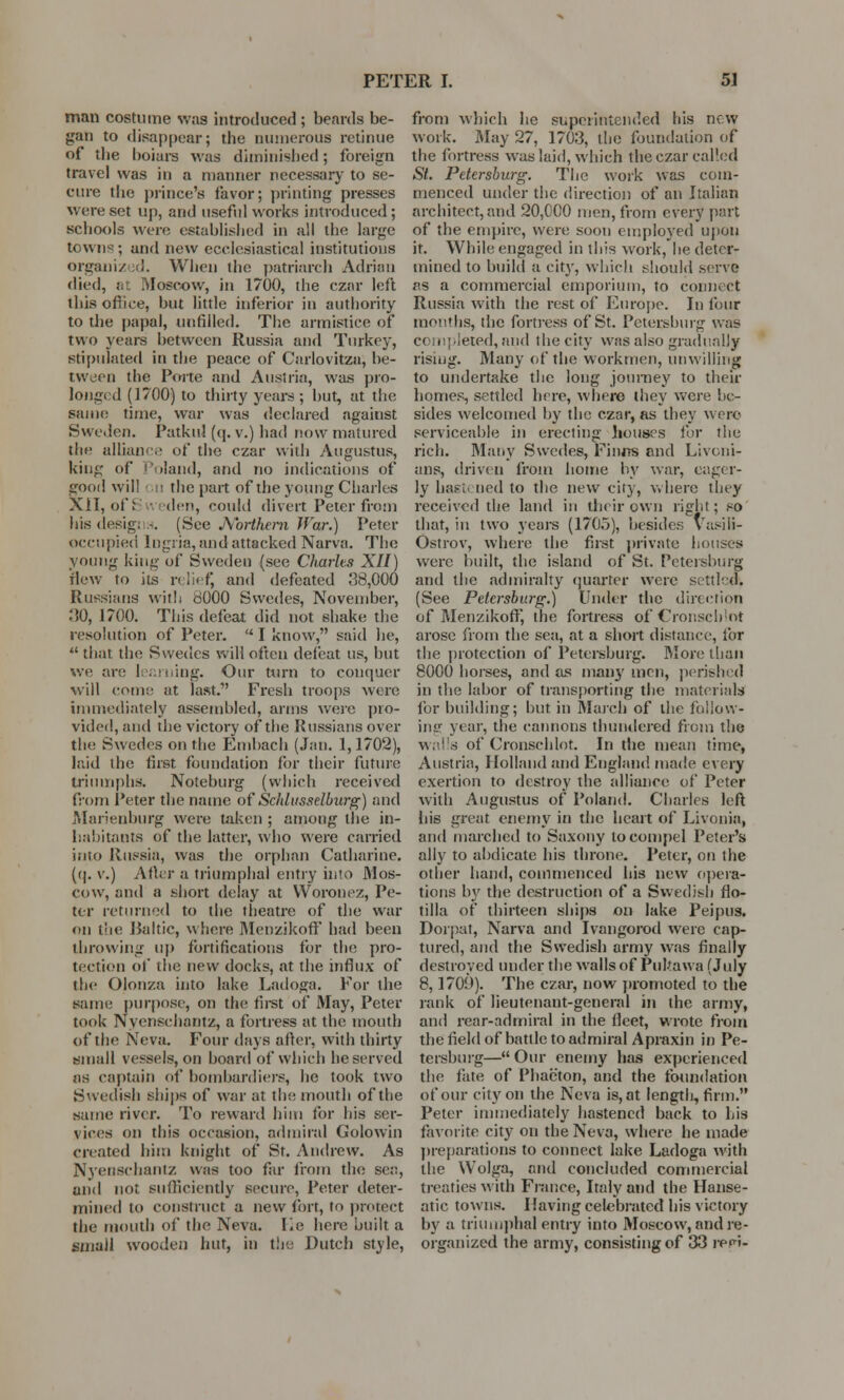 man costume was introduced ; beards be- gan to disappear; the numerous retinue of the boiars was diminished; foreign travel was in a manner necessary to se- cure the prince's favor; printing presses were set up, and useful works introduced; schools were established in all the large towns ; and new ecclesiastical institutions organiz id. When the patriarch Adrian died, at Moscow, in 1700, the czar left this oflice, but little inferior in authority to the papal, unfilled. The armistice of two years between Russia and Turkey, stipulated in the peace of Carlovitza, be- tween the Porte and Austria, was pro- longed (1700) to thirty years ; but, at the same time, war was declared against Sweden. PatkuJ (q. v.) had now matured the alliance of the czar with Augustus, king of Poland, and no indications of good will en the part of the young Charles XII, of 8 den, could divert Peter from his desigi -. (See Northern War.) Peter occupied lugria, and attacked Narva. The young king of Sweden (see Charles XII) flew to its relief and defeated 38,000 Russians with dOOO Swedes, November, HO, 1700. This defeat did not shake the resolution of Peter. I know, said lie,  that the Swedes will often defeat us, but we are learning. Our torn to conquer will com:; at last.' Fresh troops were immediately assembled, arms were pro- vided, and the victory of the Russians over the Swedes on the Embach (Jan. 1,1702), laid the first foundation for their future triumphs. Noteburg (which received from Peter the name of Scidusselburg) and Marienburg were taken ; among the in- habitants of the latter, who were carried into Russia, was the orphan Catharine. ((). v.) After a triumphal entry into Mos- cow, and a short delay at Woronez, Pe- ter returned to the theatre of the war on the Raltic, where Menzikoff had been throwing up fortifications for the pro- tection of the new docks, at the influx of the Olonza into lake Ladoga. For the same purpose, on the first of May, Peter took Nyenschantz, a fortress at the mouth of the Neva. Four days after, with thirty small vessels, on board of which he served as captain of bombardiers, he took two Swedish ships of war at the mouth of the same river. To reward him for his ser- vices on this occasion, admiral Golowin created him knight of St. Andrew. As Nyenschantz was too far from the sea, and not sufficiently secure, Peter deter- mined to construct a new fort, to protect the mouth of the Neva. lie here built a small wooden hut, in the Dutch style, from which he superintended his new work. May 27, 1703, the foundation of the fortress was laid, which the czar called St. Petersburg. The work was com- menced under the direction of an Italian architect, and 20,000 men, from every part of the empire, were soon employed upon it. While engaged in this work, he deter- mined to build a city, which should serve as a commercial emporium, to connect Russia with the rest of Europe. In four months, the fortress of St. Petersburg was completed, and the city was also gradually rising. Many of the workmen, unwilling to undertake the long journey to their homes, settled here, where they were be- sides welcomed by the czar, as they were serviceable in erecting houses for the rich. Many Swedes, Finns and Livoni- ans, driven from home by war, eager- ly hastened to the new city, where they received the land in their own right; so that, in two years (1705), besides Vasili- Ostrov, where the first private houses were built, the island of St. Petersburg and the admiralty quarter were settled. (See Petersburg.) Under the direction of Menzikoff, the fortress ofCronscblot arose from the sea, at a short distance, for the protection of Petersburg. More than 8000 horses, and as many men, perished in the labor of transporting the materials for building; but in March of the follow- ing year, the cannons thundered from the walls ofCronscblot. In the mean time, Austria, Holland and England made every exertion to destroy the alliance of Peter with Augustus of Poland. Charles left his great enemy in the heart of Livonia, and inarched to Saxony to compel Peter's ally to abdicate his throne. Peter, on the other hand, commenced his new opera- tions by the destruction of a Swedish flo- tilla of thirteen ships on lake Peipus. Dorpat, Narva and Ivangorod were cap- tured, and the Swedish army was finally destroyed under the walls of Pukawa (July 8,1700). The czar, now promoted to the rank of lieutenant-general in the army, and rear-admiral in the fleet, wrote from the field of battle to admiral Apraxin in Pe- tersburg— Our enemy has experienced the fate of Phaeton, and the foundation of our city on the Neva is, at length, firm. Peter immediately hastened back to Lis favorite city on the Neva, where he made preparations to connect lake Ladoga with the Wolga, and concluded commercial treaties with France, Italy and the Hanse- atic towns. I laving celebrated his victory by a triumphal entry into Moscow, and re- organized the army, consisting of 33 repi-