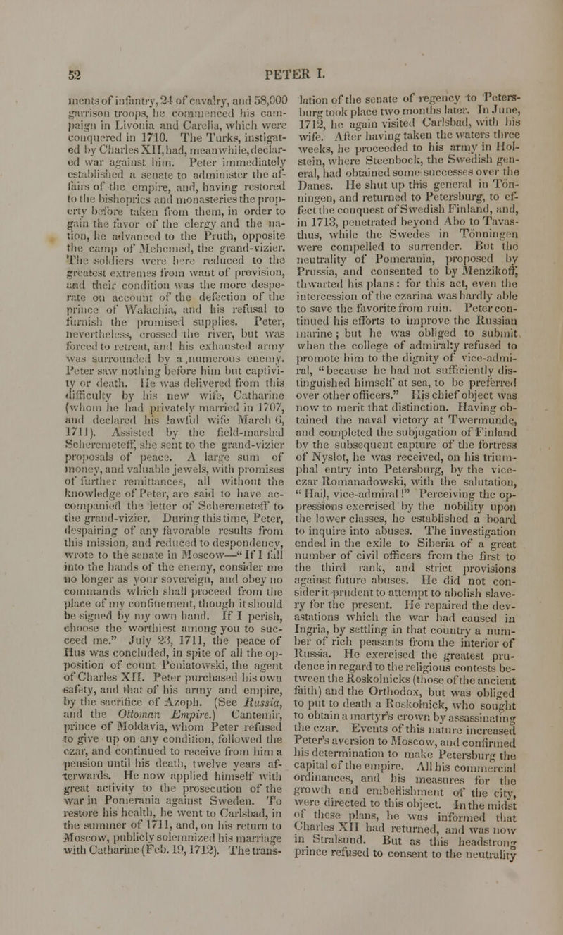 incuts of infantry, '21 of cavalry, and 58,000 garrison troops, he commenced his cam- paign in Livonia and Carelia, which wore conquered in 1710. The Turk?, instigat- ed hy Charles XII, had, meanwhile, declar- ed war against him. Peter immediately established a senate to administer the af- fairs of the empire, and, having restored to lite bishoprics and monasteries the prop- erty before taken from them, in order to gain the favor of the clergy and the na- tion, lie advanced to the Pruth, opposite the camp of Mehemed, the grand-vizier. Tiie soldiers wen; here reduced to the greatest extremes from want of provision, and their condition was the more despe- rate on account of the defection of the prince of Walachia, and his refusal to furnish the promise;! supplies. Peter, nevertheless, crossed the river, but was forced to retreat, and his exhausted army was surrounded by a,numerous enemy. Peter saw nothing before him but captivi- ty or death. He was delivered from this difficulty by his new will', Catharine (whom he had privately married in 1707, and declared his lawful wife March 6, 1711). Assisted by the field-marshal Schercmeteff, she sent to the grand-vizier proposals of peace. A large sum of money, and valuable jewels, with promises of further remittances, all without tiie knowledge of Peter, arc said to have ac- companied the letter of Scherenaeteff to the grand-vizier. During this time, Peter, despairing of any favorable results from this mission, and reduced to despondency, wrote to the senate in Moscow—If I fall into the hands of the enemy, consider mo no longer as your sovereign, and obey no commands which shall proceed from the place of my confinement, though it should be signed by my own hand. If I perish, choose the worthiest among you to suc- ceed me. July 23, 1711, the peace of litis was concluded, in spite of all the op- position of count Poniatowski, the agent of Charles XII. Peter purchased his own safety, and that of his army and empire, by the sacrifice of Azoph. (See Russia, and the Ottoman Empire.) Cantemir, prince of Moldavia, whom Peter refused to give up on any condition, followed the czar, and continued to receive from him a pension until bis death, twelve years af- terwards. He now applied himself with great activity to the prosecution of the war in Pomerania against Sweden. To restore his health, he went to Carlsbad, in the summer of 1711, and, on his return to Moscow, publicly solemnized his marriage with Catharine (Feb. 19,1712). The trans- lation of the senate of regency to Peters- burg took place two months later. In June, 1712, he again visited Carlsbad, with bis wife. After having taken the waters three weeks, he proceeded to his army in Hoi- stein, where Steenbock, the Swedish gen- eral, had obtained some-successes over the Danes. He shut up this general in Tdn- ningen, and returned to Petersburg, to ef- fect the conquest of Swedish Finland, and, in 1713, penetrated beyond Abo to Tavas- thus, while the Swedes in Tonningen were compelled to surrender. But the neutrality of Pomerania, proposed hy Prussia, and consented to by Menzikoffj thwarted his plans: for this act, even the intercession of the czarina was hardly able to save the favorite from ruin. Peter con- tinued his efforts to improve the Russian marine; but he was obliged to submit when the college of admiralty refused to promote him to the dignity of vice-admi- ral, because he had not sufficiently dis- tinguished himself at sea, to be preferred over other officers. His chief object was now to merit that distinction. Having ob- tained the naval victory at Twermunde, and completed the subjugation of Finland by the subsequent capture of the fortress of Nyslot, he was received, on his trium- phal entry into Petersburg, by the vice- czar Romanadowski, with the salutation,  Hail, vice-admiral! Perceiving the op- pressions exercised by the nobility upon the lower classes, he established a board to inquire into abuses. The investigation ended in the exile to Siberia of a great number of civil officers from the first to the third rank, and strict provisions against future abuses. He did not con- sider it prudent to attempt to abolish slave- ry for the present. He repaired the dev- astations which the war had caused in Ingria, by settling in that country a num- ber of rich peasants from the interior of Russia. He exercised the greatest pru- dence in regard to the religious contests be- tween the Roskoluicks (those of the ancient faith) and the Orthodox, but was obliged to put to death a Roskoinick, who sought to obtain a martyr's crown by assassinating the czar. Events of this nature increased Peter's aversion to Moscow, and confirmed his determination to make Petersburg the capital of the empire. All his commercial ordinances, and his measures for the growth and embellishment of the city, were directed to this object. In the midst of these plans, he was informed that Charles XII had returned, and was now in Stralsund. But as this headstrong prince refused to consent to the neutrality