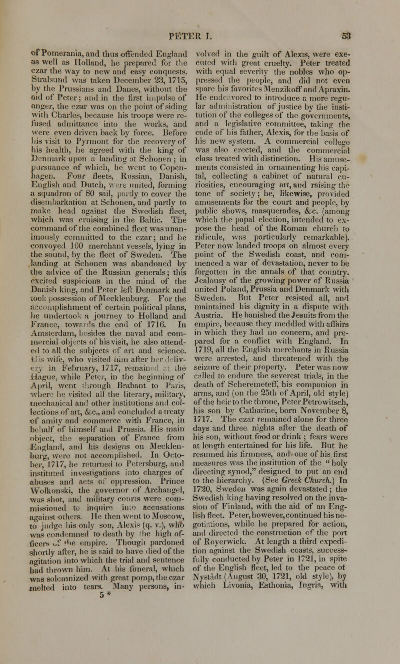 of Pomerania, and thus offended England as well as Holland, he prepared foi tl e czar the way to new and easy conquests. Stralsand was taken December 23, 1715, by the Prussians and Danes, without the aid of Peter; and in the first impulse of anger, the czar vvas on the point of siding with Charles, because his trooj>s were re- fused admittance into the works, and were even driven back by force. Before his visit to Pyrmont for the recovery of bis health, he agreed with the king of Denmark upon a landing at Schonen ; in pursuance of which, he went to Copen- hagen. Four fleets, Russian, Danish, English and Dutch, were united, forming a squadron of 80 sail, partly to cover the disembarkation at Schonen, and partly to make head against the Swedish fleet, which was cruising in the Baltic. The command of the combined fleet was unan- imously committed to the czar; and he convoyed 100 merchant vessels, lying in the sound, by the fleet of Sweden. The landing at Schonen was abandoned by the advice of the Russian generals; this excited suspicions in the mind of the Danish king, and Peter left Denmark and took possession of Mecklenburg. For the accomplishment of certain political plans, lie undertook a journey to Holland and France, towards the end of 1716. In Amsterdam, besides the naval and com- mercial objects of his visit, he also attend- ed to all the subjects of art and science. wife, who visited him after h r ; liv- ery in February, 1717, remained at the Hague, while Peter, in the beginning of April, went through Brabant to Paris, Where he visited all the literary, military, mechanical and other institutions and col- lections of art, &c, and concluded a treaty of amity and commerce with France, in behalf of himself and Prussia. His main object, the separation of France from England, and his designs on Mecklen- burg, were not accomplished. In Octo- ber, 1717, he returned to Petersburg, and instituted investigations into charges of abuses and acts of oppression. Prince Wolkonski, the governor of Archangel, was shot, and military courts were com- missioned to inquire in'e> accusations against others. He then went to Moscow, to judge his only son, Alexis (q. v.), who was condemned to death by the high of- ficers of 'be empire. Though pardoned shortly after, he is said to have died of the agitation into which the trial and sentence had thrown him. At his funeral, which was solemnized with great pomp, the czar melted into tears. Many persons, in- 5* volved in the guilt of Alexis, were exe- cuted with great cruelty. Peter treated with equal severity the nobles who op- pressed the people, and did not even spare his favorites Menzikoff and Apraxin. He endeavored to introduce a more regu- lar administration of justice by the insti- tution of the colleges of the governments, and a legislative committee, taking the code of bis father, Alexis, for the basis of his new system. A commercial college was also erected, and the commercial class treated with distinction. His amuse- ments consisted in ornamenting bis capi- tal, collecting a cabinet of natural cu- riosities, encouraging art, and raising the tone of society; he, likewise, provided amusements for the court and people, by public shows, masquerades, &c. (among which the papal election, intended to ex- pose the head of the Roman church to ridicule, was particularly remarkable). Peter now landed troops on almost every point of the Swedish coast, and com- menced a war of devastation, never to be forgotten in the annals of that country. Jealousy of the growing power of Russia united Poland, Prussia and Denmark with Sweden. But Peter resisted all, and maintained his dignity in a dispute with Austria. He banished the Jesuits from the empire, because they meddled with affairs in which they bad no concern, and pre- pared for a conflict with England. In 1719, all the English merchants in Russia were arrested, and threatened with the seizure of their property. Peter was now called to endure the severest trials, in the death of ScheremetefF, his companion in arms, and (on the 25th of April, old style) of the heir to the throne, Peter Petrowitsch, his son by Catharine, born November 8, 1717. The czar remained alone for three days and three nights after the death of his son, without food or drink ; fears were at length entertained for his life. But he resumed his firmness, and one of his first measures was the institution of the  holy directing synod, designed to put an end to the hierarchy. (See Greek Church.) In 1720, Sweden was again devastated ; the Swedish king having resolved on the inva- sion of Finland, with the aid of an Eng- lish fleet. Peter, however,continued his ne- gotiations, while he prepared for action, and directed the construction of the port of Royerwick. At length a third expedi- tion against the Swedish coasts, success- fully conducted by Peter in 1721, in spite of the English fleet, led to the peace of Nystadt (August 30, 1721, old style), by which Livonia, Esthonia, Ingrin, with