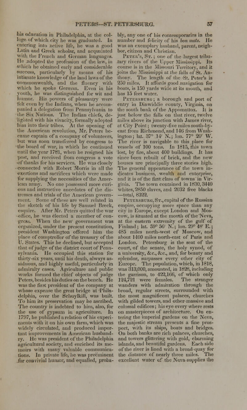 his education in Philadelphia, at the col- lege of which city he was graduated. In entering into active life, he was a good Latin and Greek scholar, and acquainted With the French and German languages. He adopted the profession of the law, in which he obtained early and considerable success, particularly hy means of his intimate knowledge of the land laws of the commonwealth, and the fhiency with which he spoke German. Even in his youth, he was distinguished for wit and humor. His powers of pleasantry were felt even by the Indians, when he accom- panied a delegation from Pennsylvania to (he Six Nations. The Indian chiefs, de- lighted with his vivacity, formally adopted him into their tribes. At the opening of the American revolution, Mr. Peters he- came captain of a company of volunteers, but was soon transferred by congress to the board of war, in which he continued until the year 1781, when he resigned his post, and received from congress a vote of thanks for his services. He was closely connected with Robert Morris in all the exertions and sacrifices which were made for supplying the necessities of the Amer- ican army. No one possessed more curi- ous and instructive anecdotes of the dis- tresses and trials of the American govern- ment. Some of these are well related in the sketch of his life by Samuel Breck, esquire. After Mr. Peters quitted the war c, lie was elected a member of con- gress. When the new government was organized, under the present constitution, president Washington offered him the place of comptroller of the treasury of the U. States. This he declined, but accepted that of judge of the district court of Penn- sylvania. He occupied this station for thirty-six years, until his death, always as- siduous, and highly useful, particularly in admiralty cases. Agriculture and public works formed the chief objects of judge Peters, besides his duties on the bench. He was the first president of the company at whose expense the great bridge at 'Phila- delphia, over the Schuylkill, was built. To him its preservation may be ascribed. The country is indebted to him, also, for the use of gypsum in agriculture. In 1797, he published a relation of his experi- ments with it on his own farm, which was widely circulated, and produced impor- tant improvements in American husband- ry. He was president of the Philadelphia agricultural society, and enriched its me- moirs with many valuable communica- tions. In private life, lie was preeminent .for convivial humor, and equalled, proba- bly, any one of his contemporaries in the number and felicity of his bon mots. He was an exemplary husband, parent, neigh- bor, citizen and Christian. Peter's, St. ; one of the largest tribu- tary rivers of the Upper Mississippi. Its course is in the Missouri Territory, and it joins the Mississippi at the falls of St. An- thony. The length of the St. Peter's is 230 miles. It affords good navigation for boats, is 150 yards wide at its mouth, and has 15 feet water. Petersburg ; a borough and port of entry in Dinwiddie county, Virginia, on the south bank of the Appomattox. It is just below the falls on that river, twelve miles above its junction with James river, at City Point; twenty -five miles south-by- east from Richmond, and 146 from Wash- ington ; lat. 37° 14' N.; Ion. 77° 20' W. The river is navigable to this place for vessels of 100 tons. In 1815, this town lost, by fire, about 400 buildings. It has since been rebuilt of brick, and the new houses are principally three stories high. The general appearance of the town in- dicates business, wealth and enterprise, and it is of the first class of towns in Vir- ginia. The town contained in 1830,3440 whites, 2850 slaves, and 2032 free blacks —total, 8322. Petersburg, St., capital of the Russian empire, occupying more space than any city in Europe, except London and Mos- cow,^ situated at the motrth of the Neva, at the eastern extremity of the gulf of Finland; lat. 59° 56' N.; Ion. 29° 48'E.; 485 miles north-west of Moscow, and about 1400 miles north-east of Paris and London. Petersburg is the seat of the court, of the senate, the holy synod, of a university, &c, &c, and, for beauty and splendor, surpasses every other city of Europe. The population, which, in 1818, was 313,000, amounted, in 1828, including the garrison, to 422,166, of which only 124,721 were females. The stranger wanders with admiration through the broad, regular streets, surrounded with the most magnificent palaces, churches with gilded towers, and other massive and colossal edifices; his eye every where rests on masterpieces of architecture. On en- tering the imperial gardens on the Nevn, the majestic stream presents a fine pros- pect, with its sljjps, boats and bridges. On both banks are rich palaces, churches, and towers glittering with gold, charming islands, and beautiful gardens. Each side of the river is lined with a broad -quay for the distance of nearly three miles. The excellent water of the Neva supplies the