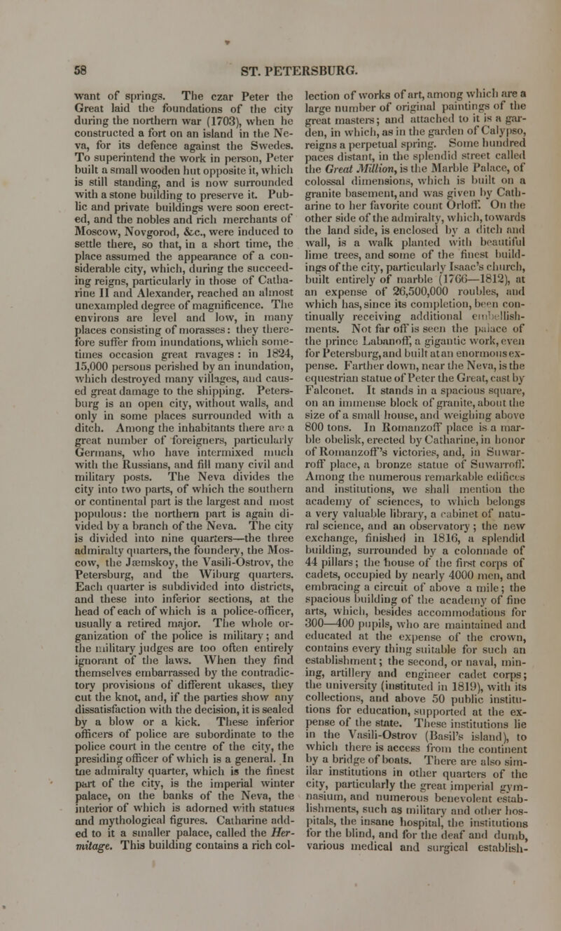 want of springs. The czar Peter the Great laid the foundations of the city during the northern war (1703), when he constructed a fort on an island in the Ne- va, for its defence against the Swedes. To superintend the work in person, Peter built a small wooden hut opposite it, which is still standing, and is now surrounded with a stone building to preserve it. Pub- lic and private buildings were soon erect- ed, and the nobles and rich merchants of Moscow, Novgorod, &c, were induced to settle there, so that, in a short time, the place assumed the appearance of a con- siderable city, which, during the succeed- ing reigns, particularly in those of Catha- rine II and Alexander, reached an almost unexampled degree of magnificence. The environs are level and low, in many places consisting of morasses: they there- fore suffer from inundations, which some- times occasion great ravages : in 1824, 15,000 persons perished by an inundation, which destroyed many villages, and caus- ed great damage to the shipping. Peters- burg is an open city, without walls, and only in some places surrounded with a ditch. Among the inhabitants there are a great number of foreigners, particularly Germans, who have intermixed much with the Russians, and fill many civil and military posts. The Neva divides the city into two parts, of which the southern or continental part is the largest and most populous: the northern part is again di- vided by a branch of the Neva. The city is divided into nine quarters—the three admiralty quarters, the foundery, the Mos- cow, the Jamiskoy, the Vasili-Ostrov, the Petersburg, and the Wiburg quarters. Each quarter is subdivided into districts, and these into inferior sections, at the head of each of which is a police-officer, usually a retired major. The whole or- ganization of the police is military; and the military judges are too often entirely ignorant of the laws. When they find themselves embarrassed by the contradic- tory provisions of different ukases, they cut the knot, and, if the parties show any dissatisfaction with the decision, it is sealed by a blow or a kick. These inferior officers of police are subordinate to the police court in the centre of the city, the presiding officer of which is a general. In tne admiralty quarter, which is the finest part of the city, is the imperial winter palace, on the banks of the Neva, the interior of which is adorned with statues and mythological figures. Catharine add- ed to it a smaller palace, called the Her- mitage. Thia building contains a rich col- lection of works of art, among which are a large number of original paintings of the great masters; and attached to it is a gar- den, in which, as in the garden of Calypso, reign3 a perpetual spring. Some hundred paces distant, in the splendid street called the Great Million, is the Marble Palace, of colossal dimensions, which is built on a granite basement,and was given by Cath- arine to her favorite count Orloff. On the other side of the admiralty, which, towards the land side, is enclosed by a ditch and wall, is a walk planted with beautiful lime trees, and some of the finest build- ings of the city, particularly Isaac's church, built entirely of marble (1766—1812), at an expense of 26,500,000 roubles, and which has, since its completion, ben con- tinually receiving additional embellish- ments. Not far off is seen the paiace of the prince Labanoff, a gigantic work, even for Petersburg,and built atan enormous ex- pense. Farther down, near the Neva, is the equestrian statue of Peter the Great, cast by Falconet. It stands in a spacious square, on an immense block of granite, about the size of a small house, and weighing above 800 tons. In RomanzofF place is a mar- ble obelisk, erected by Catharine, in honor of RomanzofF's victories, and, in Suwar- roff place, a bronze statue of SuwarrofK Among the numerous remarkable edifices and institutions, we shall mention the academy of sciences, to which belongs a very valuable library, a cabinet of natu- ral science, and an observatory ; the new exchange, finished in 1816, a splendid building, surrounded by a colonnade of 44 pillars; the bouse of the first corps of cadets, occupied by nearly 4000 men, and embracing a circuit of above a mile; the spacious building of the academy of fine arts, which, besides accommodations for 300—400 pupils, who are maintained and educated at the expense of the crown, contains every thing suitable for such an establishment; the second, or naval, min- ing, artillery and engineer cadet corps; the university (instituted in 1819), with its collections, and above 50 public institu- tions for education, supported at the ex- pense of the state. These institutions lie in the Vasili-Ostrov (Basil's island), to which there is access from the continent by a bridge of boats. There are also sim- ilar institutions in other quarters of the city, particularly the great imperial gym- nasium, and numerous benevolent estab- lishments, such as military and other hos- pitals, the insane hospital, the institutions for the blind, and for the deaf and dumb, various medical and surgical establish-