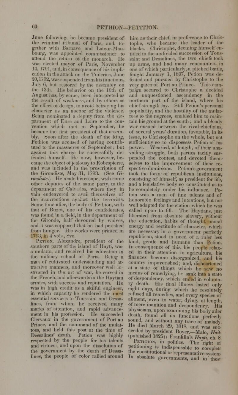 00 PETHION—PETITION. June following, he became president of the criminal tribunal of Paris, and, to- gether with Barnave and Latour-Mau- bourg, was appointed commissioner to attend the return of the monarch. lie was elected mayor of Paris, November 14, 1791,and, in cons* quenceof his impli- cation in the attack on the Tuileries, June '20,1799, was suspended from his functions, July 6, but restored by the assembly on the 13th. His behavior on the 10th of August has, by sotne, been interpreted as the result of weakness, and by others as the effect of design, to avoi • betraying his character as an abettor of the violence. Being nominated a deputy from the d s- partment of Eure and Loire to the con- vention which met in September, he became the first president of that assem- bly. Soon after the death of the king, Pethion was accused of having contrib- uted to the massacres of September; but against this charge he successfully de- fended himself. He now, however, be- came the object of jealousy to Robespierre, and was included in the proscription of the Girondists, May 31, 1793. (See Gi- rondists.) 11 made his escape, with some other deputies of the same party, to the department of Cal\ . los, where they in vain endeavored to avail themselves of the insurrections against the terrorists. Some lime after, the body cf Pethion, with that of Buzot, one of his confederates, was found in a field, in the department of the Gironde, half devoured by wolves, and it was supposed that he had perished from hunger. His works were printed in 175■;;, in 4 vols., 8vo. PetiOn, Alexandre, president of the southern parts of the island of Hayti, was a mulatto, and received his education in the military school of Paris. Being a man of cultivated understanding and at- tractive manners, and moreover well in- structed in the art. of war, he served in the French, and afterwards in the Haytian armies, with success and reputation. He was in high credit as a skilful engineer, in which capacity he rendered the most essential services to Toussaint and Dessa- lines, from whom he received many marks of attention, and rapid advance- ment in his profession. lie succeeded Clervaux in the government of Port au Prince, and the command of the mulat- toes, and held this post at the time of Dessalines' death. Petion was highly respected by the people for his talents and virtues; and upon the dissolution of the government by the death of Dessa- lines, the people of color rallied around him as their chief, in preference to Chris- tophe, who became the leader of the blacks. Christophe, deeming himself en- tided to the undivided succession of Tous- saint and Dessalines, the two chiefs took up arms, and bad many rencounters, in one of which particularly j-a pitched battle, fought January 1, 1807, Petion was de- feated and pursued by Christophe to the very gates of Port au Prince. This cam- paign secured to Christophe a decided and unquestioned ascendency in the northern part of the island, where his chief strength lay. Still Petion's personal popularity, and the hostility of the mulat- to, s to the negroes, enabled him to main- tain his ground at the south ; and a bloody war ensued between the rival chieftains, of several years' duration, favorable, in its issue, to Christophe on the whole, but not sufficiently so to dispossess Petion of his power. Wearied, at length, of their una- vailing struggle, both parties tacitly sus- pended the contest, and devoted them- selves to the improvement of their re- spective dominions. Petion's government took the form of republican institutions, consisting of himself as president for life, and a legislative body so constituted as to he completely under his influence. Pe- tion was a man of fine talents and of honorable feelings and intentions, but not well adapted for the station which he wag called upon to fill. The Haytians, just liberated from absolute slavery, without the education, habits of thought, mora! energy and rectitude of character, which rire necessary in a government perfectly republican, stood in need of a ruler less kind, gentle and humane than Petion. In consequence of this, his people relax- ed in their attention to agriculture, his finances become disorganized, and his country impoverished; and, disheartened at a state of things which he saw no means of remedying, hi sank into a state of despondency, which ended in volunta- ry death. His final illness lasted only eight days, during which he resolutely refused all remedies, and every species of aliment, even to water, dying, at length, of mere inanition and despondency. His physicians, upon examining Ids body after death, found all its functions perfecth sound, and without any trace of malady He died March 29, 1818, and was sue ceeded by president Boyer.—Malo, Hait (published 1825); Franklin's Hayti, ch. 8 Petition, m politics. The right of petitioning is indispensable to complett the constitutional or representative system In absolute governments, and in'thos'