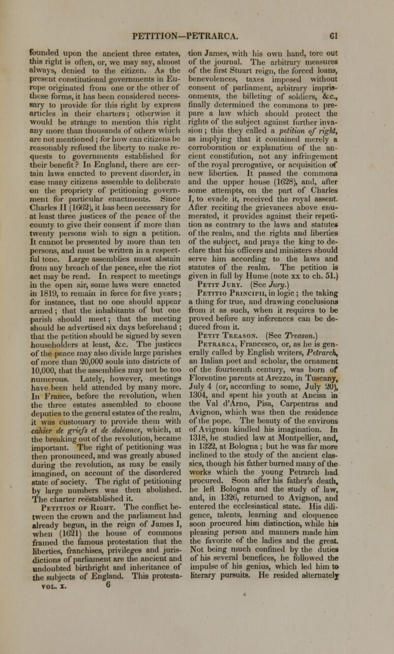 PETITION—PETRARCA. Gl founded upon the ancient three estates, this right is often, or, we may say, almost always, denied to the citizen. As the present constitutional governments in Eu- rope originated from one or the other of these forms, it has been considered neces- sary to provide for this right by express articles in their charters; otherwise it would be strange to mention this right any more than thousands of others which are not mentioned ; for how can citizens be reasonably refused the liberty to make re- quests to governments established for their benefit ? In England, there are cer- tain laws enacted to prevent disorder, in case many citizens assemble to deliberate on the propriety of petitioning govern- ment for particular enactments. Since Charles II (1662), it has been necessary for at least three justices of the peace of the county to give their consent if more than twenty persons wish to sign a petition. It cannot be presented by more than ten persons, and must be written in a respect- ful tone. Large assemblies must abstain from any breach of the peace, else the riot act may be read. In respect to meetings in the open air, some laws were enacted in 1819, to remain in force for five years; for instance, that no one should appear armed; that the inhabitants of but one parish should meet; that the meeting should be advertised six days beforehand ; that the petition should be signed by seven householders at least, &c. The justices of the pence may also divide large parishes of more than 20,000 souls into districts of 10,000, that the assemblies may not be too numerous. Lately, however, meetings have been held attended by many more. In France, before the revolution, when the three estates assembled to choose deputies to the general estates of the realm, it was customary to provide them with cahier de griefs tt de doleance, which, at the breaking out of the revolution, became important. The right of petitioning was then pronounced, and was greatly abused during the revolution, as may be easily imagined, on account of the disordered state of society. The right of petitioning by large numbers was then abolished. The charter reestablished it. Petition of Right. The conflict be- tween the crown and the parliament had already begun, in the reign of James I, when (1621) the house of commons framed the famous protestation that the liberties, franchises, privileges and juris- dictions of parliament are the ancient and undoubted birthright and inheritance of the subjects of England. This protesta- vol. x. 6 tion James, with his own hand, tore out of the journal. The arbitrary measures of the first Stuart reign, the forced loans, benevolences, taxes imposed without consent of parliament, arbitrary impris- onments, the billeting of soldiers, &c, finally determined the commons to pre- pare a law which should protect the rights of the subject against further inva- sion ; this they called a petition of right, as implying that it contained merely a corroboration or explanation of the an- cient constifution, not any infringement of the royal prerogative, or acquisition of new liberties. It passed the commons and the upper house (1628), and, after some attempts, on the part of Charles I, to evade it, received the royal assent. After reciting the grievances above enu- merated, it provides against their repeti- tion as contrary to the laws and statutes of the realm, and the rights and liberties of the subject, and prays the king to de- clare that his officers and ministers should serve him according to the laws and statutes of the realm. The petition is given in full by Hume (note xx to ch. 51.) Petit Jury. (See Jury.) Petitio Principii, in logic; the taking a thing for true, and drawing conclusions from it as such, when it requires to be proved before any inferences can be de- duced from it. Petit Treason. (See Treason.) Petrarca, Francesco, or, as he is gen- erally called by English writers, Petrarch, an Italian poet and scholar, the ornament of the fourteenth century, was born of Florentine parents at Arezzo, in Tuscany, July 4 (or, according to some, July 20), 1304, and spent his youth at Ancisa in the Val d'Arno, Pisa, Carpentras and Avignon, which was then the residence of the pope. The beauty of the environs of Avignon kindled his imagination. In 1318, he studied law at Montpellier, and, in 1322, at Bologna; but he was far more inclined to the study of the ancient clas- sics, though his father burned many of the works which the young Petrarch had procured. Soon after his father's death, he left Bologna and the study of law, and, in 1326, returned to Avignon, and entered the ecclesiastical state. His dili- gence, talents, learning and eloquence soon procured him distinction, while his pleasing person and manners made him the favorite of the ladies and the great Not being much confined by the duties of his several benefices, he followed the impulse of his genius, which led him to literary pursuits. He resided alternately