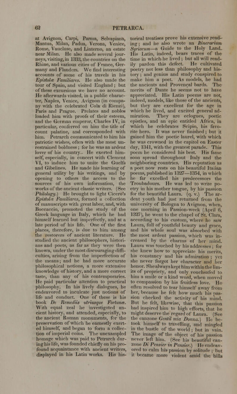 at Avignon, Carpi, Parma, Selvapiana, Mantua, Milan, Padua, Verona, Venice, Rome, Vaucluse, and Linterno, an estate near Milan. He also made several jour- neys, visiting, in 1333, the countries on the Rhine, and various cities of France, Ger- many and Flanders. We find interesting accounts of some of his travels in his Epistolm Familiares. He also made the tour of Spain, and visited England ; but of these excursions we have no account. He afterwards visited, in a public charac- ter, Naples, Venice, Avignon (in compa- ny with the celebrated Cola di Rienzi), Paris and Prague. Prelates and nobles loaded him with proofs of their esteem, and the German emperor, Charles IV, in particular, conferred on him the title of count palatine, and corresponded with him. Petrarch communicated to him his patriotic wishes, often with the most un- restrained boldness ; for he was an ardent lover of his country.- He exerted him- self, especially, in concert with Clement VI, to induce him to unite the Guelfs and Gibelines. He made his learning of general utility by his writings, and by opening to others the access to the sources of his own information, the works of the ancient classic writers. (See Philology.) He brought to light Cicero's Epistolm Familiares, formed a collection of manuscripts with great labor, and, with Boccaccio, promoted the study of the Greek language in Italy, which he had himself learned but imperfectly, and at a late period of his life. One of the first places, therefore, is due to him among the restorers of ancient literature. He studied the ancient philosophers, histori- ans and poets, as far as they were then known, under the most discouraging diffi- culties, arising from the imperfection of the means; and he had more accurate philosophical notions, a more extensive knowledge of history, and a more correct taste, than any of his contemporaries. He paid particular attention to practical philosophy. In his lively dialogues, he endeavored to inculcate just notions of life and conduct. One of these is his book De Remediis utriusque Fortunm. With equal zeal he investigated an- cient history, and attended, especially, to the ancient Roman monuments, for the preservation of which he earnestly exert- ed himself, and began to form a collec- tion of imperial coins. The unexampled homage which was paid to Petrarch dur- ing his life, was founded chiefly on his pro- found acquaintance with ancient writers, displayed in his Latin works. His his- torical treatises prove his extensive read- ing ; and he also wrote an Itinerarium Syriacum—a Guide to the Holy Land. His Latin, indeed, bears traces of the time in which he lived ; but all will read- ily pardon this defect. He cultivated poetry not less than philosophy and his- tory ; and genius and study conspired to make him a poet. As models, he had the ancients and Provencal bards. The merits of Dante he seems not to have appreciated. His Latin poems are not, indeed, models, like those of the ancients, but they are excellent for the age in which he lived, and excited general ad- miration. They are eclogues, poetic epistles, and an epic entitled Africa, in which he celebrates Scipio, bis favo- rite hero. It was never finished; but it gained him the poetic laurel, with which he was crowned in the capitol on Easter day, 1341, with the greatest parade. This poem he considered his best. His fame soon spread throughout Italy and the neighboring countries. His reputation as a poet now rests on his beautiful Italian poems, published in 1327—1354, in which he far excelled his predecessors the Troubadours. He was led to write po- etry in his mother tongue, by his passion for the beautiful Laura, (q. v.) The ar- dent youth had just returned from the university of Bologna to Avignon, when, one morning in Passion-week (April 6, 1327), he went to the chapel of St. Clara, according to his custom, where be saw Laura, full of youthful beauty and grace, and his whole soul was absorbed with the most ardent passion, which was in- creased by the charms of her mind. Laura was touched by his addresses; for she knew how to appreciate his merits, his constancy and his admiration ; yet she never forgot her character and her honor. Shealwayskept him within the lim- its of propriety, and only vouchsafed to him a smile or a kind word, when moved to compassion by bis fruitless love. He often resolved to tear himself away from her, because he felt how much his pas- sion checked the activity of his mind. But he felt, likewise, that this passion had inspired him to high efforts, that he might deserve the regard of Laura. (See the canzone Gtntil mia Donna.) lie be- took himself to travelling, and mingled in the bustle of the world ; but in vain. The image of the object of his passion never left him. (See his beautiful can- zone Di Pensier in Pensier.) He endeav- ored to calm his passion by solitude ; but it became more violent amid the hills