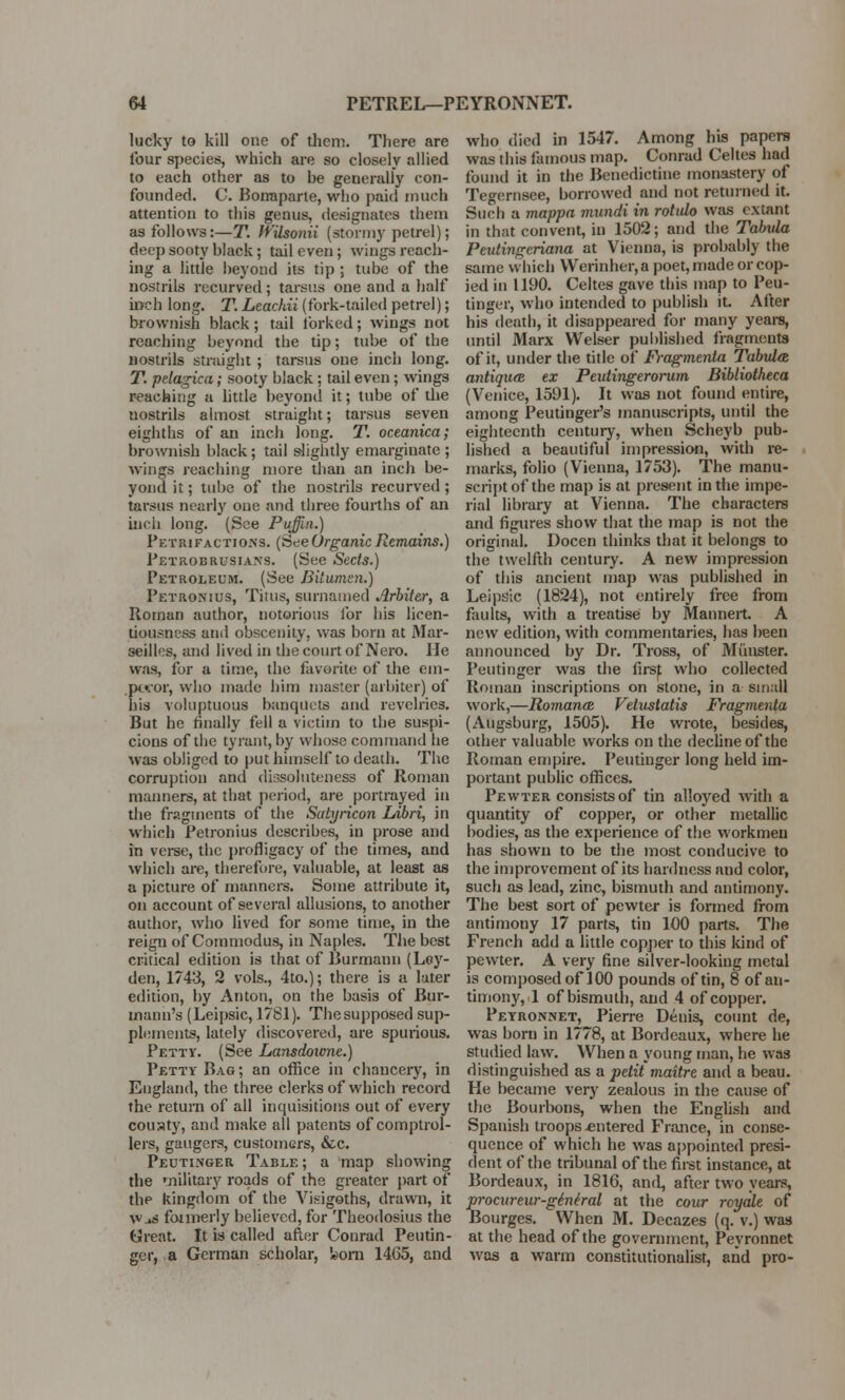 lucky to kill one of them. There are lour species, which are so closely allied to each other as to he generally con- founded. C. Bonaparte, who paid much attention to this genus, designates them as follows:—T. WUsonii (stormy petrel); deep sooty black; tail even; wings reach- ing a little beyond its tip ; tube of the nostrils recurved; tarsus one and a half inch long. T. Leachii (fork-tailed petrel); brownish black; tail forked; wings not reaching beyond the tip; tube of the nostrils straight ; tarsus one inch long. T. pelagica; sooty black; tail even; wings reaching a little beyond it; tube of the uostrils almost straight; tarsus seven eighths of an inch long. T. oceanica; brownish black; tail slightly emarginate ; wings reaching more than an inch be- yond it; tube of the nostrils recurved ; tarsus nearly one and three fourths of an inch long. (See Puffin.) Petrifactions. (See Organic Remains.) Petrobrusians. (See Sects.) Petroleum. (See Bitumen.) Petronius, Titus, surnamed Arbiter, a Roman author, notorious for his licen- tiousness and obscenity, was born at Mar- seilles, and lived in the court of Nero. He was, for a time, the favorite of the em- peror, who made him master (arbiter) of his voluptuous banquets and revelries. But he finally fell a victim to the suspi- cions of the tyrant, by whose command he was obliged to put himself to death. The corruption and dissoluteness of Roman manners, at that period, are portrayed in the fragments of the Satyricon Libri, in which Petronius describes, in prose and in verse, the profligacy of the times, and which are, therefore, valuable, at least as a picture of manners. Some attribute it, on account of several allusions, to another author, who lived for some time, in the reign of Commodus, in Naples. The best critical edition is that of Burmann (Ley- den, 1743, 2 vols., 4to.); there is a later edition, by Anton, on the basis of Bur- tnaim's (Leipsic, 1781). The supposed sup- plements, lately discovered, are spurious. Petty. (See Lansdowne.) Petty Bag; an office in chancery, in England, the three clerks of which record the return of all inquisitions out of every couaty, and make all patents of comptrol- lers, gangers, customers, &c. Peuti.nger Table; a map showing the military roads of the greater part of the kingdom of the Visigoths, drawn, it \Vjj formerly believed, for Theodosius the Great. It is called after Conrad Peutin- ger, a German scholar, «>om 1465, and who died in 1547. Among his papers was this famous map. Conrad Celtes bad found it in the Benedictine monastery of Tegernsee, borrowed and not returned it. Such a mappa mundi in rotulo was extant in that convent, in 1502; and the Tabula Peutingeriana at Vienna, is probably the same which Werinher, a poet, made or cop- ied in 1190. Celtes gave this map to Peu- tinger, who intended to publish it. After his death, it disappeared for many years, until Marx VVelser published fragments of it, under the title of Fragmenta Tabula antiqiue ex Peutingerorum Bibliotheca (Venice, 1591). It was not found entire, among Peutinger's manuscripts, until the eighteenth century, when Scheyb pub- lished a beautiful impression, with re- marks, folio (Vienna, 1753). The manu- script of the map is at present in the impe- rial library at Vienna. The characters and figures show that the map is not the original. Docen thinks that it belongs to the twelfth century. A new impression of this ancient map was published in Leipsic (1824), not entirely free from faults, with a treatise by Mannert. A new edition, with commentaries, has been announced by Dr. Tross, of Minister. Peutinger was the firs^ who collected Roman inscriptions on stone, in a small work,—Romanes Vetustatis Fragmenta (Augsburg, 1505). He wrote, besides, other valuable works on the decline of the Roman empire. Peutinger long held im- portant public offices. Pewter consists of tin alloyed with a quantity of copper, or other metallic bodies, as the experience of the workmen has shown to be the most conducive to the improvement of its hardness and color, such as lead, zinc, bismuth and antimony. The best sort of pewter is formed from antimony 17 parts, tin 100 parts. The French add a little copper to this kind of pewter. A very fine silver-looking metal is composed of 100 pounds of tin, 8 of an- timony, 1 of bismuth, and 4 of copper. Peyronnet, Pierre Denis, count de, was born in 1778, at Bordeaux, where he studied law. When a young man, he was distinguished as a petit maitre and a beau. He became very zealous in the cause of the Bourbons, when the English and Spanish troops .entered France, in conse- quence of which he was appointed presi- dent of the tribunal of the first instance, at Bordeaux, in 1816, and, after two years, S-ocureur-giniral at the cour rcyale of ourges. When M. Decazes (q. v.) was at the head of the government, Peyronnet was a warm constitutionalist, and pro-