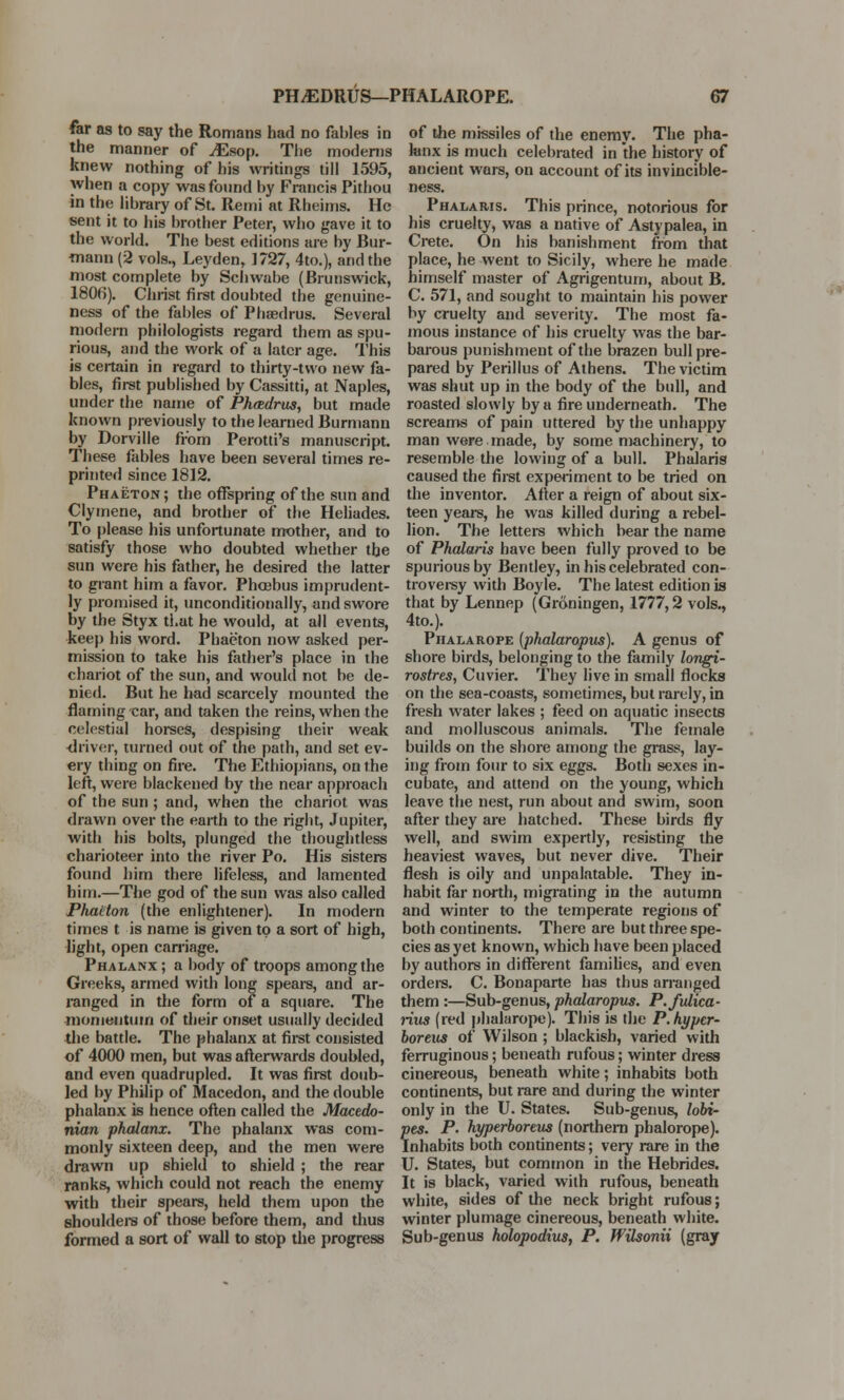 far as to say the Romans had no fables in the manner of ^Esop. The moderns knew nothing of his writings till 1595, when a copy was found by Francis Pitbou in the library of St. Remi at Rheims. He sent it to his brother Peter, who gave it to the world. The best editions are by Bur- mann (2 vols., Leyden, 1727, 4to.), and the most complete by Schwabe (Brunswick, 1806). Christ first doubted the genuine- ness of the fables of Phaedrus. Several modern philologists regard them as spu- rious, and the work of a later age. This is certain in regard to thirty-two new fa- bles, first published by Cassitti, at Naples, under the name of Phmdrus, but made known previously to the learned Burmann by Dorville from Perotti's manuscript. These fables have been several times re- printed since 1812. Phaeton; the offspring of the sun and Clymene, and brother of the Heliades. To please his unfortunate mother, and to satisfy those who doubted whether the sun were his father, he desired the latter to grant him a favor. Phcebus imprudent- ly promised it, unconditionally, and swore by the Styx that he would, at all events, keep his word. Phaeton now asked per- mission to take his father's place in the chariot of the sun, and would not be de- nied. But he had scarcely mounted the flaming car, and taken the reins, when the celestial horses, despising their weak driver, turned out of the path, and set ev- ery thing on fire. The Ethiopians, on the left, were blackened by the near approach of the sun ; and, when the chariot was drawn over the earth to the right, Jupiter, with his bolts, plunged the thoughtless charioteer into the river Po. His sisters found him there lifeless, and lamented him.—The god of the sun was also called Phaeton (the enlightener). In modern times t is name is given to a sort of high, light, open carriage. Phalanx ; a body of troops among the Greeks, armed with long spears, and ar- ranged in the form of a square. The momentum of their onset usually decided the battle. The phalanx at first consisted of 4000 men, but was afterwards doubled, and even quadrupled. It was first doub- led by Philip of Macedon, and the double phalanx is hence often called the Macedo- nian phalanx. The phalanx was com- monly sixteen deep, and the men were drawn up shield to shield ; the rear ranks, which could not reach the enemy with their spears, held them upon the shoulders of those before them, and thus formed a sort of wall to stop the progress of the missiles of the enemy. The pha- lanx is much celebrated in the history of ancient wars, on account of its invincible- ness. Phalaris. This prince, notorious for his cruelty, was a native of Astypalea, in Crete. On his banishment from that place, he went to Sicily, where he made himself master of Agrigentum, about B. C. 571, and sought to maintain his power by cruelty and severity. The most fa- mous instance of his cruelty was the bar- barous punishment of the brazen bull pre- pared by Perillus of Athens. The victim was shut up in the body of the bull, and roasted slowly by a fire underneath. The screams of pain uttered by the unhappy man were made, by some machinery, to resemble the lowing of a bull. Phalaris caused the first experiment to be tried on the inventor. After a reign of about six- teen years, he was killed during a rebel- lion. The letters which bear the name of Phalaris have been fully proved to be spurious by Bentley, in his celebrated con- troversy with Boyle. The latest edition is that by Lennep (Grdningen, 1777,2 vols., 4to.). Phalarope (phalaropus). A genus of shore birds, belonging to the family longi- rostres, Cuvier. They live in small flocks on the sea-coasts, sometimes, but rarely, in fresh water lakes ; feed on aquatic insects and molluscous animals. The female builds on the shore among the grass, lay- ing from four to six eggs. Both sexes in- cubate, and attend on the young, which leave the nest, run about and swim, soon after they are hatched. These birds fly well, and swim expertly, resisting the heaviest waves, but never dive. Their flesh is oily and unpalatable. They in- habit far north, migrating in the autumn and winter to the temperate regions of both continents. There are but three spe- cies as yet known, which have been placed by authors in different families, and even orders. C. Bonaparte has thus arranged them :—Sub-genus, phalaropus. P./ulica- rius (red phalarope). This is the P.hypcr- boreus of Wilson ; blackish, varied with ferruginous; beneath rufous; winter dress cinereous, beneath white; inhabits both continents, but rare and during the winter only in the U. States. Sub-genus, lobi- pes. P. hyperboreus (northern phalorope). Inhabits both continents; very rare in the U. States, but common in the Hebrides. It is black, varied with rufous, beneath white, sides of the neck bright rufous; winter plumage cinereous, beneath white. Sub-genus holopodius, P. Wilsonii (gray