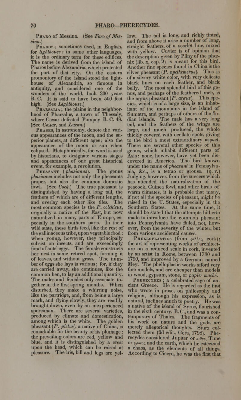 Pharo of Messina. (See Faro of Mes- sina.) Pharos ; sometimes used, in English, for lighthouse: in some other languages, it is the ordinary term for these edifices. The name is derived from the island of Pharos before Alexandria, which protected the port of that city. On the eastern promontory of the island stood the light- house of Alexandria, so famous in antiquity, and considered one of the wonders of the world, built 300 years B. C. It is said to have been 500 feet high. (See Lighthouse.) Pharsalia ; the plains in the neighbor- hood of Pharsalus, a town of Thessaly, where Caesar defeated Pompey B. C. 48. (See Casar, and Lucan.) Phases, in astronomy, denote the vari- ous appearances of the moon, and the su- perior planets, at different ages; also the appearance of the moon or sun when eclipsed. Metaphorically, the word is used by historians, to designate various stages and appearances of one great historical event, for example, a revolution. Pheasant (phasianus). The genus phasianus includes not only the pheasants proper, but also the common domestic fowl. (See Cock.) The true pheasant is distinguished by having a long tail, the feathers of which are of different lengths, and overlay each other like tiles. The most common species is the P. colchicus, originally a native of the East, but now naturalized in many parts of Europe, es- pecially in the southern parts. In their wild state, these birds feed, like the rest of the gallinaceous tribe, upon vegetable food: when young, however, they principally subsist on insects, and are exceedingly fond of ants' eggs. The female constructs her nest in some retired spot, forming it of leaves, and without grass. The num- ber of eggs she lays is various; for, if they are carried away, she continues, like the common hen, to lay an additional quantity. The males and females only associate to- gether in the first spring months. When disturbed, they make a whirring noise, like the partridge, and, from being a large mark, and flying slowly, they are readily brought down, even by an inexperienced sportsman. There are several varieties, produced by climate and domestication, among which is the white. The golden pheasant [P. pidus), a native of China, is remarkable for the beauty of its plumage: the prevailing colors are red, yellow and blue, and it is distinguished by a crest upon the head, which can be raised at pleasure. The iris, bill and legs are yel- low. The tail is long, and richly tinted, and from above it arise a number of long, straight feathers, of a scarlet hue, mixed with yellow. Cuvier is of opinion that the description given by Pliny of the phoe- nix (lib. x, cap. 2) is meant for this bird. Another fine species found in China is the silver pheasant (P. nyclhemerus). Tnis is of a silvery white color, with very delicate black lines on each feather, and black belly. The most splendid bird of this ge- nus, and perhaps of the feathered race, is the argus pheasant (P. argus). This spe- cies, which is of a large size, is an inhab- itant of the mountains in the island of Sumatra, and perhaps of others of the In- dian islands. The male has a very long tail, and the feathers of the wings are large, and much produced, the whole thickly covered with ocellate spots, giving to the bird a most extraordinary aspect. There are several other species of this genus, which inhabit different parts of Asia: none, however, have yet been dis- covered in America. The bird known under the name of pheasant in Pennsylva- nia, &c, is a tetrao or grouse, (q. v.) Judging, however, from the success which has attended the naturalization of the peacock, Guinea fowl, and other birds of warm climates, it is probable that many, if not all the species of pheasant, might !>e raised in the U. States, especially in the Southern States. At the same time, it should be stated that the attempts hitherto made to introduce the common pheasant into Pennsylvania have failed, not, how- ever, from the severity of the winter, but from various accidental causes. Phelloplastics (from ptAXo?, cork); the art of representing works of architect- ure on a reduced scale in cork, invented by an artist in Rome, between 1780 and 1790, and improved by a German named Mey. The phelloplastic works afford very fine models, and are cheaper than models in wood, gypsum, stone, or papier machi. Pherecydes ; a celebrated sage of an- cient Greece. He is regarded as the first who wrote in prose, on philosophy and religion, although his expression, as is natural, inclines much to poetry. He was a native of the island of Syros, flourished in the sixth century, B. C, and was a con- temporary of Thales. The fragments of his work on nature and the gods, are merely allegorical thoughts. Sturz col- lected them (2d edit., Gera, 1798). Phe- recydes considered Jupiter or atOrjp, Time or xpovos,md the earth, which he esteemed a chaos, as the elements of all things. According to Cicero, he was the first that