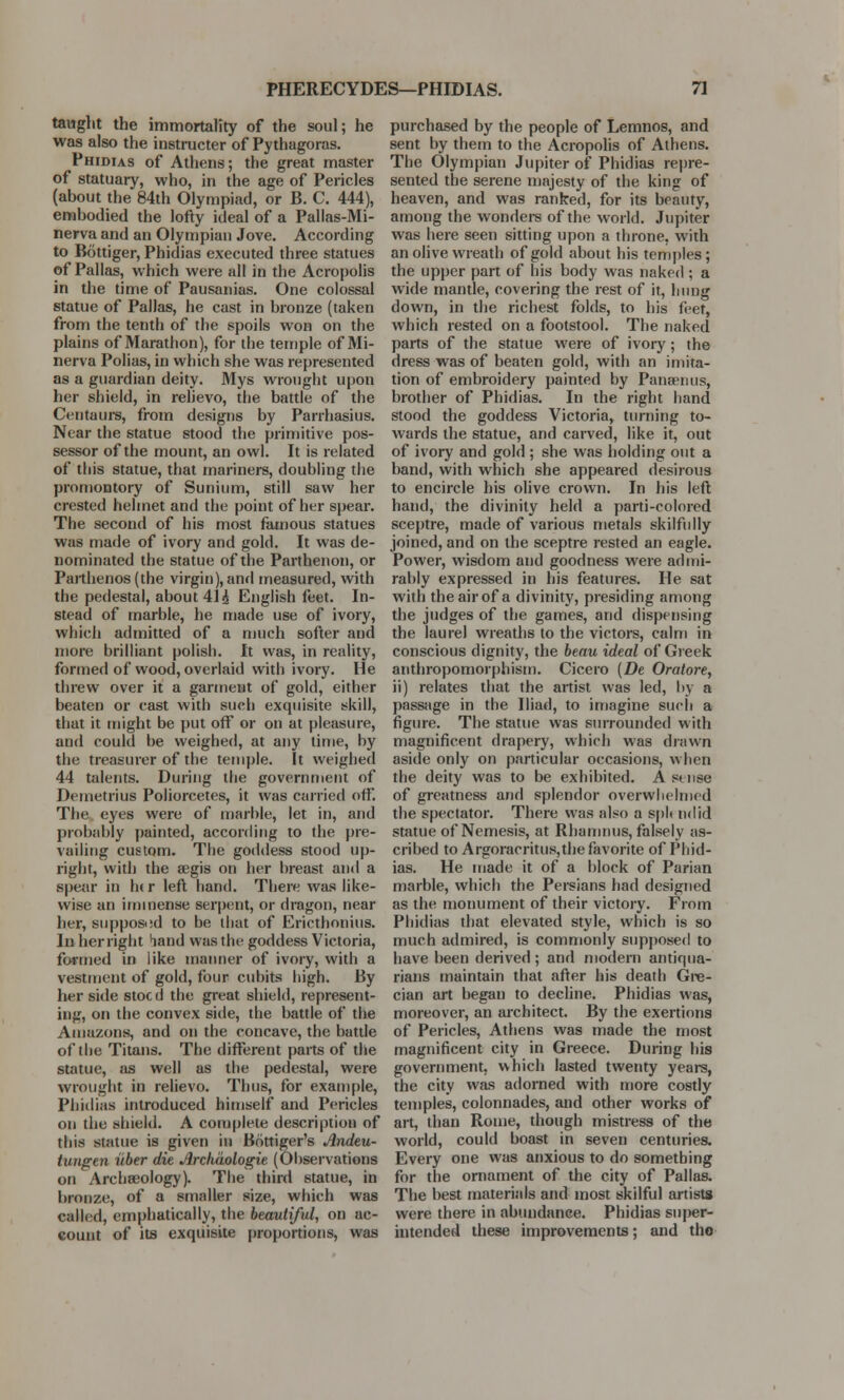 PHERECYDES—PHIDIAS. 7J taught the immortality of the soul; he was also the instructer of Pythagoras. Phidias of Athens; the great master of statuary, who, in the age of Pericles (about the 84th Olympiad, or B. C. 444), embodied the lofty ideal of a Pallas-Mi- nerva and an Olympian Jove. According to Bottiger, Phidias executed three statues of Pallas, which were all in the Acropolis in the time of Pausanias. One colossal statue of Pallas, he cast in bronze (taken from the tenth of the spoils won on the plains of Marathon), for the temple of Mi- nerva Polias, in which she was represented as a guardian deity. Mys wrought upon her shield, in relievo, the battle of the Centaurs, from designs by Parrhasius. Near the statue stood the primitive pos- sessor of the mount, an owl. It is related of this statue, that mariners, doubling the promontory of Sunium, still saw her crested helmet and the point of her spear. The second of his most famous statues was made of ivory and gold. It was de- nominated the statue of the Parthenon, or Parthenos (the virgin), and measured, with the pedestal, about 41 h. English feet. In- stead of marble, he made use of ivory, which admitted of a much softer and more brilliant polish. It was, in reality, formed of wood, overlaid with ivory. He threw over it a garment of gold, either beaten or cast with such exquisite skill, that it might be put off or on at pleasure, and could be weighed, at any time, by the treasurer of the temple. It weighed 44 talents. During the government of Demetrius Poliorcetes, it was carried off. The eyes were of marble, let in, and probably painted, according to the pre- vailing custom. The goddess stood up- right, with the aegis on her breast and a spear in Ik r left hand. There was like- wise an immense serpent, or dragon, near her, supposed to be that of Ericthonius. In her right hand was the goddess Victoria, formed in like manner of ivory, with a vestment of gold, four cubits high. By her side stocd the great shield, represent- ing, on the convex side, the battle of the Amazons, and on the concave, the battle of the Titans. The different parts of the statue, as well as the pedestal, were wrought in relievo. Thus, for example, Phidias introduced himself and Pericles on the shield. A complete description of this statue is given in Bottiger's Andeu- tungen iiber die Arcliciologie (Observations on Archaeology). The third statue, in bronze, of a smaller size, which was called, emphatically, the beautiful, on ac- count of its exquisite proportions, was purchased by the people of Lemnos, and sent by them to the Acropolis of Athens. The Olympian Jupiter of Phidias repre- sented the serene majesty of the king of heaven, and was ranked, for its beauty, among the wonders of the world. Jupiter was here seen sitting upon a throne, with an olive wreath of gold about bis temples; the upper part of his body was naked ; a wide mantle, covering the rest of* it, hung down, in the richest folds, to his feet, which rested on a footstool. The naked parts of the statue were of ivory; the dress was of beaten gold, with an imita- tion of embroidery painted by Panaenus, brother of Phidias. In the right hand stood the goddess Victoria, turning to- wards the statue, and carved, like it, out of ivory and gold ; she was holding out a band, with which she appeared desirous to encircle his olive crown. In his left hand, the divinity held a parti-colored sceptre, made of various metals skilfully joined, and on the sceptre rested an eagle. Power, wisdom and goodness were admi- rably expressed in his features. He sat with the air of a divinity, presiding among the judges of the games, and dispensing the laurel wreaths to the victors, calm in conscious dignity, the beau ideal of Greek anthropomorphism. Cicero (De Oratore, ii) relates that the artist was led, by a passage in the Iliad, to imagine such a figure. The statue was surrounded with magnificent drapery, which was drawn aside only on particular occasions, when the deity was to be exhibited. Astnse of greatness and splendor overwhelmed the spectator. There was also a spl< in lid statue of Nemesis, at Rhamnus, falsely as- cribed to Argoracritus,the favorite of Phid- ias. He made it of a block of Parian marble, which the Persians had designed as the monument of their victory. From Phidias that elevated style, which is so much admired, is commonly supposed to have been derived ; and modern antiqua- rians maintain that after his death Gre- cian art began to decline. Phidias was, moreover, an architect. By the exertions of Pericles, Athens was made the most magnificent city in Greece. During his government, which lasted twenty years, the city was adorned with more costly temples, colonnades, and other works of art, than Rome, though mistress of the world, could boast in seven centuries. Every one was anxious to do something for the ornament of the city of Pallas. The best materials and most skilful artists were there in abundance. Phidias super- intended these improvements; and tho