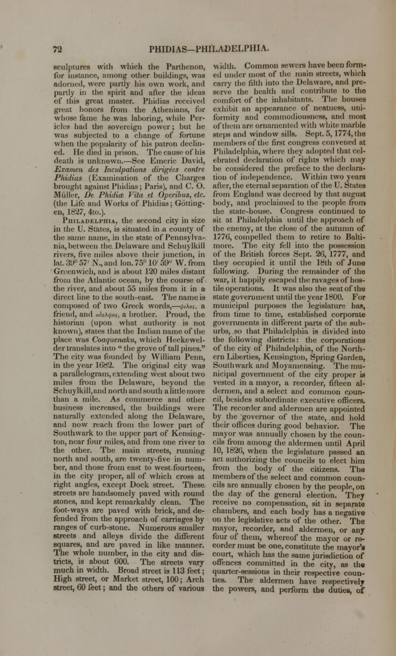 sculptures with which the Parthenon, for instance, among other buildings, was adorned, were partly his own work, and partly in the spirit and after the ideas of this great master. Piiidias received great honors from the Athenians, for whose fame he was laboring, while Per- icles had the sovereign power; but he was subjected to a change of fortune when the popularity of his patron declin- ed. He died in prison. The cause of his death is unknown.—See Emeric David, Examen des Inculpations dirige'es contre Phidias (Examination of the Charges brought against Phidias; Paris), and C. O. Midler, Dt Phidice Vita et Operibus, etc. (the Life and Works of Phidias; Gotting- en, 1827, 4to.). Philadelphia, the second city in size in the U. States, is situated in a county of the same name, in the state of Pennsylvar nia, between the Delaware and Schuylkill rivers, five miles above their junction, in lat. 39° 57' N., and Ion. 75° 10' 59 W. from Greenwich, and is about 120 miles distant from the Atlantic ocean, by the course of the river, and about 55 miles from it in a direct line to the south-east. The name is composed of two Greek words,—<j>i\os, a friend, and n&ch<pos, a brother. Proud, the historian (upon what authority is not known), states that the Indian name of the place was Coaquenaku, which Heckewel- der translates into  the grove of tall pines. The city was founded by William Penn, in the year 1682. The original city was a parallelogram, extending west about two miles from the Delaware, beyond the Schuylkill,and north and south a little more than a mile. As commerce and other business increased, the buildings were naturally extended along the Delaware, and now reach from the lower part of Southwark to the upper part of Kensing- ton, near four miles, and from one river to the other. The main streets, running north and south, are twenty-five in num- ber, and those from east to west fourteen, in the city proper, all of which cross at right angles, except Dock street. These streets are handsomely paved with round stones, and kept remarkably clean. The foot-ways are paved with brick, and de- fended from the approach of carriages by ranges of curb-stone. Numerous smaller streets and alleys divide the different squares, and are paved in like manner. The whole number, in the city and dis- tricts, is about 600. The streets vary much in width. Broad street is 113 feet; High street, or Market street, 100; Arch street, 60 feet; and the others of various width. Common sewers have been form- ed under most of the main streets, which carry the filth into the Delaware, and pre- serve the health and contribute to the comfort of the inhabitants. The houses exhibit an appearance of neatness, uni- formity and commodiousness, and most of them are ornamented with white marble steps and window sills. Sept. 5,1774, the members of the first congress convened at Philadelphia, where they adopted that cel- ebrated declaration of rights which may be considered the preface to the declara- tion of independence. Within two years after, the eternal separation of the U. States from England was decreed by that august body, and proclaimed to the people from the state-house. Congress continued to sit at Philadelphia until the approach of the enemy, at the close of the autumn of 1776, compelled them to retire to Balti- more. The city fell into the possession of the British forces Sept. 26, 1777, and they occupied it until the 18th of June following. During the remainder of the war, it happily escaped the ravages of hos- tile operations. It was also the seat of the state government until the year 1800. For municipal purposes the legislature has, from time to time, established corporate governments in different parts of the sub- urbsj so that Philadelphia is divided into the following districts: the corporations of the city of Philadelphia, of the North- ern Liberties, Kensington, Spring Garden, Southwark and Moyamensing. The mu- nicipal government of the city proper is vested in a mayor, a recorder, fifteen al- dermen, and a select and common coun- cil, besides subordinate executive officers. The recorder and aldermen are appointed by the governor of the state, and hold their offices during good behavior. The mayor was annually chosen by the coun- cils from among the aldermen until April 10, 1826, when the legislature passed an act authorizing the councils to elect him from the body of the citizens. The members of the select and common coun- cils are annually chosen by the people, on the day of the general election. They receive no compensation, sit in separate chambers, and each body has a negative on the legislative acts of the other. The mayor, recorder, and aldermen, or any four of them, whereof the mayor or re- corder must be one, constitute the mayor's court, which has the same jurisdiction of offences committed in the city, as the quarter-sessions in their respective coun- ties. The aldermen have respectively the powers, and perform the duties, of