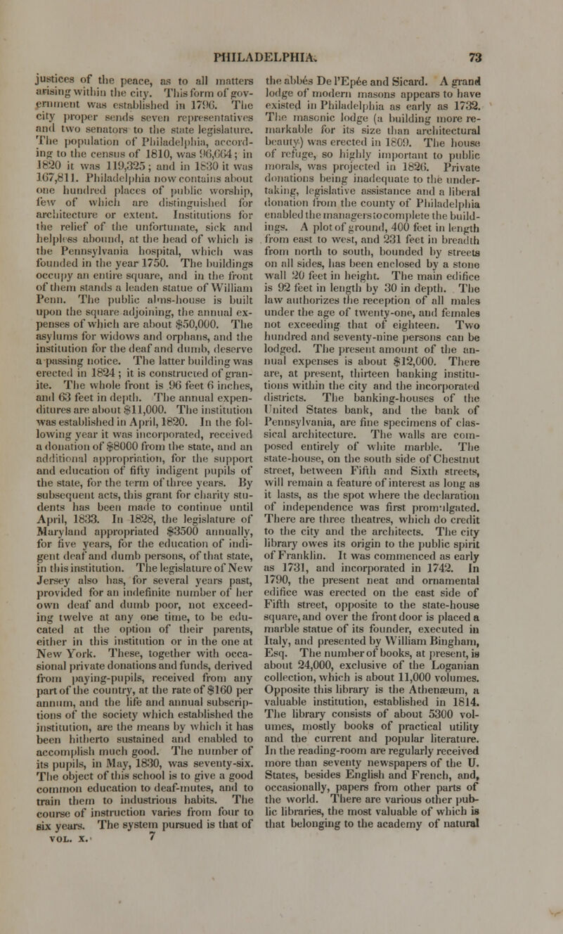 justices of the peace, as to all matters arising within the city. This form of gov- ernment was established in 179G. The city proper Bends seven representatives and two senators to the state legislature. The population of Philadelphia, accord- ing to the census of 1810, was 96,664 ; in 1820 it was 119,325; and in 1630 it was 307,811. Philadelphia now contains about one hundred places of public worship, few of which are distinguished for architecture or extent. Institutions for the relief of the unfortunate, sick and helpless abound, at the head of which is the Pennsylvania hospital, which was founded in the year 1750. The buildings occupy an entire square, and in the front of them stands a leaden statue of William Pcnn. The public alms-house is built upon the square adjoining, the annual ex- penses of which are about $50,000. The asylums for widows and orphans, and the institution for the deaf and dumb, deserve a passing notice. The latter building was erected in 1824 ; it is constructed of gran- ite. The whole front is 9(5 feet 6 inches, and 63 feet in depth. The annual expen- ditures are about $11,000. The institution was established in April, 1820. In the fol- lowing year it was incorporated, received a donation of $8000 from tl»e state, and an additional appropriation, for the support and education of fifty indigent pupils of the state, for the term of three years. By subsequent acts, this grant for charity stu- dents has been made to continue until April, 1833. In 1828, the legislature of Maryland appropriated $3500 annually, for five years, for the education of indi- gent deaf and dumb persons, of that state, in this institution. The legislature of New Jersey also has, for several years past, provided for an indefinite number of her own deaf and dumb poor, not exceed- ing twelve at any one time, to be edu- cated at the option of their parents, either in this institution or in the one at New York. These, together with occa- sional private donations and funds, derived from paying-pupils, received from any part of the country, at the rate of $160 per annum, and the life and annual subscrip- tions of the society which established the institution, are the means by which it has been hitherto sustained and enabled to accomplish much good. The number of its pupils, in May, 1830, was seventy-six. The object of this school is to give a good common education to deaf-mutes, and to train them to industrious habits. The course of instruction varies from four to six years. The system pursued is that of VOL. X.' 7 the abbes De l'Epee and Sicard. A grand lodge of modern masons appears to have existed in Philadelphia as early as 1732. The masonic lodge (a building more re- markable for its size than architectural beauty) was erected in 1809. The house of refuge, so highly important to public morals, was projected in 182(5. Private donations being inadequate to the under- taking, legislative assistance and a liberal donation from the county of Philadelphia enabled the managerstocomplete the build- ings. A plot of »round, 400 feet in length from east to west, and 231 feet in breadth from north to south, bounded by streets on all sides, has been enclosed by a stone wall 20 feet in height. The main edifice is 92 feet in length by 30 in depth. The law authorizes the reception of all males under the age of twenty-one, and females not exceeding that of eighteen. Two hundred and seventy-nine persons can be lodged. The present amount of the an- nual expenses is about $12,000. There are, at present, thirteen banking institu- tions within the city and the incorporated districts. The banking-houses of the United States bank, and the bank of Pennsylvania, are fine specimens of clas- sical architecture. The walls are com- posed entirely of white marble. The state-house, on the south side of Chestnut street, between Fifth and Sixth streets, will remain a feature of interest as long as it lasts, as the spot where the declaration of independence was first promulgated. There are three theatres, which do credit to the city and the architects. The city library owes its origin to the public spirit of Franklin. It was commenced as early as 1731, and incorporated in 1742. In 1790, the present neat and ornamental edifice was erected on the east side of Fifth street, opposite to the state-house square,and over the frontdoor is placed a marble statue of its founder, executed in Italy, and presented by William Bingham, Esq. The number of books, at present, is about 24,000, exclusive of the Loganian collection, which is about 11,000 volumes. Opposite this library is the Athenaeum, a valuable institution, established in 1814. The library consists of about 5300 vol- umes, mostly books of practical utility and the current and popular literature. In the reading-room are regularly received more than seventy newspapers of the U. States, besides English and French, and, occasionally, papers from other parts of the world. There are various other pub- lic libraries, the most valuable of which is that belonging to the academy of natural