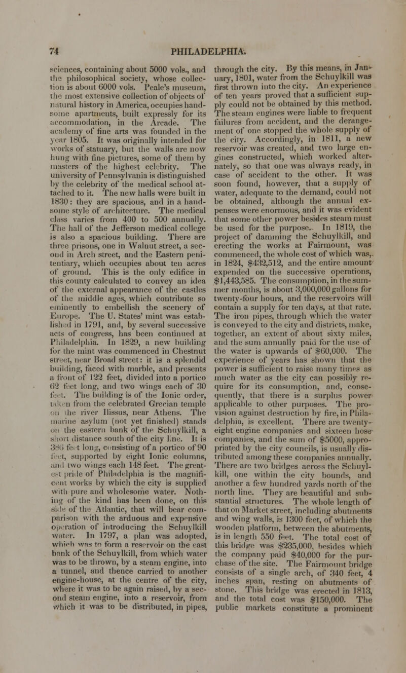 sciences, containing about 5000 vols., and the philosophical society, whose collec- tion is about 0000 vols. Peale's museum, the most extensive collection of objects of natural history in America, occupies hand- some apartments, built expressly for its accommodation, in the Arcade. The academy of fine arts was founded in the year 1805. It was originally intended for works of statuary, but the walls are now hung with fine pictures, some of them by masters of the highest celebrity. The university of Pennsylvania is distinguished by the celebrity of the medical school at- tached to it. The new halls were built in 1830 : they are spacious, and in a hand- some style of architecture. The medical class varies from 400 to 500 annually. The hall of the Jefferson medical college is also a spacious building. There are three prisons, one in Walnut street, a sec- ond in Arch street, and the Eastern peni- tentiary, which occupies about ten acres of ground. This is the only edifice in this county calculated to convey an idea of the external appearance of the castles of the middle ages, which contribute so eminently to embellish the scenery of Europe. The U. States' mint was estab- lished in 1791, and, by several successive acts of congress, has been continued at Philadelphia. In 1829, a new building for the mint was commenced in Chestnut street, near Broad street: it is a splendid building, faced with marble, and presents a front of 122 feet, divided into a portico 62 feet long, and two wings each of 30 feet. The building is of the Ionic order, taken from the celebrated Grecian temple on .he river Ilissus, near Athens. The marine asylum (not yet finished) stands on the eastern bank of the Schuylkill, a s tort distance south of the city line. It is 38b' feet long, consisting of a portico of 90 1 et, supported by eight Ionic columns, and two wings each 148 feet. The great- est pride of Philadelphia is the magnifi- cent works by which the city is supplied with pure and wholesome water. Noth- ing of the kind has been done, on this side of the Atlantic, that will bear com- parison with the arduous and expensive operation of introducing the Schuylkill water. In 1797, a plan was adopted, which was to form a reservoir on the east bank of the Schuylkill, from which water was to be thrown, by a steam engine, into a tunnel, and thence carried to another engine-house, at the centre of the city, where it was to be again raised, by a sec- ond steam engine, into a reservoir, from which it was to be distributed, in pipes, through the city. F>y this means, in Jan- uary, 1801, water from the Schuylkill was first thrown into the city. An experience of ten years proved that a sufficient sup- ply could not be obtained by this method. The steam engines were liable to frequent failures from accident, and the derange- ment of one stopped the whole supply of the city. Accordingly, in 1811, a new reservoir was created, ai>d two large en- gines constructed, which worked alter- nately, so that one was always ready, in case of accident to the other. It was soon found, however, that a supply of water, adequate to the demand, could not be obtained, although the annual ex- penses were enormous, and it was evident that some other power besides steam must be used for the purpose. In 1819, the project of damming the Schuylkill, and erecting the works at Fairmount, was commenced, the whole cost of which was,, in 1824, $432,512, and the entire amount expended on the successive operations, $1,443,585. The consumption, in the sum- mer months, is about 3,000,000 gallons for twenty-four hours, and the reservoirs will contain a supply for ten days, at that rate. The iron pipes, through which the water is conveyed to the city and districts, make, together, an extent of about sixty miles, and the sum annually paid for the use of the water is upwards of $00,000. The experience of years has shown that the power is sufficient to raise many times as much water as the city can possibly re- quire for its consumption, and, conse- quently, that there is a surplus power applicable to other purposes. The pro- vision against destruction by fire, in Phila- delphia, is excellent. There are twenty- eight engine companies and sixteen hose companies, and the sum of $5000, appro- priated by the city councils, is usually dis- tributed among these companies annually. There are two bridges across the Schuyl- kill, one within the city bounds, and another a few hundred yards north of the north line. They are beautiful and sub- stantial structures. The whole length of that on Market street, including abutments and wing walls, is 1300 feet, of which the wooden platform, between the abutments, is in length 550 feet. The total cost of this bridge was $235,000, besides which the company paid $40,000 for the pur- chase of the site. The Fairmount. bridge consists of a single arch, of 340 feet, 4 inches span, resting on abutments of stone. This bridge was erected in 1813, and the total cost was $150,000. The public markets constitute a prominent