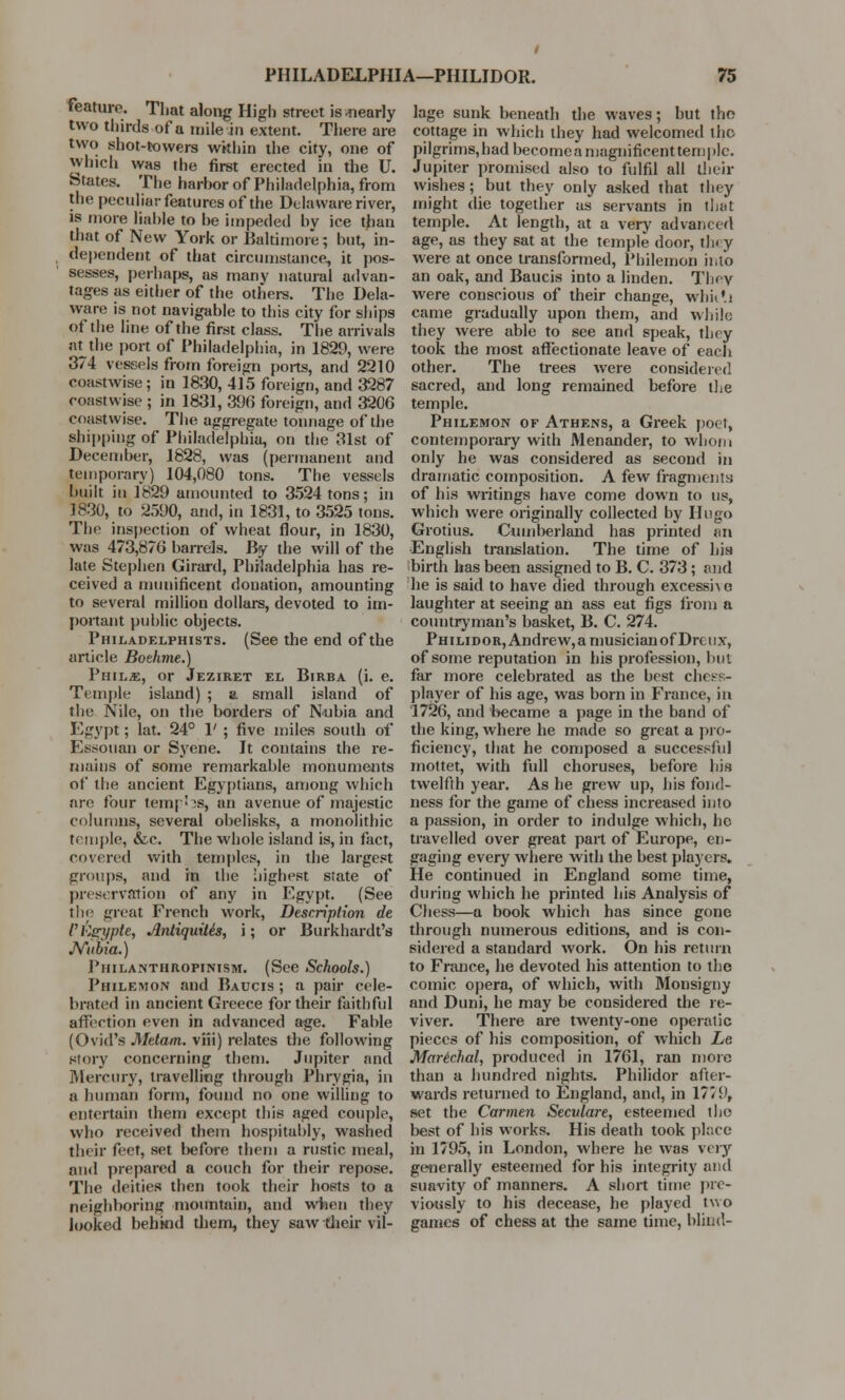 feature.. That along High street is .nearly two thirds of a mile in extent. There are two shot-towers within the city, one of winch was the first erected in the U. States. The harhor of Philadelphia, from the peculiar features of the Delaware river, is more liable to he impeded hv ice than that of New York or Baltimore; but, in- dependent of that circumstance, it pos- sesses, perhaps, as many natural advan- tages as either of the others. The Dela- ware is not navigable to this city for ships pf the line of the first class. The arrivals at the port of Philadelphia, in 1829, were 374 vessels from foreign ports, and 2210 coastwise; in 1830, 415 foreign, and 3287 coastwise ; in 1831, 396 foreign, and 3206 Cfiastvvise. The aggregate tonnage of the shipping of Philadelphia, on the 31st of December, 1828, was (permanent and temporary) 104,080 tons. The vessels built in 1829 amounted to 3524 tons; in 1830, to 2590, and, in 1831, to 3525 tons. The inspection of wheat flour, in 1830, was 473,870 ban-els. By the will of the late Stephen Girard, Philadelphia has re- ceived a munificent donation, amounting to several million dollars, devoted to im- portant public objects. Philadelphists. (See the end of the article Bothme.) Phils, or Jeziret el Birba (i. e. Temple island) ; a small island of the Nile, on the borders of Nubia and Egypt; lat. 24° 1' ; five miles south of Eesouan or Syene. It contains the re- mains of some remarkable monuments of the ancient Egyptians, among which are four tempos, an avenue of majestic columns, several obelisks, a monolithic temple, &c. The whole island is, in fact, covered with temples, in the largest groups, and in the highest state of preservation of any in Egypt. (See tlio great French work, Description de rtier/pte, Antiquitis, i; or Burkhardt's JYubia.) Philanthropinism. (See Schools.) Philemon and Baucis ; a pair cele- brated in ancient Greece for their faithful affection even in advanced age. Fable (Ovid's Mttam. viii) relates the following story concerning them. Jupiter and Mercury, travelling through Phrygia, in a human form, found no one willing to entertain them except this aged couple, who received them hospitably, washed their feet, set before them a rustic meal, and prepared a couch for their repose. The deities then took their hosts to a neighboring mountain, and when they looked behind them, they saw their vil- lage sunk beneath the waves; but the cottage in which they had welcomed the pilgrims,hadbecomeaniagnificenttemplc. Jupiter promised also to fulfil all their wishes; but they only asked that they might die together as servants in that temple. At length, at a very advanced age, as they sat at the temple door, they were at once transformed, Philemon into an oak, and Baucis into a linden. They were conscious of their change, whiili came gradually upon them, and while they were able to see and speak, they took the most affectionate leave of each other. The trees were considered sacred, and long remained before the temple. Philemon of Athens, a Greek poet, contemporary with Menander, to whom only he was considered as second in dramatic composition. A few fragments of his writings have come down to us, which were originally collected by Hugo Grotius. Cumberland has printed an English translation. The time of his birth has been assigned to B. C. 373 ; and he is said to have died through excesshe laughter at seeing an ass eat figs from a countryman's basket, B. C. 274. Philidor, Andrew, a musician of Drcux, of some reputation in his profession, but far more celebrated as the best chess- player of his age, was born in France, in 1726, and became a page in the band of the king, where he made so great a pro- ficiency, that he composed a successful mottet, with full choruses, before his twelfth year. As he grew up, his fond- ness for the game of chess increased into a passion, in order to indulge which, he travelled over great part of Europe, en- gaging every where with the best players. He continued in England some time, during which he printed his Analysis of Chess—a book which has since gone through numerous editions, and is con- sidered a standard work. On his return to France, he devoted his attention to the comic opera, of which, with Monsigny and Duni, he may be considered the re- viver. There are twenty-one operatic pieces of his composition, of which Lc. Marichal, produced in 1761, ran more than a hundred nights. Philidor after- wards returned to England, and, in 17/9, set the Carmen Seculare, esteemed the best of his works. His death took place in 1795, in London, where he was very generally esteemed for his integrity and suavity of manners. A short time pre- viously to his decease, he played two games of chess at the same time, blind-