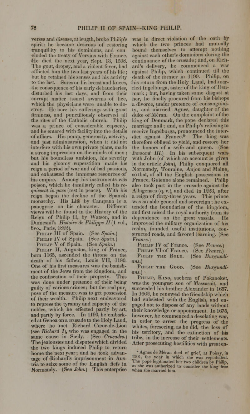 verses and disease, at lc-.igth, broke Philip's spirit; he became desirous of restoring tranquillity to his dominions, and con eluded the treaty of Vervins with France. He died the next year, Sept. 13, 1598. The gout, dropsy, and a violent fever, had afflicted him the two last years of his life; but he retained his senses and his activity to the last. Sores on his breast and knees, the consequence of his early debaucheries, disturbed his last days, and from their corrupt matter issued swarms of lice, which the physicians were unable to de- stroy. He bore his sufferings with great firmness, and punctiliously observed all the rites of the Catholic church. Philip was a prince of considerable capacity, and he entered with facility into the details of affairs. His pomp, generosity, activity, and just administration, when it did not interfere with his own private plans, made a strong impression on the minds of men ; but his boundless ambition, his severity and his gloomy superstition made his reign a period of war and of had passions, and exhausted the immense resources of his empire. Among his instruments was poison, which he familiarly called his re- quiescat in pace (rest in peace). With his reign began the decline of the Spanish monarchy. His Lite by Campana is a panegyric on his character. Different views will be found in the History of the Reign of Philip II, by Watson, and in Dumesnil's Histoire de Philippe II [1 vol., 8vo., Paris, 1822). Philip III of Spain. (See Spain.) Philip IV of Spain. (See Spain.) Philip V of Spain. (See Spain.) Philip II, Augustus, king of France, bom 1165, ascended the throne on the death of his father, Louis VII, 1180. One of his first measures was the banish- ment of the Jews from the kingdom, and the confiscation of their property. This was done under pretence of their being guilty of various crimes; but the real pur- pose of the measure was to get possession of their wealth. Philip next endeavored to repress the tyranny and rapacity of the nobles, which he effected partly by art, and partly by force. In 1190, he embark- ed at Genoa on a crusade to the Holy Land, where he met Richard Cceur-de-Lion (see Richard I), who was engaged in the same cause in Sicily. (See Crusades.) The jealousies and disputes which divided the two kings induced Philip to return home the next year; and he took advan- tage of Richard's imprisonment in Aus- tria to seize some of the English fiefs in Normandy. (See John.) This enterprise was in direct violation of the oath by which the two princes had mutually bound themselves to attempt nothing against each other's dominions during the continuance of the crusade ; and, on Rich- ard's delivery, he commenced a war against Philip, which continued till the death of the former in 1199. Philip, on his return from the Holy Land, had mar- ried Ingelburga, sister of the king of Den- mark ; but, having taken some disgust at her, he finally procured from his bishops a divorce, under pretence of consanguini- ty, and married Agnes, daughter of the duke of Meran. On the complaint of the king of Denmark, the pope declared this marriage null; and, on Philip's refusing to receive Ingelburga, pronounced the inter- dict against France.* The king was therefore obliged to yield, and restore her the honors of a wife and queen. (See Innocent III.) In his subsequent wars with John (of which an account is given in the article John), Philip conquered all Normandy, Touraine, Anjou and Maine, so that, of all the English possessions in France, Guienne alone remained. Philip also took part in the crusade against the Albigenses (q. v.), and died in 1223, after a reign of forty-three years. This prince was an able general and sovereign ; he ex- tended the boundaries of the kingdom, and first raised the royal authority from its dependence on the great vassals. He improved the military organization of his realm, founded useful institutions, con- structed roads, and favored learning. (See France.) Philip IV of France. (See France.) Philip VI of France. (See France.) Philip the Bold. (See Burgundi- ans.) Philip the Good. (See Burgundi- ans.) Philip, King, sachem of Pokanoket, was the youngest son of Massasoit, and succeeded his brother Alexander in 1657. In 1662, he renewed the friendship which had subsisted with the English, and en- gaged not to dispose of any lands without their knowledge or appointment. In 1675, however, he commenced a desolating war, in order to arrest the progress of the whites, foreseeing, as he did, the loss of his territory, and the extinction of his tribe, in the increase of their settlements. After prosecuting hostilities with greaten- * Agnes de Meran died of grief, at Poissy, in 1201, the year in which she was repudiated. The pope legitimated her two children bv Philip, as she was authorized to consider the king free when she married him.