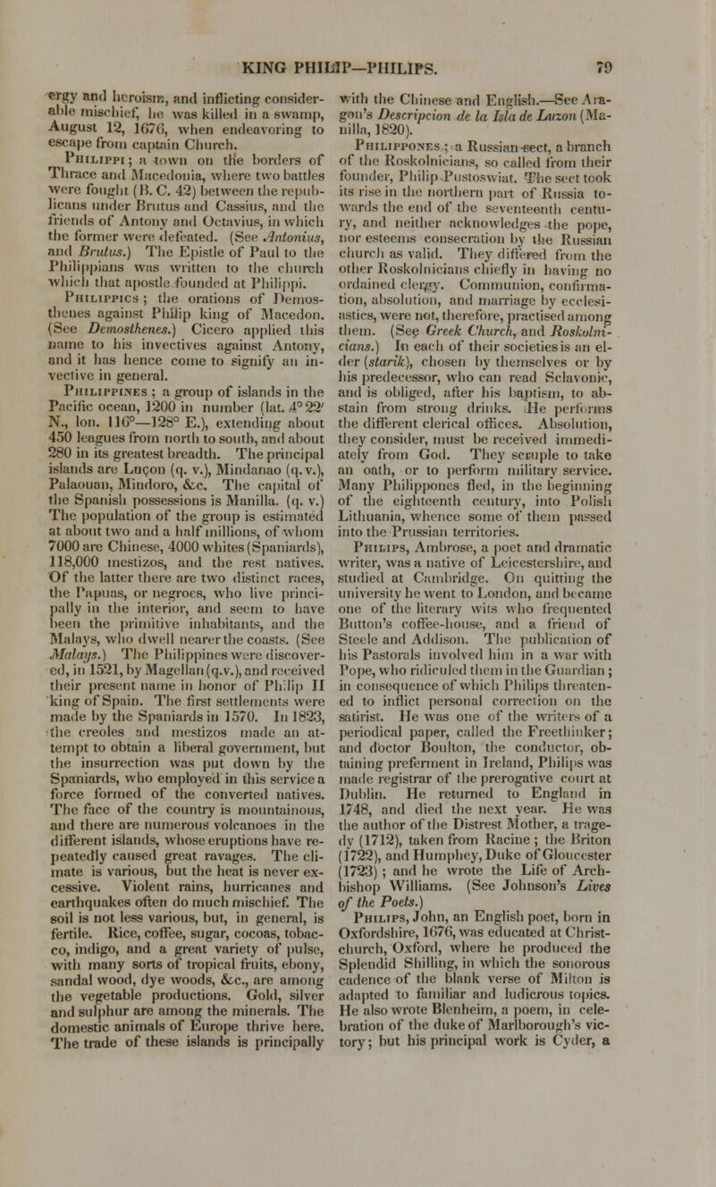 KING PHILIP—PHILIPS. re ergy and heroism, and inflicting consider- able mischief, lie was killed in a swamp, August 12, 1670, when endeavoring to escape from captain Church. Philippi ; a town on the borders of Thrace and Macedonia, where two battles were fought (B. C. 42) between the repub- licans under Brutus and Cassius, and the friends of Antony and Octavius, in which the former were defeated. (See Antonius, and Brutus.) The Epistle of Paul to the Philippians was written to the church which that apostle founded at Philippi. Philippics ; the orations of Demos- thenes against Philip king of Macedon. (See Demosthenes.) Cicero applied this name to his invectives against Antony, and it has hence come to signify an in- vective in general. Philippines ; a group of islands in the Pacific ocean, 1200 in number (hit. .4° 22' N., Ion. I1G°—128° E.), extending about 450 leagues from north to south, and about 280 in its greatest breadth. The principal islands are Lucon (q. v.), Mindanao (q.v.), Palaouan, Mindoro, &c. The capital of the Spanish possessions is Manilla, (q. v.) The population of the group is estimated at about two and a half millions, of whom 7000 are Chinese, 4000 whites (Spaniards), 118,000 mestizos, and the rest natives. Of the latter there are two distinct races, the Papuas, or negroes, who live princi- pally in the interior, and seem to have been the primitive inhabitants, and the Malays, who dwell nearer the coasts. (See Malays.) The Philippines were discover- ed, in 1521, by Magellan (q.v.), and received their present name in honor of Philip II king of Spain. The first settlements were made by the Spaniards in 1570. In 1823, the Creoles and mestizos made an at- tempt to obtain a liberal government, but the insurrection was put down by the Spaniards, who employed in this service a force formed of the converted natives. The face of the country is mountainous, and there are numerous volcanoes in the different islands, whose eruptions have re- peatedly caused great ravages. The cli- mate is various, but the heat is never ex- cessive. Violent rains, hurricanes and earthquakes often do much mischief. The soil is not less various, but, in general, is fertile. Rice, coffee, sugar, cocoas, tobac- co, indigo, and a great variety of pulse, with many sorts of tropical fruits, ebony, sandal wood, dye woods, &c, are among the vegetable productions. Gold, silver and sulphur are among the minerals. The domestic animals of Europe thrive here. The trade of these islands is principally with the Chinese and English.—See Art- gen's Descripcion de la Isla de Luzon (Ma- nilla, 1820). Philippones.; a Russian-sect, a branch of the Roskolnicians, so called from their founder, Philip Pustoswiat. The sect took its rise in the northern part of Russia to- wards the end of the seventeenth centu- ry, and neither acknowledges the pope, nor esteems consecration by the Russian church as valid. They differed from the other Roskolnicians chiefly in having no ordained clergy. Communion, confirma- tion, absolution, and marriage by ecclesi- astics, were not, therefore, practised among them. (See Greek Church, and Roskolni- cians.) In each of their societies is an el- der (starik), chosen by themselves or by his predecessor, who can read Sclavonic, and is obliged, after his baptism, to ab- stain from strong drinks. He performs the different clerical oftices. Absolution, they consider, must be received immedi- ately from God. They scruple to take an oath, or to perform military service. Many Philippones fled, in the beginning of the eighteenth century, into Polish Lithuania, whence some of them passed into the Prussian territories. Philips, Ambrose, a poet and dramatic writer, was a native of Leicestershire, and studied at Cambridge. On quitting the university he went to London, and became one of the literary wits who frequented Button's coffee-house, and a friend of Steele and Addison. The publication of his Pastorals involved him in a war with Pope, who ridiculed them in the Guardian ; in consequence of which Philips threaten- ed to inflict personal correction on the satirist. He was one of the writers of a periodical paper, called the Freethinker; .and doctor Boulton, the conductor, ob- taining preferment in Ireland, Philips was made registrar of the prerogative court at Dublin. He returned to England in 1748, and died the next year. He was the author of the Distrest 31other, a trage- dy (1712), taken from Racine ; the Briton (1722), and Humphey, Duke of Gloucester (1723) ; and he wrote the Life of Arch- bishop Williams. (See Johnson's Lives of the Poets.) Philips, John, an English poet, born in Oxfordshire, 1076, was educated at Christ- church, Oxford, where he produced the Splendid Shilling, in which the sonorous cadence of the blank verse of Milton is adapted to familiar and ludicrous topics. He also wrote Blenheim, a poem, in cele- bration of the duke of Marlborough's vic- tory; but his principal work is Cyder, a