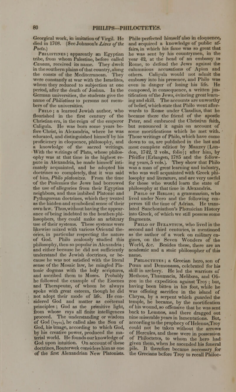 Georgical work, in imitation of Virgil. He died in 1708. (See Johnson's .Lives of the Poets.) Philistines ; apparently an Egyptian tribe, from whom Palestine, before called Canaan, received its name. They dwelt in the southern plains of that country,along the coasts of the Mediterranean.' They were constantly at war with the Israelites, whom they reduced to subjection at one period, after the death of Joshua. In the German universities, the students give the name of Philistines to persons not mem- bers of the universities. Philo ; a learned Jewish author, who flourished in the first century of the Christian era, in the reign of the emperor Caligula. He was born some years be- fore Christ, in Alexandria, where he was educated, and distinguished himself by his proficiency in eloquence, philosophy, and a knowledge of the sacred writings. With the writings of Plato, whose philos- ophy was at that time in the highest re- pute in Alexandria, he made himself inti- mately acquainted, and he adopted his doctrines so completely, that it was said of him, Philo platonizes. From the time of the Ptolemies the Jews had borrowed the use of allegories from their Egyptian neighbors, and thus imbibed Platonic and Pythagorean doctrines, which they treated as the hidden and symbolical sense of their own law. Thus,without having the appear- ance of being indebted to the heathen phi- losophers, they could make an arbitrary use of their systems. These systems were likewise mixed with various Oriental the- ories, in particular respecting the nature of God. Philo zealously studied this philosophy, then so popular in Alexandria ; and either because he did not sufficiently understand the Jewish doctrines, or be- cause he was not satisfied with the literal sense of the Mosaic law, he mingled Pla- tonic dogmas with the holy scriptures, and ascribed them to Moses. Probably he followed the example of the Essenes and Therapeutse, of whom he always spoke with great esteem, though he did not adopt their mode of life. He con- sidered God and matter as coeternal principles *, God as the primitive light, from whose rays all finite intelligences proceed. The understanding or wisdom of God (Aoyos), he called also the Son of God, his image, according to which God, by his creative power, produced the ma- terial world. He founds our knowledge of God upon intuition. On account of these doctrines, Bouterwek considers him as one of the first Alexandrian New Platonists. Philo perfected himself also in eloquence, and acquired a knowledge of public af- fairs, in which his fame was so great that he was sent by his countrymen, in the year 42, at the head of an embassy to Rome, to defend the Jews against the calumnious accusations of Apion and others. Caligula would not admit the embassy into his presence, and Philo was even in danger of losing his life. He composed, in consequence, a written jus- tification of the Jews, evincing great learn- ing and skill. The accounts are unworthy of belief, which state that Philo went after- wards to Rome under Claudius, that he became there the friend of the apostle Peter, and embraced the Christian faith, but renounced it again on account of some mortifications which he met with. Those writings of Philo, which have come down to us, are published in the last and most complete edition by Manzey (Lon- don, 1742, 2 vols., folio); after him, by PfeifFer (Erlangem, 1785 and the follow- ing years, 5 vols.). They show that Philo was a man of great learning and industry, who was well acquainted with Greek phi- losophy and literature, and are very useful for those who would learn the state of philosophy at that time in Alexandria. Philo of Biblos; a grammarian, who lived under Nero and the following em- perors till the time of Adrian. He trans- lated Sanchoniathon's Phoenician History into Greek, of which we still possess some fragments. Philo of Byzantium, who lived in the second and third centuries, is mentioned as the author of a work on military en- gines, on the Seven Wonders of the World, &c. Besides these, there are an academic and a stoic philosopher of this name. Pmloctetes ; a Grecian hero, son of Poean and Demonassa, celebrated for his skill in archery. He led the warriors of Methone, Thaumacia, Melibcea, and Oli- zon in the expedition against Troy ; but, having been bitten in his foot, while he was offering sacrifice in the island of Chrysa, by a serpent which guarded the temple, he became, by the mortification of his wound, so offensive that he was sent back to Lemnos, and there dragged out nine miserable years in lamentations. But, according to the prophecy of Helen us,Troy could not be taken without the arrows of Hercules, and these were in possession of Philoctetes, to whom the hero had given them, when he ascended his funeral pile. It therefore became necessary for the Grecians before Troy to recall Philoc-