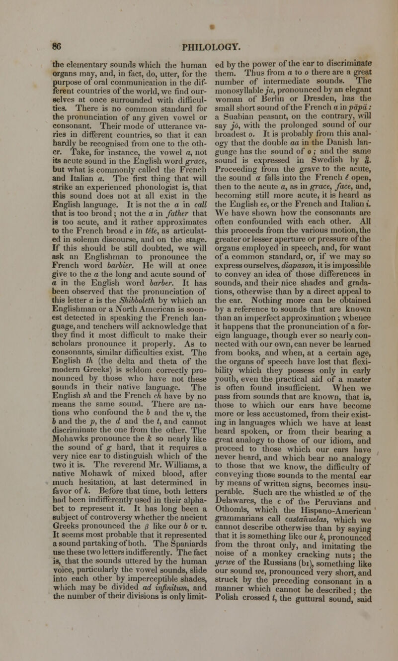 the elementary sounds which the human organs may, and, in fact, do, utter, for the purpose of oral communication in the dif- ferent countries of the world, we find our- selves at once surrounded with difficul- ties. There is no common standard for the pronunciation of any given vowel or consonant. Their mode of utterance va- ries in different countries, so that it can hardly be recognised from one to the oth- er. Take, for instance, the vowel a, not its acute sound in the English word grace, but what is commonly called the French and Italian a. The first thing that will strike an experienced phonologist is, that this sound does not at all exist in the English language. It is not the a in call that is too broad ; not the a in father that is too acute, and it rather approximates to the French broad e in tete, as articulat- ed in solemn discourse, and on the stage. If this should be still doubted, we will ask an Englishman to pronounce the French word barbier. He will at once give to the a the long and acute sound of a in the English word barber. It has been observed that the pronunciation of this letter a is the Shibboleth by which an Englishman or a North American is soon- est detected in speaking the French lan- guage, and teachers will acknowledge that they find it most difficult to make their scholars pronounce it properly. As to consonants, similar difficulties exist. The English th (the delta and theta of the modern Greeks) is seldom correctly pro- nounced by those who have not these sounds in their native language. The English sh and the French ch have by no means the same sound. There are na- tions who confound the b and the v, the 6 and the p, the d and the t, and cannot discriminate the one from the other. The Mohawks pronounce the k so nearly like the sound of g hard, that it requires a very nice ear to distinguish which of the two it is. The reverend Mr. Williams, a native Mohawk of mixed blood, after much hesitation, at last determined in favor of A. Before that time, both letters had been indifferently used in their alpha- bet to represent it. It has long been a subject of controversy whether the ancient Greeks pronounced the /? like our b or v. It seems most probable that it represented a sound partaking of both. The Spaniards use these two letters indifferently. The fact is, that the sounds uttered by the human voice, particularly the vowel sounds, slide into each other by imperceptible shades, which may be divided ad infinitum,, and the number of their divisions is only limit- ed by the power of the ear to discriminate them. Thus from a to o there are a great number of intermediate sounds. The monosyllable ja, pronounced by an elegant woman of Berlin or Dresden, has the small short sound of the French a in papa: a Suabian peasant, on the contrary, will say jo, with the prolonged sound of our broadest o. It is probably from this anal- ogy that the double aa in the Danish lan- guage has the sound of o; and the same sound is expressed in Swedish by $. Proceeding from the grave to the acute, the sound a falls into the French 6 open, then to the acute a, as in grace, face, and, becoming still more acute, it is heard as the English ee, or the French and Italian i. We have shown how the consonants are often confounded with each other. AH this proceeds from the various motion, the greater or lesser aperture or pressure of the organs employed in speech, and, for want of a common standard, or, if we may so express ourselves, diapason, it is impossible to convey an idea of those differences in sounds, and their nice shades and grada- tions, otherwise than by a direct appeal to the ear. Nothing more can be obtained by a reference to sounds that are known than an impei'fect approximation ; whence it happens that the pronunciation of a for- eign language, though ever so nearly con- nected with our own, can never be learned from books, and when, at a certain age, the organs of speech have lost that flexi- bility which they possess only in early youth, even the practical aid of a master is often found insufficient. When we pass from sounds that are known, that is, those to which our ears have become more or less accustomed, from their exist- ing in languages which we have at least heard spoken, or from their bearing a great analogy to those of our idiom, and proceed to those which our ears have never heard, and which bear no analogy to those that we know, the difficulty of conveying those sounds to the mental ear by means of written signs, becomes insu- perable. Such are the whistled w of the Delawares, the c of the Peruvians and Othomis, which the Hispano-American grammarians call castanuelas, which we cannot describe otherwise than by saying that it is something like our k, pronounced from the throat only, and imitating the noise of a monkey cracking nuts; the yerwe of the Russians (bi), something like our sound ive, pronounced very short, and struck by the preceding consonant in a manner which cannot be described ; the Polish crossed I, the guttural sound, said