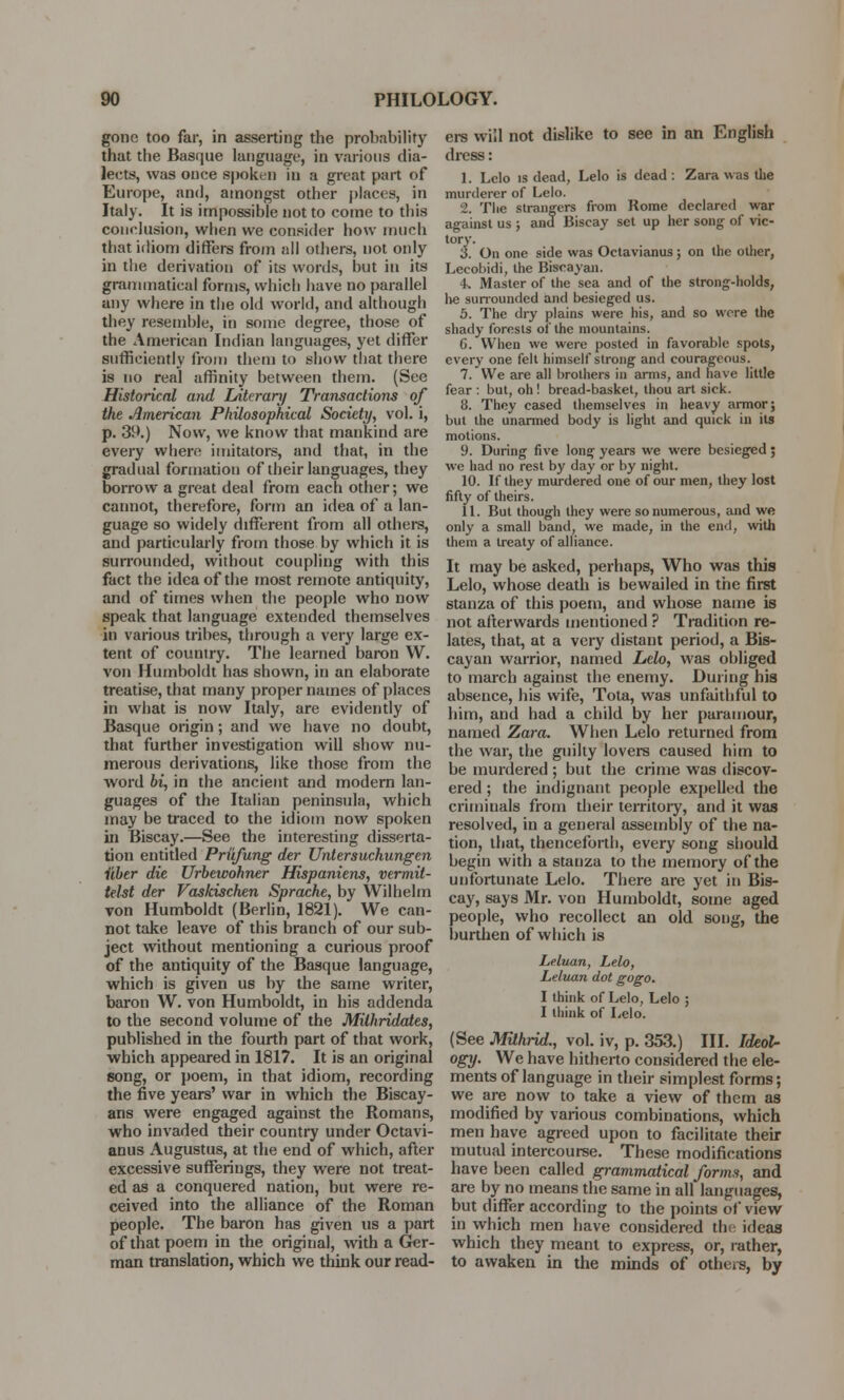 gone too far, in asserting the probability that the Basque language, in various dia- lects, was once spoken in a great part of Europe, and, amongst other places, in Italy. It is impossible not to come to this conclusion, when we consider how much that idiom differs from all others, not only in the derivation of its words, hut in its grammatical forms, which have no parallel any where in the old world, and although they resemble, in some degree, those of the American Indian languages, yet differ sufficiently from thorn to show that there is no real affinity between them. (See Historical and Literary Transactions of the American Philosophical Society, vol. i, p. 39.) Now, we know that mankind are every where imitators, and that, in the gradual formation of their languages, they borrow a great deal from each other; we cannot, therefore, form an idea of a lan- guage so widely different from all others, and particularly from those by which it is surrounded, without coupling with this fact the idea of the most remote antiquity, and of times when the people who now speak that language extended themselves in various tribes, through a very large ex- tent of country. The learned baron W. von Humboldt has shown, in an elaborate treatise, that many proper names of places in what is now Italy, are evidently of Basque origin; and we have no doubt, that further investigation will show nu- merous derivations, like those from the word bi, in the ancient and modern lan- guages of the Italian peninsula, which may be traced to the idiom now spoken in Biscay.—See the interesting disserta- tion entitled Priifung der Untersuchungen iiber die Urbewohner Hispaniens, vermit- telst der Vaskischen Sprache, by Wilhelm von Humboldt (Berlin, 1821). We can- not take leave of this branch of our sub- ject without mentioning a curious proof of the antiquity of the Basque language, which is given us by the same writer, baron W. von Humboldt, in his addenda to the second volume of the Milhridates, published in the fourth part of that work, which appeared in 1817. It is an original song, or poem, in that idiom, recording the five years' war in which the Biscay- ans were engaged against the Romans, who invaded their country under Octavi- anus Augustus, at the end of which, after excessive sufferings, they were not treat- ed as a conquered nation, but were re- ceived into the alliance of the Roman people. The baron has given us a part of that poem in the original, with a Ger- man translation, which we think our read- ers will not dislike to see in an English dress: 1. Lclo is dead, Lelo is dead : Zara was the murderer of Lelo. 2. Tlie strangers from Rome declared war against us ; and Biscay set up her song of vic- tory. 3. On one side was Octavianus; on the other, Lccobidi, the Biscayan. 4. Master of the sea and of the strong-holds, he surrounded and besieged us. 5. The dry plains were his, and so were the shady forests of the mountains. 6. When we were posted in favorable spots, every one felt himself strong and courageous. 7. We are all brothers in arms, and have little fear : but, oh ! bread-basket, thou art sick. 8. They cased themselves in heavy armor; but the unarmed body is light and quick in its motions. 9. During five long years we were besieged ; we had no rest by day or by night. 10. If they murdered one of our men, they lost fifty of theirs. 11. But though they were so numerous, and we only a small band, we made, in the end, with them a treaty of alliance. It may be asked, perhaps, Who was this Lelo, whose death is bewailed in the first stanza of this poem, and whose name is not afterwards mentioned ? Tradition re- lates, that, at a very distant period, a Bis- cayan warrior, named Lelo, was obliged to march against the enemy. During his absence, his wife, Tota, was unfaithful to him, and had a child by her paramour, named Zara. When Lelo returned from the war, the guilty lovers caused him to be murdered ; but the crime was discov- ered ; the indignant people expelled the criminals from their territory, and it was resolved, in a general assembly of the na- tion, that, thenceforth, every song should begin with a stanza to the memory of the unfortunate Lelo. There are yet in Bis- cay, says Mr. von Humboldt, some aged people, who recollect an old song, the burthen of which is Leluan, Lelo, Leluan dot gogo. I think of Lelo, Lelo ; I think of Lelo. (See Milhrid., vol. iv, p. 353.) III. Ideol- ogy- We have hitherto considered the ele- ments of language in their simplest forms; we are now to take a view of them as modified by various combinations, which men have agreed upon to facilitate their mutual intercourse. These modifications have been called grammatical forms, and are by no means the same in all languages, but differ according to the points of view in which men have considered the ideas which they meant to express, or, rather, to awaken in the minds of others, by
