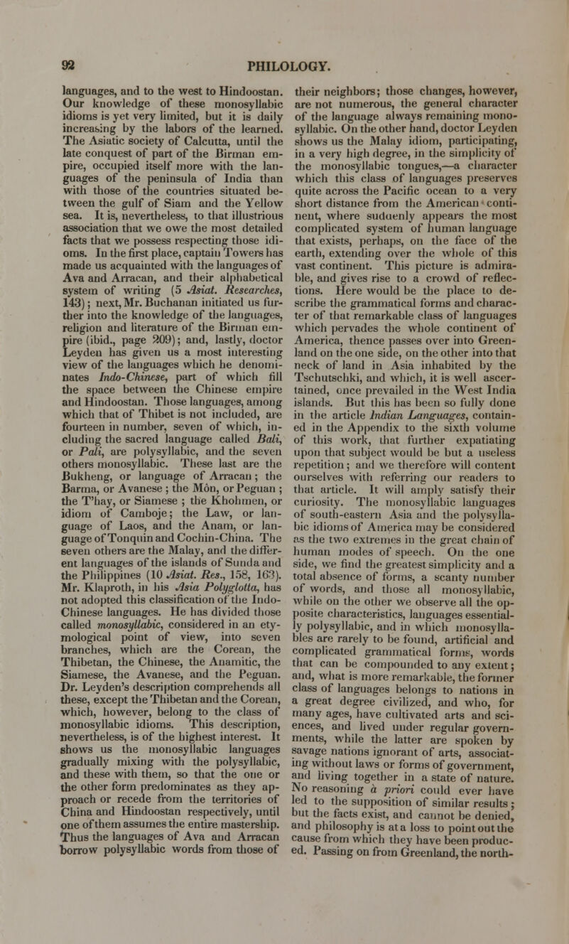 languages, and to the west to Hindoos tan. Our knowledge of these monosyllabic idioms is yet very limited, but it is daily increasing by the labors of the learned. The Asiatic society of Calcutta, until the late conquest of part of the Birman em- pire, occupied itself more with the lan- guages of the peninsula of India than with those of the countries situated be- tween the gulf of Siam and the Yellow sea. It is, nevertheless, to that illustrious association that we owe the most detailed facts that we possess respecting those idi- oms. In the first place, captain Towers has made us acquainted with the languages of Ava and Arracan, and their alphabetical system of writing (5 Asiat. Researches, 143); next, Mr. Buchanan initiated us fur- ther into the knowledge of the languages, religion and literature of the Birman em- pire (ibid., page 209); and, lastly, doctor Leyden has given us a most interesting view of the languages which he denomi- nates Indo-Chinese, part of which fill the space between the Chinese empire and Hindoostan. Those languages, among which that of Thibet is not included, are fourteen in number, seven of which, in- cluding the sacred language called Bali, or Pali, are polysyllabic, and the seven others monosyllabic. These last are the Bukheng, or language of Arracan ; the Barma, or Avanese ; the Mon, or Peguan ; the T'hay, or Siamese ; the Khohmen, or idiom of Camboje; the Law, or lan- guage of Laos, and the Anam, or lan- guage of Tonquin and Cochin-China. The 6even others are the Malay, and the differ- ent languages of the islands of Sundaand the Philippines (10 Asiat. Res., 158, 163). Mr. Klaproth, in his Asia Polyglotta, has not adopted this classification of the Indo- Chinese languages. He has divided those called monosyllabic, considered in an ety- mological point of view, into seven branches, which are the Corean, the Thibetan, the Chinese, the Anamitic, the Siamese, the Avanese, and the Peguan. Dr. Leyden's description comprehends all these, except the Thibetan and the Corean, which, however, belong to the class of monosyllabic idioms. This description, nevertheless, is of the highest interest. It shows us the monosyllabic languages gradually mixing with the polysyllabic, and these with them, so that the one or the other form predominates as they ap- proach or recede from the territories of China and Hindoostan respectively, until one of them assumes the entire mastership. Thus the languages of Ava and Arracan borrow polysyllabic words from those of their neighbors; those changes, however, are not numerous, the general character of the language always remaining mono- syllabic. On the other hand, doctor Leyden shows us the Malay idiom, participating, in a very high degree, in the simplicity of the monosyllabic tongues,—a character which this class of languages preserves quite across the Pacific ocean to a very short distance from the American • conti- nent, where suduenly appears the most complicated system of human language that exists, perhaps, on the face of the earth, extending over the whole of this vast continent. This picture is admira- ble, and gives rise to a crowd of reflec- tions. Here would be the place to de- scribe the grammatical forms and charac- ter of that remarkable class of languages which pervades the whole continent of America, thence passes over into Green- land on the one side, on the other into that neck of land in Asia inhabited by the Tschutschki, and which, it is well ascer- tained, once prevailed in the West India islands. But this has been so fully done in the article Indian Languages, contain- ed in the Appendix to the sixth volume of this work, that further expatiating upon that subject would be but a useless repetition; and we therefore will content ourselves with referring our readers to that article. It will amply satisfy their curiosity. The monosyllabic languages of south-eastern Asia and the polysylla- bic idioms of America may be considered as the two extremes in the great chain of human modes of speech. On the one side, we find the greatest simplicity and a total absence of forms, a scanty number of words, and those all monosyllabic, while on the other we observe all the op- posite characteristics, languages essential- ly polysyllabic, and in which monosylla- bles are rarely to be found, artificial and complicated grammatical fornix, words that can be compounded to any extent; and, what is more remarkable, the former class of languages belongs to nations in a great degree civilized, and who, for many ages, have cultivated arts and sci- ences, and lived under regular govern- ments, while the latter are spoken by savage nations ignorant of arts, associat- ing without laws or forms of government, and living together in a state of nature. No reasoning a priori could ever have led to the supposition of similar results ; but the facts exist, and cannot be denied, and philosophy is at a loss to point out the cause from which they have been produc- ed. Passing on from Greenland, the north-