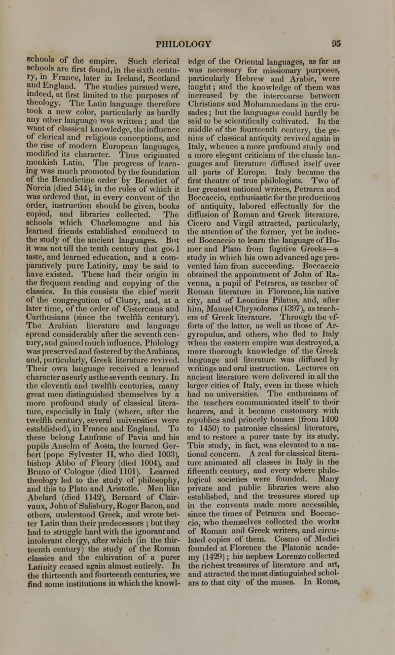 8chools of the empire. Such clerical schools are first found, in the sixth centu- ry, in France, later in Ireland, Scotland and England. The studies pursued were, indeed, at first limited to the purposes of theology. The Latin language therefore took a new color, particularly as hardly any other language was written ; and the want of classical knowledge, the influence of clerical and religious conceptions, and the rise of modern European languages, modified its character. Thus originated monkish Latin. The progress of learn- ing was much promoted by the foundation of the Benedictine order by Benedict of Norcia (died 544), in the rules of which it was ordered that, in every convent of the order, instruction should be given, books copied, and libraries collected. The schools which Charlemagne and his learned friends established conduced to the study of the ancient languages. But it was not till the tenth century that gool taste, and learned education, and a com- paratively pure Latinity, may be said to have existed. These had their origin in the frequent reading and copying of the classics. In this consists the chief merit of the congregation of Cluny, and, at a later time, of the order of Cistercians and Carthusians (since the twelfth century). The Arabian literature and language spread considerably after the seventh cen- tury, and gained much influence. Philology was preserved and fostered by theArabians, and, particularly, Greek literature revived. Their own language received a learned character asearlyasthe seventh century. In the eleventh and twelfth centuries, many great men distinguished themselves by a more profound study of classical litera- ture, especially in Italy (where, after the twelfth century, several universities were established), in France and England. To these belong Lanfranc of Pavia and his pupils Anselm of Aosta, the learned Ger- bert (pope Sylvester II, who died 1003), bishop Abbo of Fleury (died 1004), and Bruno of Cologne (died 1101). Learned theology led to the study of philosophy, and this to Plato and Aristotle. Men like Abelard (died 1142), Bernard of Clair- vaux, John of Salisbury, Roger Bacon, and others, understood Greek, and wrote bet- ter Latin than their predecessors ; but they had to struggle hard with the ignorant and intolerant clergy, after which (in the thir- teenth century) the study of the Roman classics and the cultivation of a purer Latinity ceased again almost entirely. In the thirteenth and fourteenth centuries, we find some institutions in which the knowl- edge of the Oriental languages, as far as was necessary for missionary purposes, particularly Hebrew and Arabic, were taught; and the knowledge of them was increased by the intercourse between Christians and Mohammedans in the cru- sades ; but the languages could hardly be said to be scientifically cultivated. In the middle of the fourteenth century, the ge- nius of classical antiquity revived again in Italy, whence a more profound study and a more elegant criticism of the classic lan- guages and literature diffused itself over all parts of Europe. Italy became the first theatre of true philologists. Two of her greatest national writers, Petrarca and Boccaccio, enthusiastic for the productions of antiquity, labored effectually for the diffusion of Roman and Greek literature. Cicero and Virgil attracted, particularly, the attention of the former, yet he induc- ed Boccaccio to learn the language of Ho- mer and Plato from fugitive Greeks—a study in which his own advanced age pre- vented him from succeeding. Boccaccio obtained the appointment of John of Ra- venna, a pupil of Petrarca, as teacher of Roman literature in Florence, his native city, and of Leontius Pilatus, and, after him, Manuel Chrysoloras (1397), as teach- ers of Greek literature. Through the ef- forts of the latter, as well as those of Ar- gyropulus, and others, who fled to Italy when the eastern empire was destroyed, a more thorough knowledge of the Greek language and literature was diffused by writings and oral instruction. Lectures on ancient literature were delivered in all the larger cities of Italy, even in those which had no universities. The enthusiasm of the teachers communicated itself to their hearers, and it became customary with republics and princely houses (from 1400 to 1450) to patronise classical literature, and to restore a purer taste by its study. This study, in fact, was elevated to a na- tional concern. A zeal for classical litera- ture animated all classes in Italy in the fifteenth century, and every where philo- logical societies were founded. Many private and public libraries were also established, and the treasures stored up in the convents made more accessible, since the times of Petrarca and Boccac- cio, who themselves collected the works of Roman and Greek writers, and circu- lated copies of them. Cosmo of Medici founded at Florence the Platonic acade- my (1429); his nephew Lorenzo collected the richest treasures of literature and art, and attracted the most distinguished schol- ars to that city of the muses. In Rome,