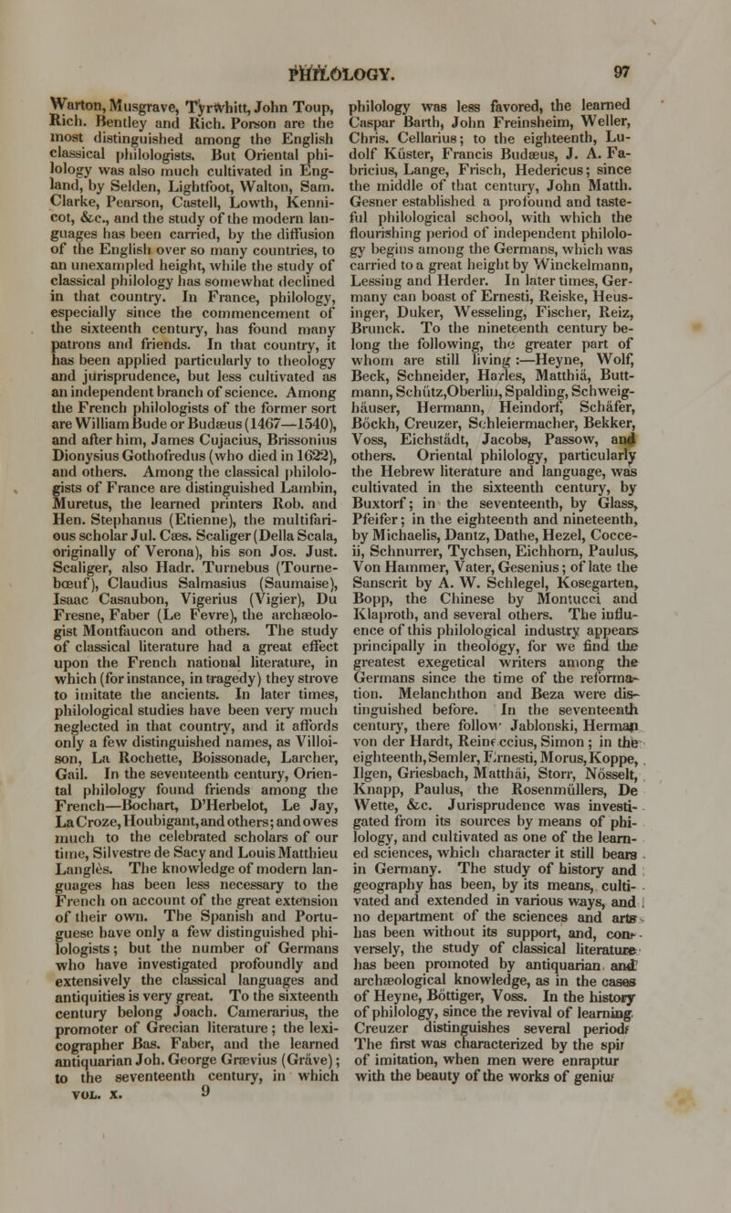 Warton, Musgrave, Tyrfrhitt, John Toup, Rich. Benlley and Rich. Porson are the most distinguished among the English classical philologists. But Oriental phi- lology was also much cultivated in Eng- land, by Selden, Lightfoot, Walton, Sam. Clarke, Pearson, Castell, Lovvth, Kenni- cot, &c, and the study of the modern lan- guages has been carried, by the diffusion of the English over so many countries, to an unexampled height, while the study of classical philology has somewhat declined in that country. In France, philology, especially since the commencement of the sixteenth century, has found many patrons and friends. In that country, it has been applied particularly to theology and jurisprudence, but less cultivated as an independent branch of science. Among the French philologists of the former sort are William Bude or Budaeus (1467—1540), and after him, James Cujacius, Brissonius Dionysius Gothofredus (who died in 1622), and others. Among the classical philolo- gists of France are distinguished Lambin, Muretus, the learned printers Rob. and Hen. Stephanus (Etienne), the multifari- ous scholar Jul. Caes. Scaliger (Delia Scala, originally of Verona), his son Jos. Just. Scaliger, also Hadr. Turnebus (Tourne- boeuf), Claudius Salmasius (Saumaise), Isaac Casaubon, Vigerius (Vigier), Du Fresne, Faber (Le Fevre), the archaeolo- gist Montfaucon and others. The study of classical literature had a great effect upon the French national literature, in which (for instance, in tragedy) they strove to imitate the ancients. In later times, philological studies have been very much neglected in that countiy, and it affords only a few distinguished names, as Villoi- son, La Rochette, Boissonade, Larcher, Gail. In the seventeenth century, Orien- tal philology found friends among the French—Bochart, D'Herbelot, Le Jay, La Croze, Houbigant, and others; and owes much to the celebrated scholars of our time, Silvestre de Sacy and Louis Matthieu Langles. The knowledge of modern lan- guages has been less necessary to the French on account of the great extension of their own. The Spanish and Portu- guese have only a few distinguished phi- lologists ; but the number of Germans who have investigated profoundly and extensively the classical languages and antiquities is very great. To the sixteenth century belong Joach. Camerarius, the promoter of Grecian literature ; the lexi- cographer Bas. Faber, and the learned antiquarian Joh. George Graevius (Grave); to the seventeenth century, in which vol. x. 9 philology was less favored, the learned Caspar Barth, John Freinsheim, Weller, Chris. Cellariu8; to the eighteenth, Lu- dolf Kiister, Francis Budaeus, J. A. Fa- bricius, Lange, Frisch, Hedericus; since the middle of that century, John Matth. Gesner established a profound and taste- ful philological school, with which the flourishing period of independent philolo- gy begins among the Germans, which was carried to a great height by Winckelmann, Lessing and Herder. In later times, Ger- many can boast of Ernesti, Reiske, Heus- inger, Duker, Wesseling, Fischer, Reiz, Brunck. To the nineteenth century be- long the following, the greater part of whom are still living :—Heyne, Wolf, Beck, Schneider, Ha/les, Matthia, Butt- mann, Schiitz,Oberlijj, Spalding, Schweig- hauser, Hermann, Heindorf, Schafer, B6ckh, Creuzer, Sehleiermacher, Bekker, Voss, Eichstadt, Jacobs, Passow, and others. Oriental philology, particularly the Hebrew literature and language, was cultivated in the sixteenth century, by Buxtorf; in the seventeenth, by Glass, Pfeifer; in the eighteenth and nineteenth, by Michaelis, Dantz, Dathe, Hezel, Cocce- ii, Schnurrer, Tychsen, Eichhorn, Paul us, Von Hammer, Vater, Gesenius; of late the Sanscrit by A. W. Schlegel, Kosegarten, Bopp, the Chinese by MonHicci and Klaproth, and several others. The influ- ence of this philological industry appears principally in theology, for we find the greatest exegetical writers among the Germans since the time of the reforma- tion. Melanchthon and Beza were dis- tinguished before. In the seventeenth century, there follow Jablonski, Hermaji von der Hardt, Reine ccius, Simon ; in thie eighteenth, Semler, FJrnesti, Morus,Koppe, Ilgen, Griesbach, Matthai, Storr, Nosselt, Knapp, Paulus, the Rosenmullers, De Wette, &c. Jurisprudence was investi- gated from its sources by means of phi- lology, and cultivated as one of the learn- ed sciences, which character it still bears in Germany. The study of history and geography has been, by its means, culti- vated and extended in various ways, and i no department of the sciences and arts has been without its support, and, con*-- versely, the study of classical literature has been promoted by antiquarian, and! archaeological knowledge, as in the cases of Heyne, Bottiger, Voss. In the history of philology, since the revival of learning Creuzer distinguishes several periodf The first was characterized by the spir of imitation, when men were enraptur with the beauty of the works of geniu/