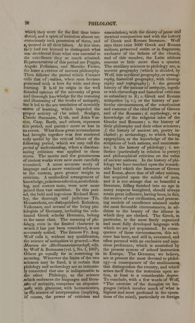 which they were for the 6rst time intro- duced, and a spirit of imitation almost un- consciously took possession of tliem, and aj ipeared in all their labors. At this time, ttV\v had not learned to distinguish what W3L- accidental from what was essential to the excellence they so much admired. Representatives of this period are Poggio, Angelo Poliziano, and Marsilio Ficino, the latter a reviver of ancient philosophy. Then follows' the period which Creuzer calls that of -realism, when men became possessed with a love for wide and deep learning. It had its origin in the well founded opinion of the necessity of great and thorough knowledge for the restoring and illustrating of the works of antiquity, but it led to the ace umulation of unwieldy «tores of learning, which impeded the proper activity of the mind. Scaliger, Claude Saumaise, G^rh. and John Vos- sius, Casp. Barth, and others, represent (his period, and partake more or less in its errors. What these great accumulators had brought together was first rendered truly useful by the critical labors of the following period, which we may call the period of understanding, when a discrimi- nating criticism was applied to these stores. The merits and the genuineness of ancient works were now more carefully examined. A more accurate study of language and a more continual reference to the context, gave greater weight to criticism. A methodical arrangement of knowledge, j udteious selection, acute think- ing, and correct taste, were now more prized than vast erudition. In this peri- od, the bold and ingenious Richard Bent- ley, the thorough and judicious Tib. Hemsterhuis, are distinguished. Ruhnken, Valkenaer, and several of the living phi- lologists of Germany, including the cele- brated Greek scholar Hermann, belong to the same class. The meaning of phi- lology, even in the limited character in which it has just been considered, is not accurately settled. The famous Fr. Aug. Wolf calls it, without any qualification, the science of antiquities in general.—See Museum der Alterthumswissenschqft, edit, by Wolf & Buttmann(vol. i, No. 1, 1807). Others go equally far in restricting its meaning. Wherever the limits of the two sciences may be fixed, it is certain that philology and archaeology are so intimate- ly connected that one is indispensable to the other. Philology, as the science jtvhich embraces the languages and litera- tth-e of antiquity, comprises an acquaint- ^atfe^e with grammar, with hermeneutics, Wtr?e science of interpretation (implying, of course, the power of criticism and emendation), with the theory of prose arid metrical composition and with the history of Greek and Roman literature. Wolf says there exist 1600 Greek and Roman authors, preserved entire or in fragments, exclusive of the fathers of the church, and of this number, the Latin authors amount to little more than a quarter. The auxiliary sciences to philology are, a. ancient geography (which is divided, by Wolf, into mythical geography, or uranog- raphy, historical geography, with chorog- raphy and topography); b. the general history of the nations of antiquity, togeth- er with chronology and historical criticism as subsidiary to it; c. Greek and Roman antiquities (q. v.), or the history of par- ticular circumstances, of the constitution' and customs of the chief tribes of Greece and of the Romans; d. mythology, or a knowledge of the religious tales of the Greeks and Romans; e. the history of their philosophy and their other sciences; f. the history of ancient art, poetry in- cluded ; g. archaeology, to which belong epigraphies, or the knowledge of the in- scriptions of both nations, and numismat- ics ; h. the history of philology; i. aes- thetics (particularly in relation to poetry) and philosophical criticism on the value of ancient authors. In the history of phi- lology we have touched upon the remark- able hold which the literature of Greece and Rome, above that of all other nations, has acquired upon the minds of men, and it is not' strange that so beautiful a literature, falling finished into an age in many respects benighted, should always retain great influence, having been, in fact, the source of our civilization, and present- ing models of excellence attained under the most favorable circumstances, in ad- dition to the beauty of the idioms in which they are clothed. The Greek, in particular, is the most finely organized and most fully developed language with which we are yet acquainted. In conse- quence of these circumstances, this sci- ence has been, and still is, overrated, and often pursued with an exclusive and inju- rious preference, which is nourished by the present system of school instruction in Europe. The Germans, we believe, are at present the most devoted to philoU ogy—a consequence of the studiousness that distinguishes the country, and which arises itself from the restraints upon ac- tion, at least to a considerable degree To conclude, with a few words of Wolf,  The exercise of the thoughts on lan- guages (which involve much of what is highest and most profound in the opera- tions of the mind), particularly on foreign