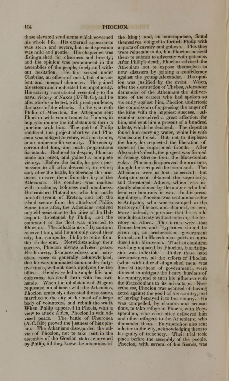 1C4 PHOCION. tlio.se elevated sentimental which governed his whole life. His external appearance was stern and severe, but his disposition was mild and gentle. His eloquence was distinguished lor clearness and brevity; and his opinion was pronounced in the assemblies of the people, freely and with- out hesitation. He first served under Chabrias, au officer of merit, but of a vio- lent and unequal character. He gained his esteem and moderated his impetuosity. His activity contributed essentially to the naval victory of Naxos (377 B. C), and he afterwards collected, with great prudence, the taxes of the islands. In the war with Philip of Macedon, the Athenians sent Phocion with some troops to Eubeea, in hopes to induce the inhabitants to form a junction with him. The gold of Philip rendered this project abortive, and Pho- •cion was obliged to retire, with his troops, to an eminence for security. The enemy surrounded him, and made preparations for attack. Reduced to despair, Phocion made an onset, and gained a complete victory. Before the battle, he gave per- mission to all who desired it, to retire; and, after the battle, he liberated the pris- oners, to save them from the fury of the Athenians. His conduct was marked with prudence, boldness and manliness. He banished Piutarchus, who had made himself tyrant of Eretria, and left the island secure from die attacks of Philip. Some time after, the Athenians resolved to yield assistance to the cities of the Hel- lespont, threatened by Philip, and the command of the fleet was intrusted to Phociou. The inhabitants of Byzantium received him, and he not only saved their city, but compelled Philip to retire from the Hellespont. Notwithstanding their success, Phocion always advised peace. His honesty, disinterestedness and patri- otism were so generally acknowledged, that he was nomiuated commander forty- five times, without once applying for the office. He always led a simple life, and cultivated his small farm with his own hands. When the inhabitants of Megara requested an alliance with the Athenians, Phocion zealously advocated the measure, marched to the city at the head of a large body of volunteers, and rebuilt the walls. When Philip appeared in Phocis, with a view to attack Attica, Phocion in vain ad- vised peace. The battle of Chaeronea (A. C.338) proved the justness of his opin- ion. The Athenians disregarded the ad- vice of Phocion, not to take part in the assembly of the Grecian states, convened by Philip, till they knew the intentions of the king ; and, in consequence, found themselves obliged to furnish Philip with a quota of cavalry and galleys. This they were reluctant to do, but Phocion au/ised them to submit to adversity with patience. After Philip's death, Phocion advised the Athenians not to expose themselves to new disasters by joining a confederacy against the young Alexander. His opin- ion was justified by the event. When, after the destruction of Thebes, Alexander demanded of the Athenians the deliver- ance of the orators who had .spoken 60 violently against him, Phocion undertook the commission of appeasing the anger of the king with the happiest success. Al- exander conceived a great affection for him, and sent him a present of a hundred talents, which he declined. The deputies found him carrying water, while his wife was baking bread. But, not to displease the king, he requested the liberation of some of his imprisoned friends. After Alexander's death, the project was formed of freeing Greece from the Macedonian yoke. Phocion disapproved the measure, though he accepted the command. The Athenians were at first successful ; but Antipater soon obtained the superiority, and threatened Athens, which was in- stantly abandoned by the orators who had been so clamorous for war. In this press- ing danger, Phocion was si nt ambassador to Antipater, who was encamped in the territory of Thebes, and obtained, on hard terms indeed, a promise that In uld conclude a treaty without entering the ter- ritory of Attica. The terms were, that Demosthenes and ilyperides should be given up, an aristocratical government formed, and a Macedonian garrison intro- duced into Munychia. This last condition was long opposed by Phocion, but Antip- ater was inflexible. Under these hard circumstances, all the efforts of Phocion (who, with'other distinguished men, was then at the'head of government), were directed to mitigate the heavy burdens of his country, and to turn his influence with the Macedonians to its advantage. Nev- ertheless, Phocion was accused of having acted against the good of his country, and of having betrayed it to the enemy. He was compelled, by clamors and accusa- tions, to take refuge in Phocis, with Poly- sperchon, who soon after delivered him and other refugees to the Athenians, who demanded them. Polysperchon also sent a letter to the city, acknowledging them to be guilty of treachery. Their trial took place before the assembly of the people. Phocion, with several of his friends, was