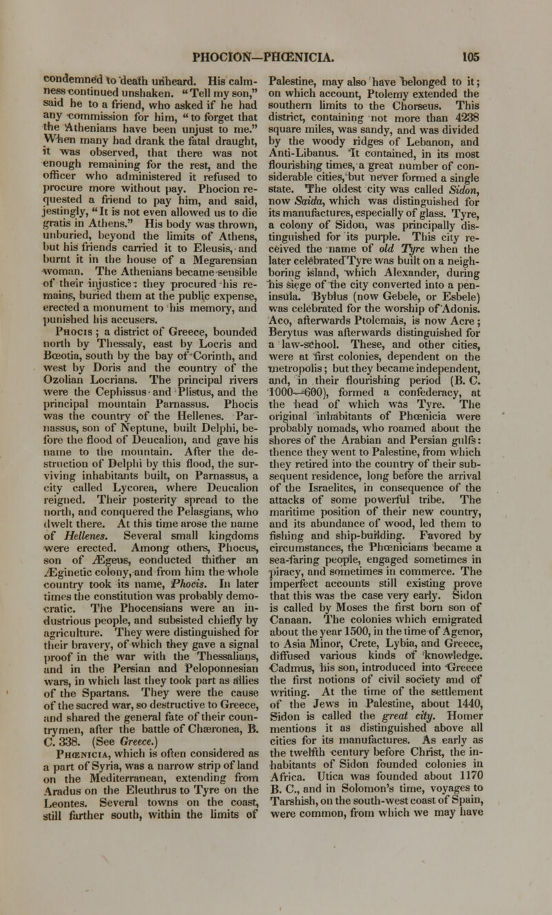 condemned to death unheard. His calm- ness continued unshaken.  Tell my son, said he to a friend, who asked if he had any commission for him, to forget that the Athenians have been unjust to me. When many had drank the fatal draught, it was observed, that there was not enough remaining for the rest, and the officer who administered it refused to procure more without pay. Phocion re- quested a friend to pay him, and said, jestingly, It is not even allowed us to die gratis in Athens. His body was thrown, unburied, beyond the limits of Athens, but his friends carried it to Eleusis,and burnt it in the house of a Megarensian •woman. The Athenians became sensible of their injustice- they procured his re- mains, buried them at the public expense, erected a monument to his memory, and punished his accusers. Phocis ; a district of Greece, bounded north by Thessaly, east by Locris and Bceotia, south by the bay of Corinth, and west by Doris and the country of the Ozolian Locrians. The principal rivers were the Cephissusand Plistus, and the principal mountain Parnassus. Phocis was the country of the Hellenes. Par- nassus, son of Neptune, built Delphi, be- fore the flood of Deucalion, and gave his name to the mountain. After the de- struction of Delphi by this flood, the sur- viving inhabitants built, on Parnassus, a city called Lycorea, where Deucalion reigned. Their posterity spread to the north, and conquered the Pelasgians, who dwelt there. At this time arose the name of Hellenes. Several small kingdoms were erected. Among others, Phocus, son of JEgeue, conducted thither an ^Eginetic colony, and from him the whole country took its name, Phocis. In later times the constitution was probably demo- cratic. The Phocensians were an in- dustrious people, and subsisted chiefly by agriculture. They were distinguished for their bravery, of which they gave a signal proof in the war with the Thessalians, and in the Persian and Peloponnesian wars, in which last they took part as allies of the Spartans. They were the cause of the sacred war, so destructive to Greece, and shared the general fate of their coun- trymen, after the battle of Chaeronea, B. C. 338. (See Greece.) Ph<enicia, which is often considered as a part of Syria, was a narrow strip of land on the Mediterranean, extending from Aradus on the Eleuthrus to Tyre on the Leontes. Several towns on the coast, still farther south, within the limits of Palestine, may also have belonged to it; on which account, Ptolemy extended the southern limits to the Chorseus. This district, containing not more than 4238 square miles, was sandy, and was divided by the woody ridges of Lebanon, and Anti-Libanus. It contained, in its most flourishing times, a great number of con- siderable cities,'but never formed a single state. The oldest city was called Sidon, now Saida, which was distinguished for its manufactures, especially of glass. Tyre, a colony of Sidon, was principally dis- tinguished for its purple. This city re- ceived the name of old Tyre when the later celebrated'Tyre was built on a neigh- boring island, which Alexander, during his siege of the city converted into a pen- insula. Byblus (now Gebele, or Esbele) was celebrated for the worship of Adonis. Aco, afterwards Ptolemais, is now Acre; Berytus was afterwards distinguished for a law-school. These, and other cities, were at first colonies, dependent on the metropolis; but they became independent, and, in their flourishing period (B. C. 1OOCM60O), formed a confederacy, at the head of which wns Tyre. The original inhabitants of Phoenicia were probably nomads, who roamed about the shores of the Arabian and Persian gulfs: thence they went to Palestine, from which they retired into the country of their sub- sequent residence, long before the arrival of the Israelites, in consequence of the attacks of some powerful tribe. The maritime position of their new country, and its abundance of wood, led them to fishing and ship-burlding. Favored by circumstances, the Phoenicians became a sea-faring people, engaged sometimes in piracy, and sometimes in commerce. The imperfect accounts still existing prove that this was the case very early. Sidon is called by Moses the first born son of Canaan. The colonies which emigrated about the year 1500, in the time of Agenor, to Asia Minor, Crete, Lybia, and Greece, diffused various kinds of 'knowledge. Cadmus, his son, introduced into 'Greece the first notions of civil society and of writing. At the time of the settlement of the Jews in Palestine, about 1440, Sidon is called the great city. Homer mentions it as distinguished above all cities for its manufactures. As early as the twelfth century before Christ, the in- habitants of Sidon founded colonies in Africa. Utica was founded about 1170 B. C, and in Solomon's time, voyages to Tarshish, on the south-west coast of Spain, were common, from which we may have