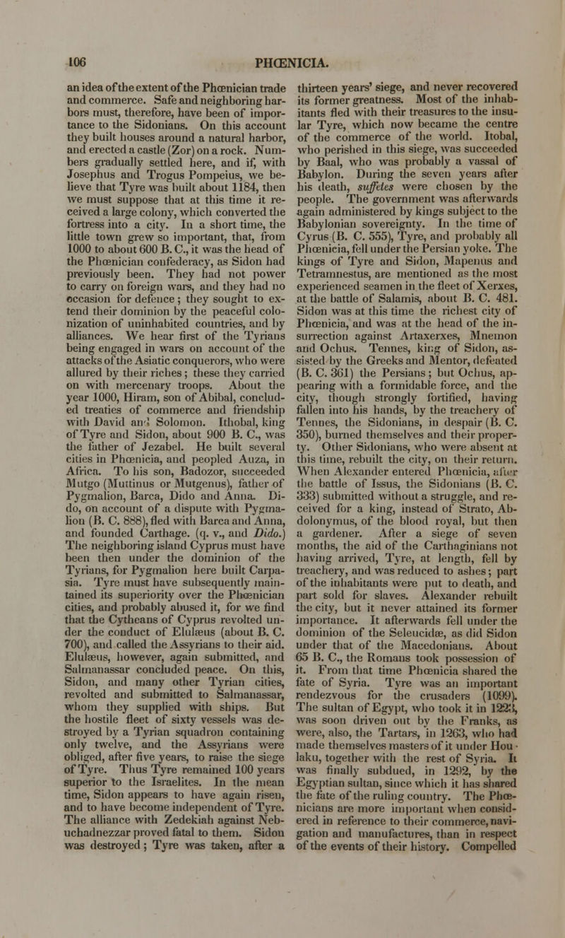 IOC PHOENICIA. an idea of the extent of the Phoenician trade and commerce. Safe and neighboring har- bors must, therefore, have been of impor- tance to the Sidonians. On this account they built houses around a natural harbor, and erected a castle (Zor) on a rock. Num- bers gradually settled here, and if, with Josephus and Trogus Pompeius, we be- lieve that Tyre was built about 1184, then we must suppose that at this time it re- ceived a large colony, which converted the fortress into a city. In a short time, the little town grew so important, that, from 1000 to about 600 B. C, it was the head of the Phoenician confederacy, as Sidon had previously been. They had not power to carry on foreign ware, and they had no occasion for defence ; they sought to ex- tend their dominion by the peaceful colo- nization of uninhabited countries, and by alliances. We hear first of the Tynans being engaged in wars on account of the attacks of the Asiatic conquerors, who were allured by their riches ; these they carried on with mercenary troops. About the year 1000, Hiram, son of Abibal, conclud- ed treaties of commerce and friendship with David aivi Solomon. Ithobal, king of Tyre and Sidon, about 900 B. C, was the father of Jezabel. He built several cities in Phoenicia, and peopled Auza, in Africa. To his son, Badozor, succeeded Miitgo (Muttinus or Mutgenus), father of Pygmalion, Barca, Dido and Anna. Di- do, on account of a dispute with Pygma- lion (B. C. 888), fled with Barca and Anna, and founded Carthage, (q. v., and Dido.) The neighboring island Cyprus must have been then under the dominion of the Tynans, for Pygmalion here built Carpa- sia. Tyre must have subsequently main- tained its superiority over the Phoenician cities, and probably abused it, for we find that the Cytheans of Cyprus revolted un- der the conduct of Eluleeus (about B. C. 700), and called the Assyrians to their aid. Elulaeus, however, again submitted, and Salmanassar concluded peace. On this, Sidon, and many other Tynan cities, revolted and submitted to Salmanassar, whom they supplied with ships. But the hostile fleet of sixty vessels was de- stroyed by a Tyrian squadron containing only twelve, and the Assyrians were obliged, after five years, to raise the siege of Tyre. Thus Tyre remained 100 years superior to the Israelites. In the mean time, Sidon appears to have again risen, and to have become independent of Tyre. The alliance with Zedekiah against Neb- uchadnezzar proved fatal to them. Sidou was destroyed; Tyre was taken, after a thirteen years' siege, and never recovered its former greatness. Most of the inhab- itants fled with their treasures to the insu- lar Tyre, which now became the centre of the commerce of the world. Itobal, who perished in this siege, was succeeded by Baal, who was probably a vassal of Babylon. During the seven years after his death, suffdes were chosen by the people. The government was afterwards again administered by kings subject to the Babylonian sovereignty. In the time of Cyrus (B. C. 555), Tyre, and probably all Phoenicia, fell under the Persian yoke. The kings of Tyre and Sidon, Mapenus and Tetramnestus, are mentioned as the most experienced seamen in the fleet of Xerxes, at the battle of Salamis, about B. C. 481. Sidon was at this time the richest city of Phoenicia, and was at the head of the in- surrection against Artaxerxes, Mneinon and Ochus. Tennes, king of Sidon, as- sisted by the Greeks and Mentor, defeated (B. C. 3G1) the Persians; but Ochus, ap- pearing with a formidable force, and the city, though strongly fortified, having fallen into his hands, by the treachery of Tennes, the Sidonians, in despair (B. C. 350), burned themselves and their proper- ty. Other Sidonians, who were absent at this time, rebuilt the city, on their return. When Alexander entered Phoenicia, ai'ur the battle of Issus, the Sidonians (B. C. 333) submitted without a struggle, and re- ceived for a king, instead of Strato, Ab- dolonymus, of the blood royal, but then a gardener. After a siege of seven months, the aid of the Carthaginians not having arrived, Tyre, at length, fell by treachery, and was reduced to ashes; part of the inhabitants were put to death, and part sold for slaves. Alexander rebuilt the city, but it never attained its former importance. It afterwards fell under the dominion of the Seleucidae, as did Sidon under that of the Macedonians. About 65 B. C, the Romans took possession of it. From that time Phoenicia shared the fate of Syria. Tyre was an important rendezvous for the crusaders (1099). The sultan of Egypt, who took it in 1223, was soon driven out by the Franks, as were, also, the Tartars, in 1263, who had made themselves masters of it under Hou • laku, together with the rest of Syria. It was finally subdued, in 1292, by the Egyptian sultan, since which it has shared the fate of the ruling country. The Phoe- nicians are more important when consid- ered in reference to their commerce, navi- gation and manufactures, than in respect of the events of their history. Compelled