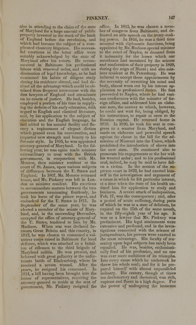 also in attending to the claim of the state of Maryland for a large amount of public property invested in the stock of the hank of England before the revolution, and which had become the subject of a com- plicated chancery litigation. His success- ful exertions in the latter affair were suitably acknowledged by the state of Marylaud after his return. He recom- menced in Baltimore his professional labors with renewed ardor, and with no diminution of legal knowledge, as he had continued his habits of diligent study during his residence abroad, and had de- rived all the advantage which could he ob- tained from frequent intercourse with the first lawyers of England and attendance on its courts of justice. He had, besides, employed a portion of his time in supply- ing the defects of his early education, with regard to English and classical literature, and, by his application to the subject of «;locution and the English language, he had added to his natural facility and flu- ency a copiousness of elegant diction which graced even his conversation, and imparted new strength and beauty to his forensic style. In 1805, lie was appointed attorney-general of Maryland. In the fol- lowing year, he was again made minister extraordinary to treat with the British government, in conjunction with Mr. Monroe, then minister resident at the court of St. James, upon various subjects of difference between the U. States and England. In 1807, Mr. Monroe returned home, and Mr. Pinkney was left in Lon- don as minister resident. His exertions to accommodate matters between the two governments terminating fruitlessly, he took his leave of the prince regent, and embarked for the U. States in 1811. In September of the same year, he was elected a member of the senate of Mary- land, and, in the succeeding December, accepted the office of attorney-general of the U. States, tendered to him by Mr. Madison. When war was declared be- tween Great Britain and this country, in 1812, he was chosen to command a vol- unteer corps raised in Baltimore for local defence, which was attached as a battal- ion of riflemen to the third brigade of Maryland militia. He was present, and behaved with great gallantry at the unfor- tunate battle of Bladensburg, where he received a severe wound. After the peace, he resigned his command. In 1814, a bill having been brought into the bouse of representatives, requiring the attorney-general to reside at the seat of government, Mr. Pinkney resigned the office. In 1815, he was chosen a mem- ber of congress from Baltimore, and de- livered an able speech on the treaty-mak- ing power. In 1816, he was a third time invested with diplomatic functions, being appointed by Air. Madison special minister to the court of Naples, to demand from it indemnity for the losses which our merchants had sustained by the seizure and confiscation of their property in 1809, during the reign of Murat; and also min- ister resident at St. Petersburg. He was induced to accept those appointments by the necessity of recruiting his mind and body, almost worn out by his intense ap- plication to professional duties. He first proceeded to Naples, where he had vari- ous conferences with the minister of for- eign affairs, and addressed him an elabo- rate note, the answer to which, however, he could not wait for, being obliged, by his instructions, to repair at once to the Russian capital. He returned home in 1818. In 1820, he took his seat in con- gress as a senator from Maryland, and made an elaborate and powerful speech against the clause in the bill for the ad- mission of Missouri into the Union, which prohibited the introduction of slaves into the new state. lie .continued also to prosecute his engagements at the bar with his wonted ardor; and to Ids professional zeal, indeed, he may be said to have fall- en a victim. In the session of the su- preme court in 1822, he had exerted him- self in the investigation and argument of a cause in which he felt particular interest, ;;t a time when the state of his health un- fitted him for application to study and business. A severe attack of indisposition, Feb. 17, was the consequence; and, after a period of acute suffering, during parts of which he was in a state of delirium, he expired on the 25th of the same month, in the fifty-eighth year of his age. It was as a lawyer that Mr. Pinkney was preeminent. His legal attainments were extensive and profound, and in the inves- tigations connected with the science of jurisprudence, his powers were exerted to the most advantage. His faculty of rea- soning upon legal subjects has rarely been equalled. He was, besides, enthusiasti- cally fond of his profession, and no one was ever more ambitious of its triumphs. Into every cause which he undertook he threw his whole soul; and for it he pre- pared himself with almost unparalleled industry. His oratory, though at times too declamatory and rhetorical, was rich, copious and fluent in a high degree. For the power of undergoing the immense