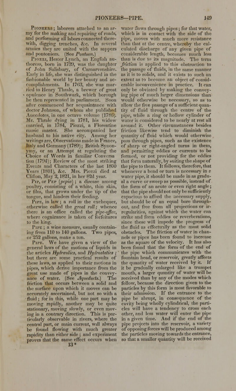 Pioneers ; laborers attar-lied to an ar- my for the making and repairing of roads, and performing all labors connected there- with, digging trenches, &c. In several armies they arc united with the sappers and pontoniers. (See Pontoon.) Piozzi, Hester Lynch, an English au- thoress, horn in 1739, was the daughter of John Salishury, of Carnarvonshire. Early in life, she was distinguished in the fashionable world by her beauty and ac- complishments. In 1763, she was mar- ried to Henry Thrale, a brewer of great ■ opulence in Southwark, which borough he then represented in parliament. Soon after commenced her acquaintance with doctor Johnson, of whom she published Anecdotes, in one octavo volume (1780). Mr. Thrale dying in 1781, his widow inarried, in 1784, Piozzi, a Florentine music master. She accompanied her husband to his native city. Among her writings are, Observations made in France, Italy and Germany (1789); British Synon- ymy, or an Attempt at regulating the Choice of Words in familiar Convcrsa tion (1794); Review of the most striking Events and Characters of the last 1800 Years (1801), &c. Mrs. Piozzi died at Clifton, May 2,1821, in her 82d year. Pip, or Pep (pepia) ; a disease among poultry, consisting of a white, thin skin, or film, that grows under the tip of the tongue, and hinders their feeding. Pipe, in law; a roll in the exchequer, otherwise called the great roll; whence there is an office called the pipe-office, where cognizance is taken of forfeitures to the king. Pipe ; a wine measure, usually contain- ing from 110 to 140 gallons. Two pipes, or 252 gallons, make a tun. Pipe. We have given a view of the general laws of the motions of liquids in the articles Hydraulics, and Hydrostatics ; but there are some practical results of these laws, as applied to their motions in pipes, which derive importance from the great use made of pipes in the convey- ance of water. (See Aqueducts.) The friction that occurs between a solid and the surface upon which it moves can be accurately ascertained, but not so with a •fluid ; for in this, while one part may be moving rapidly, another may he quite stationary, moving slowly, or even mov- ing in a contrary direction. This is par- ticularly observable in rivers, where the central part, or main current, wdl always be found flowing with much greater rapidity than either side ; and experiment proves that the same effect occurs when 13* water flows through pipes; for that water, which is in contact with the side of the pipe, moves with much more resistance than that at the centre, whereby the cal- culated discharge of any given pipe of considerable length, becomes much less than is due to its magnitude. The term friction is applied to this obstruction to the passage of fluids, in the same manner as it is to solids, and it exists to such an extent as to become an ohject of consid- erable inconvenience in practice. It can only be obviated by making the convey- ing pipe of much larger dimensions than would otherwise be necessary, so as to allow the free passage of a sufficient quan- tity of fluid through the centre of the pipe, while a ring or hollow cylinder of water is considered to be nearly at rest all around it. Other circumstances besides friction likewise tend to diminish the quantity of fluid which would otherwise pass through pipes, such as the existence of sharp or right-angled turns in them, and permitting eddies or currents to be formed, or not providing for the eddies that form naturally, by suiting the shape of the pipe to them. It follows, therefore, that whenever a bend or turn is necessary in v water pipe, it should be made in as gradu- al a curve or sweep as possihle, instead of the form of an acute or even right angle; that the pipe should not only be sufficiently capacious to afford the necessary supply, but should be of an equal bore through- out, and free from all projections or ir- regularities, against which the water can strike and form eddies or reverberations, since these will impede the progress of the fluid as effectually as the most solid obstacles. The friction of water in chan- nels or pipes has been found to increase as the square of the velocity. It has also been found that the form of the end of the pipe which communicates with the fountain head, or reservoir, greatly affects the quantity of water received by it. If it be gradually enlarged like a trumpet mouth, a larger quantity of water will be received than by any of the modes which follow, because the direction given to the particles by this form is most favorable to their admission. If the entrance to the pipe be abrupt, in consequence of the cavity being wholly cylindrical, the parti- cles will have a tendency to cross each other, and less water will enter the pipe in a given time. And if the end of the pipe projects into the reservoir, a variety of opposing forces will be produced among the particles moving towards the entrance, so that a smaller quantity will be received