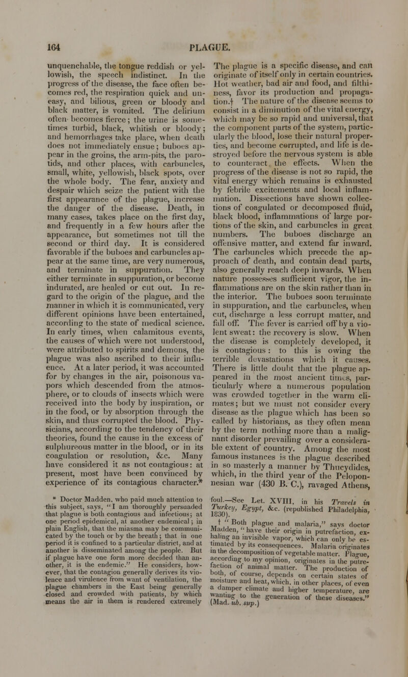 unquenchable, the tongue reddish or yel- lowish, the speech indistinct. In the progress of the disease, the face often be- comes red, the respiration quick and un- easy, and bilious, green or bloody and black matter, is vomited. The delirium often becomes tierce; the urine is some- times turbid, black, whitish or bloody; and hemorrhages take place, when death does not immediately ensue; buboes ap- pear in the groins, the arm-pits, the paro- tids, and other places, with carbuncles, small, white, yellowish, black spots, over the whole body. The fear, anxiety and despair which seize the patient with the first appearance of the plague, increase the danger of the disease. Death, in many cases, takes place on the first day, and frequently in a few hours after the appearance, but sometimes not till the second or third day. It is considered favorable if the buboes and carbuncles ap- pear at the same time, are very numerous, and terminate in suppuration. They either terminate in suppuration, or become indurated, are healed or cut out. In re- gard to the origin of the plague, and the manner in which it is communicated, very different opinions have been entertained, according to the state of medical science. In early times, when calamitous events, the causes of which were not understood, were attributed to spirits and demons, the plague was also ascribed to their influ- ence. At a later period, it was accounted for by changes in the air, poisonous va- pors which descended from the atmos- phere, or to clouds of insects which were received into the body by inspiration, or in the food, or by absorption through the skin, and thus corrupted the blood. Phy- sicians, according to the tendency of their theories, found the cause in the excess of sulphureous matter in the blood, or in its coagulation or resolution, &c. Many have considered it as not contagious: at present, most have been convinced by experience of its contagious character.* # Doctor Madden, who paid much attention lo this subject, says,  I am thoroughly persuaded that plague is both contagious and infectious; at one period epidemical, at another endemical; in plain English, that the miasma may be communi- cated by the touch or by the breath ; that in one period it is confined to a particular district, and at another is disseminated among the people. But if plague have one form more decided than an- other, it is the endemic. He considers, how- ever, that the contagion generally derives its vio- lence and virulence from want of ventilation, the plague chambers in the East being generally closed and crowded with patients, by which means the air in them is rendered extremely The plague is a specific disease, and call originate of itself only in certain countries. Hot weather, bad air and food, and filthi- ness, favor its production and propaga- tion .f The nature of the disease seems to consist in a diminution of the vital energy, which may be so rapid and universal, that the component parts of the system, partic- ularly the blood, lose their natural proper- ties, and become corrupted, and life is de- stroyed before the nervous system is able to counteract, the effects. When the progress of the disease is not so rapid, the vital energy which remains is exhausted by febrile excitements and local inflam- mation. Dissections have shown collec- tions of coagidated or decomposed fluid, black blood, inflammations of large por- tions of the skin, and carbuncles in great numbers. The buboes discharge an offensive matter, and extend far inward. The carbuncles which precede the ap- proach of death, and contain dead parts, also generally reach deep inwards. When nature possesses sufficient vigor, the in- flammations are on the skin rather than in the interior. The buboes soon terminate in suppuration, and the carbuncles, when cut, discharge a less corrupt matter, and fall off. The fever is carried off by a vio- lent sweat: the recovery is slow. When the disease is completely developed, it is contagious: to this is owing the terrible devastations which it causes. There is little doubt that the plague ap- peared in the most ancient times, par- ticularly where a numerous population was crowded together in the warm cli- mates; but we must not consider every disease as the plague which has been so called by historians, as they often mean by the term nothing more than a malig- nant disorder prevailing over a considera- ble extent of country. Among the most famous instances is the plague described in so masterly a manner bv Thucydides, which, in the third year of the Pelopon- nesian war (430 B. C), ravaged Athens, foul.—See Let. XVIII, in his Travels in 18301 V' Pt' &C' <rePublished Philadelphia, t  Both plague and malaria, savs doctor Madden, ' have their origin in putrefaction, ex- haling an invisible vapor, which can only be es- timated by its consequences. Malaria originates in the decomposition of vegetable matter. Plague according to my opinion, originates in the pulre- taction of animal matter. The production of both, of course, depends on certain states of moisture and heat, which, in other places, of even a damper climate and higher temperature, are )*Mn!lugtt0 the &eneration of these diseases. (Mad. ub. sup.)