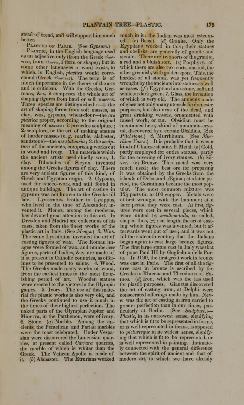 stead of bread, mid wifi support him much better. Plaster of Paris. (See Gypsum.) Plastic, in the English language used as an adjective only (from the Greek *\ao- tikos, from nX«<r«rw, I form or shape); but in some other languages a word exists, to which, in English, plastics would corre- spond (Greek *Xoor»*jt The term is of much importance in the theory of the arts and in criticism. With the Greeks, Ger- mans, &c., it comprises the whole art of shaping figures from hard or soft masses. Three species are distinguished :—1. the art of shaping forms from soft masses, as clay, wax, gypsum, wheat-flour—the ars plastica proper, according to the original meaning of nXawto .• it precedes sculpture ; 2. sculpture, or the art of making statues of harder masses (e. g. marble, alabaster, sandstone)—the ars statuaria; 3. the sculp- tura of the ancients, comprising works cut in wood and ivory. The materials which the ancient artists used chiefly were, 1. clay. Dibutades of Sicyon invented among the Greeks figures of clay. There are very ancient figures of this kind, of Greek and Egyptian origin. 2. Gypsum, used for stucco-work, and still found in antique buildings. The art of casting in gypsum was not known to the Greeks till late. Lysistratus, brother to Lysippus, who lived in the time of Alexander, in- vented it. Mengs, among the moderns, has devoted great attention to this art. In Dresden and Madrid are collections of his casts, taken from the finest works of the plastic art in Italy. (See Mengs.) 3. Wax. The same Lysistratus invented the art of casting figures of wax. The Roman im- ages were formed of wax, and numberless figures, parts of bodies, &c, are made of it at present in Catholic countries, as offer- ings to be presented to saints. 4. Wood. The Greeks made many works of wood, from the earliest times to the most flour- ishing period of art. Wooden statues were erected to the victors in the Olympic games. 5. Ivory. The use of this mate- rial for plastic works is also very old, and the Greeks continued to use it much in the times of their highest perfection. The naked parts of the Olympian Jupiter and Minerva, in the Parthenon, were of ivory. 6. Stone, (a) Marble. Among the an- cients, the Pentelican and Parian marbles were the most celebrated. Under Vespa- sian were discovered the Lunensian quar- ries, at present called Carrara quarries, the marble of which is whiter than the Greek. The Vatican Apollo is made of it (b) Alabaster. The Etrurians worked much in it: the Indian was most esteem- ed, (c) Basalt, (d) Granite. Only the Egyptians worked in this; their -statues and obelisks are generally of granite and sienite. There are two sorts of the granite, a red and a bluish sort, (e) Porphyry, of which there are also two sorts, one red, the other greenish, with golden spots. This, the hardest of all stones, was yet frequently wrought by the ancients into statues,as well as vases. (/) Egyptian lime-stone, soft and white,or dark green. 7. Glass, the invention of which is very old. The ancients made of glass not only many utensils fordomestic purposes, but also urns of the dead, and great drinking vessels, ornamented with raised work, or cut. Obsidian must be mentioned here, a kind of mountain-crys- tal, discovered by a certain Obsidius. (See Pitchstone.) 8. Murrhinum. (See Mur- rhine Vases.) It is probable that it was a kind of Chinese steatite. 9. Metal, (a) Gold, partly employed for entire statues, partly for the covering of ivory statues, (b) Sil- ver, (c) Bronze. This metal was very much used; the best ore for preparing it was obtained by the Greeks from the islands of Delos and .dEgina; at a later pe- riod, the Corinthian became the most pop- ular. The most common mixture was 12£ parts tin to 100 copper. Metals weie at first wrought with the hammer; at a later period they were cast. At first, fig- ures were cast in several pieces, which were united by swalloiv-tails, so called, shaped thus, ^; at length, the art of cast- ing whole figures was invented, but it af- terwards went out of use ; and it was not till the sixteenth century that the Italians began again to cast large bronze figures. The first large statue cast in Italy was that of pope Paul III by Guglielmo della Por- ta. In 1C99, the first great work in bronze was cast in Paris. The first of all the fig- ures cast in bronze is ascribed by the Greeks to Rhoecus and Theodoros of Sa- mos. (d\ Iron, which was the last used for plastic purposes. Glaucus discovered the art of casting iron; at Delphi were consecrated offerings made by him. Nev- er was the art of casting in iron carried to greater perfection than in our times, par- ticularly at Berlin. (See Sculpture.)— Plastic, in its narrowest sense, signifying that which is fit to be represented in forms, or is well represented in forms, is opposed to picturesque in its widest sense, signify- ing that which is fit to be represented, or is well represented in painting. Intimate- ly connected with the general difference between the spirit of ancient and that of modem art, to which we have already