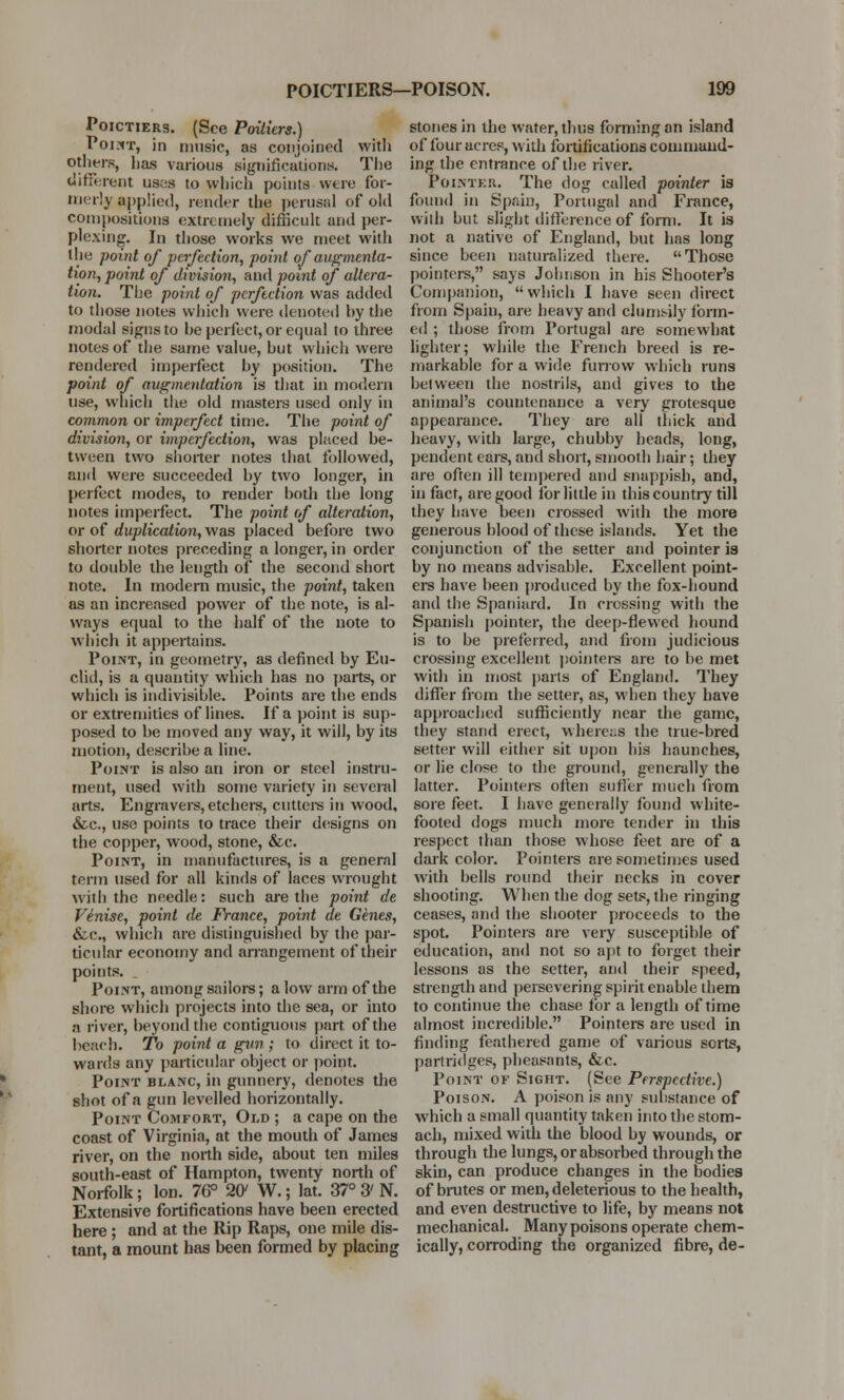 Poictiers. (See Poitiers.) Point, in music, as conjoined with others, has various significations. The different uses to which points were for- merly applied, render the perusal of old compositions extremely difficult and per- plexing. In those works we meet with the point of perfection, point of augmenta- tion, point of division, and point of altera- tion. The point of perfection was added to those notes which were denoted hy the modal signs to be perfect, or equal to three notes of the same value, but which were rendered imperfect by position. The point of augmentation is that in modern use, which the old masters used oidy in common or imperfect time. The point of division, or imperfection, was placed be- tween two shorter notes that followed, and were succeeded by two longer, in perfect modes, to render both the long notes imperfect. The point of alteration, or of duplication, was placed before two shorter notes preceding a longer, in order to double the length of the second short note. In modern music, the point, taken as an increased power of the note, is al- ways equal to the half of the note to which it appertains. Point, in geometry, as defined by Eu- clid, is a quantity which has no parts, or which is indivisible. Points are the ends or extremities of lines. If a point is sup- posed to be moved any way, it will, by its motion, describe a line. Point is also an iron or steel instru- ment, used with some variety in several arts. Engravers, etchers, cutters in wood, &c, use points to trace their designs on the copper, wood, stone, &c. Point, in manufactures, is a general term used for all kinds of laces wrought with the needle: such are the point de Venise, point de France, point de Genes, &c, which are distinguished by the par- ticular economy and arrangement of their points. Point, among sailors; a low arm of the shore which projects into the sea, or into a river, beyond the contiguous part of the beach. To point a gun ; to direct it to- wards any particular object or point. Point blanc, in gunnery, denotes the shot of a gun levelled horizontally. Point Comfort, Old ; a cape on the coast of Virginia, at the mouth of James river, on the north side, about ten miles south-east of Hampton, twenty north of Norfolk; Ion. 76° 20' W.; lat. 37° 3' N. Extensive fortifications have been erected here ; and at the Rip Raps, one mile dis- tant, a mount has been formed by placing stones in the water, thus forming an island of four acres, with fortifications command- ing the entrance of the river. Pointer. The dog called pointer is found in Spain, Portugal and France, with but slight difference of form. It is not a native of England, but has long since been naturalized there. Those pointers, says Johnson in his Shooter's Companion, which I have seen direct from Spain, are heavy and clumsily form- ed ; those from Portugal are somewhat lighter; while the French breed is re- markable for a wide furrow which runs between the nostrils, and gives to the animal's countenance a very grotesque appearance. They are all thick and heavy, with large, chubby heads, long, pendent ears, and short, smooth hair; they are often ill tempered and snappish, and, in fact, are good for little in this country till they have been crossed with the more generous blood of these islands. Yet the conjunction of the setter and pointer is by no means advisable. Excellent point- ers have been produced by the fox-hound and the Spaniard. In crossing with the Spanish pointer, the deep-flewed hound is to be preferred, and from judicious crossing excellent pointers are to be met with in most parts of England. They differ from the setter, as, when they have approached sufficiently near the game, they stand erect, whereas the true-bred setter will either sit upon his haunches, or lie close to the ground, generally the latter. Pointers often sutler much from sore feet. I have generally found white- footed dogs much more tender in this respect than those whose feet are of a dark color. Pointers are sometimes used with bells round their necks in cover shooting. When the dog sets, the ringing ceases, and the shooter proceeds to the spot. Pointers are very susceptible of education, and not so apt to forget their lessons as the setter, and their speed, strength and persevering spirit enable them to continue the chase for a length of time almost incredible. Pointers are used in finding feathered game of various sorts, partridges, pheasants, &c. Point of Sight. (See Perspective.) Poison. A poison is any suhstance of which a small quantity taken into the stom- ach, mixed with the blood by wounds, or through the lungs, or absorbed through the skin, can produce changes in the bodies of brutes or men, deleterious to the health, and even destructive to life, by means not mechanical. Many poisons operate chem- ically, corroding the organized fibre, de-