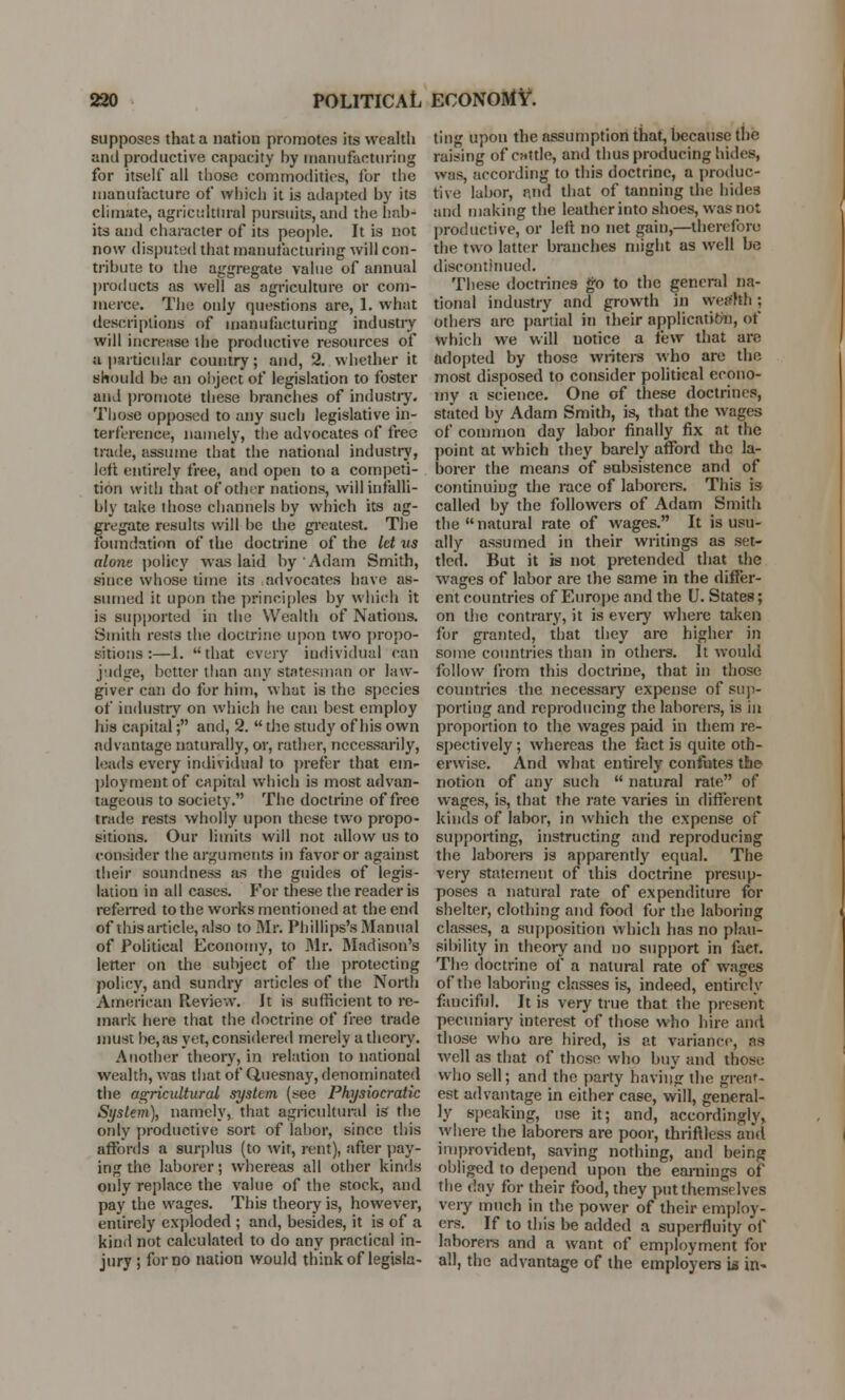 supposes that a nation promotes its wealth and productive capacity hy manufacturing for itself all those commodities, for the manufacture of which it is adapted hy its climate, agricultural pursuits, and the hab- its and character of its people. It is not now disputed that manufacturing will con- tribute to the aggregate value of annual products as well as agriculture or com- merce. The only questions are, 1. what descriptions of manufacturing industry will increase the productive resources of a particular country; and, 2. whether it should be an object of legislation to foster and promote these branches of industry. Those opposed to any such legislative in- terference, namely, the advocates of free trade, assume that the national industry, left entirely free, and open to a competi- tion with that of other nations, will infalli- bly take those channels by which its ag- gregate results will be die greatest. The foundation of the doctrine of the let us alone policy was laid hy Adam Smith, since whose time its advocates have as- sumed it upon the principles by which it is supported in the Wealth of Nations. Smith rests the doctrine upon two propo- sitions :—1. that every individual can judge, better than any statesman or law- giver can do for him, what is the species of industry on which he can best employ his capital; and, 2.  the study of his own advantage naturally, or, rather, necessarily, leads every individual to prefer that em- ployment of capital which is most advan- tageous to society. The doctrine of free trade rests wholly upon these two propo- sitions. Our limits will not allow us to consider the arguments in favor or against their soundness as the guides of legis- lation in all cases. For these the reader is referred to the works mentioned at the end of this article, also to Mr. Phillips's Manual of Political Economy, to Mr. Madison's letter on the subject of the protecting policy, and sundry articles of the North American Review. It is sufficient to re- mark here that the doctrine of free trade must be, as yet, considered merely a theory. Another theory, in relation to national wealth, was that of Quesnay, denominated the agricultural system (see Physiocratic System), namely, that agricultural is the only productive sort of labor, since this affords a surplus (to wit, rent), after pay- ing the laborer; whereas all other kinds only replace the value of the stock, and pay the wages. This theory is, however, entirely exploded ; and, besides, it is of a kind not calculated to do any practical in- jury ; for no nation would think of legisla- ting upon the assumption that, because the raising of cattle, and thus producing hides, was, according to this doctrine, a produc- tive labor, and that of tanning the hides and making the leather into shoes, was not productive, or left no net gain,—therefore the two latter branches might as well be discontinued. These doctrines go to the general na- tional industry and growth in wca'hh ; others arc partial in their application, of which we will notice a few that are adopted by those writers who are the most disposed to consider political econo- my a science. One of these doctrines, stated by Adam Smith, is, that the wages of common day labor finally fix at the point at which they barely afford the la- borer the means of subsistence and of continuing the race of laborers. This is called by the followers of Adam Smith the natural rate of wages. It is usu- ally assumed in their writings as set- tled. But it is not pretended that the wages of labor are the same in the differ- ent countries of Europe and the U. States; on the contrary, it is every where taken for granted, that they are higher in some countries than in others. It would follow from this doctrine, that in those countries the necessary expense of sup- porting and reproducing the laborers, is iit proportion to the wages paid in them re- spectively ; whereas the fact is quite oth- erwise. And what entirely confutes the notion of any such  natural rate of wages, is, that the rate varies in different kinds of labor, in which the expense of supporting, instructing and reproducing the laborers is apparently equal. The very statement of this doctrine presup- poses a natural rate of expenditure for shelter, clothing and food for the laboring classes, a supposition which has no plau- sibility in theory and no support in fact. The doctrine of a natural rate of wages of the laboring classes is, indeed, entirely fanciful. It is very true that the present pecuniary interest of those who hire and those who are hired, is at variance, as well as that of those who buy and those who sell; and the party having the great- est advantage in either case, will, general- ly speaking, use it; and, accordingly, where the laborers are poor, thriftless and improvident, saving nothing, and being obliged to depend upon the earnings of the day for their food, they put themselves very much in the power of their employ- ers. If to this be added a superfluity of laborers and a want of employment for all, the advantage of the employers is in^