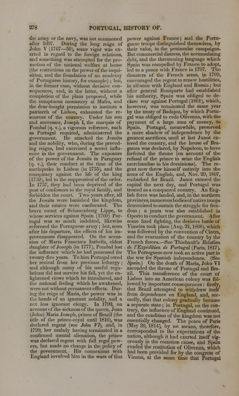 the army or the navy, was not summoned after KJ97. During the long reign of John V (1707—50), some vigor was ex- erted in regard to the foreign relations, and something was attempted for the pro- motion of the national welfare at borne (the restrictions on the power of the inqui- sition, and the foundation of an academy of Portuguese history, for example) ; hut, in the former case, without decisive con- sequences, and, in the latter, without a completion of the plans proposed, while the sumptuous monastery at Mafra, and the dear-hought permission to institute a patriarch of Lisbon, exhausted the re- sources of the country. Under his son and successor, Joseph I, the marquis of Pombal (q. v.), a vigorous reformer, such as Portugal required, administered the government. He attacked the Jesuits and the nobility, who, during the preced- ing reigns, had exercised a secret influ- ence hi the government. The exposure of the power of the Jesuits in Paraguay (q. v.), their conduct at the time of the earthquake in Lisbon (in 1755), and the conspiracy against the life of the king (1759), led to the suppression of the order. In 1757, they had been deprived of the post of confessors to the royal family, and forbidden the court. Two years after, all the Jesuits were banished the kingdom, and their estates were confiscated. The brave count of Schauenburg Lippe, to whose services against Spain (17G0) Por- tugal was so much indebted, likewise reformed the Portuguese army ; but, soon after his departure, the effects of his im- provements disappeared. On the acces- sion of Maria Prancisca Isabella, eldest daughter of Joseph (in 1777), Pombal lost the influence which he had possessed for twenty-five years. To him Portugal owed her revival from her previous lethargy; and although many of his useful regu- lations did not survive his fall, yet the en- lightened views which he introduced, and the national feeling which he awakened, were not without permanent effects. Dur- ing the reign of Maria, the power was in the hands of an ignorant nobility, and a not less ignorant clergy. In 1792, on account of the sickness of the queen, Juan (John) Maria Joseph, prince of Brazil (the title of the prince-royal until 1816), was declared regent (see John VI), and, in 1799, her malady having terminated in a confirmed mental alienation, the prince was declared regent with full regal pow- ers, but made no change in the policy of the government. His connexions with England involved him in the wars of that power against Fiance} and the Portu- guese troops distinguished themselves, by their valor, in the peninsular campaigns. But commercial distress, the accumulating debt, and the threatening language which Spain was compelled by France to adopt, led to a peace with France in 1797. The disasters of the French arms, in 1799, encouraged the regent to renew hostilities, in alliance with England and Russia; but after general Bonaparte had established his authority, Spain was obliged to de- clare war against Portugal (1801), which, however, was terminated the same year by the treaty of Badajoz, by which Portu- gal was obliged to cede Ohvenza, with the payment of a large sum of money, to Spain. Portugal, meanwhile, preserved a mere shadow of independence by the greatest sacrifices, until at last Junot en- tered the country, and the house of Bra- ganza was declared, by Napoleon, to have forfeited the throne (on account of the refusal of the prince to seize the English merchandise in his dominions). The re- gent now threw himself entirely into the arms of the English, and, Nov. 29, 1807, embarked for Brazil. Junot entered the capital the next day, and Portugal was treated as a conquered country. An Eng- lish force was landed, and, in the northern provinces, numerous bodies of native troops determined to sustain the struggle for free- dom ; a junta was also established in Oporto to conduct the government. After some hard fighting, the decisive battle of Vimeira took place (Aug. 21,1808), which was followed by the convention of Cintra, and the evacuation of the country by the French forces.—See Thiebault's Relation de VExpedition de Portugal (Paris, 1817). The Portuguese now took an active part in the war for Spanish independence. (See Spain.) On the death of Maria, John VI ascended the throne of Portugal and Bra- zil. This transference of the court of Lisbon into an American colony was fol- lowed by important consequences: firstly, that Brazil attempted to withdraw itself from dependence on England, and, sec- ondly, that that colony gradually became a separate state; in Portugal, on the con- trary, the influence of England continued, and the condition of the kingdom was not essentially changed. The peace of Paris (May 30, 1814), by no means, therefore, corresponded to the expectations of the nation, although it had exerted itself vig- orously in the common cause, and Spain evaded the restitution of Olivenza, which had been provided for by the congress of Vienna, at the same time that Portugal