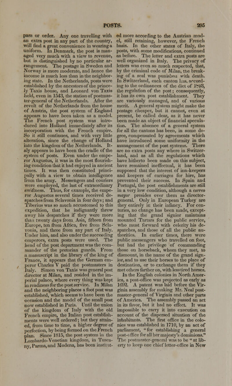 pass or order. Any one travelling with an extra post in any part of the country, will find a great convenience in wearing a uniform. In Denmark, the post is man- aged very much with a view to revenue, but is distinguished by no particular ar- rangement The postage in Sweden and Norway is more moderate, and hence the income is much less than in the neighbor- ing state. In the Netherlands, posts were established by the ancestors of the prince- ly Taxis house, and Leonard von Taxis held, even in 1543, the station of postmas- ter-general of the Netherlands. After the revolt of the Netherlands from the house of Austria, the post system of England appears to have been taken as a model. The French post system was intro- duced into Holland immediately after its incorporation with the French empire. So it still continues, and with veiy little alteration, since the change of Holland into the kingdom of the Netherlands. It- aly appears to have been the cradle of the system of posts. Even under the empe- ror Augustus, it was in the most flourish- ing condition that it had enjoyed in ancient times. It was then constituted princi- pally with a view to obtain intelligence from the army. Messengers and couriers were employed, the last of extraordinary swiftness. Thus, for example, the empe- ror Augustus several times received de- spatches from Sclavonia in four days; and Tiberius was so much accustomed to this expedition, that he indignantly threw away his despatches if they were more than twenty days from Asia, fifteen from Europe, ten from Africa, five from Scla- vonia, and three from any part of Italy. Under him, aud also under the succeeding emperors, extra posts were used. The head of the post department was the com- mander of the pretorian guards. From n manuscript in the library of the king of France, it appears that the German em- peror Charles V paid the postmasters in Italy. Simon von Taxis was general post director at Milan, and resided in the im- perial palace, where every thing was kept in readiness for the postservice. In Milan and the neighboring places a foot post was established, which seems to have been the occasion and the model of the small post now established in Paris. Until the union of the kingdom of Italy with the old French empire, the Italian post establish- ments were well ordered; but they attain- ed, from time to time, a higher degree of perfection, by being formed on the French Elan. Since 1815, the post system in the ,ombardo-Venetian kingdom, in Tnpca- ny, Parma, and Modena, has been institut- ed more according to the Austrian mod- el, still retaining, however, the French basis. In the other states of Italy, the posts, with some modifications, continued as before. The letter and extra posts are well organized in Italy. The privacy of letters was even so much respected, that, by the criminal code of Milan, tfie break- ing of a seal was punisbeu with death. In Switzerland, each canton has, accord- ing to the ordinances of the diet of lirU3, the regulation of the post; consequently, it has its own post establishment. They are variously managed, and of various merit. A general system might make the postage cheaper, but it cannot, even at present, be called dear, as it has never been made an object of financial specula- tion. The absence of a general system for all the cantons has been, in some de- gree, compensated by agreements which have introduced some uniformity in the management of the post systems. There are no extra posts any where in Switzer- land, and as all the regulations which have hitherto been made on this subject, have remained ineffectual, it has been supposed that the interest of inn-keepers and keepers of carriages for hire, has prevented their success. In Spain and Portugal, the post establishments are still in a very low condition, although a correo mayor presides over them as director- general. Only in European Turkey are they entirely in their infancy. For cen- turies, no change has been made, except- ing that the grand signior maintains mounted Tartars for the public service, who must forward with celerity his de- spatches, and those of all the public au- thorities. In earlier times, there were public messengers who travelled on foot, but had the privilege of commanding those on horseback, whom they met, to dismount, in the name of the grand sign- ior, and to use their horses to the place of destination, or to exchange them if they met others farther on, with less tired horses. In the English colonies in North Amer- ica, a post-office was projected as early as 1692. A patent was laid before the Vir- ginia assembly for making Mr. Neal post- master-general of Virginia and other parts of America. The assembly passed an act in its favor, but it had no effect It was impossible to carry it into execution on account of the dispersed situation of the inhabitants. The first office in the colo- nies was established in 1710, by an act of parliament, for establishing a general post-office for all her majesty's dominions. The postmaster-general was to be at lib- erty to keep one chief letter-office in New