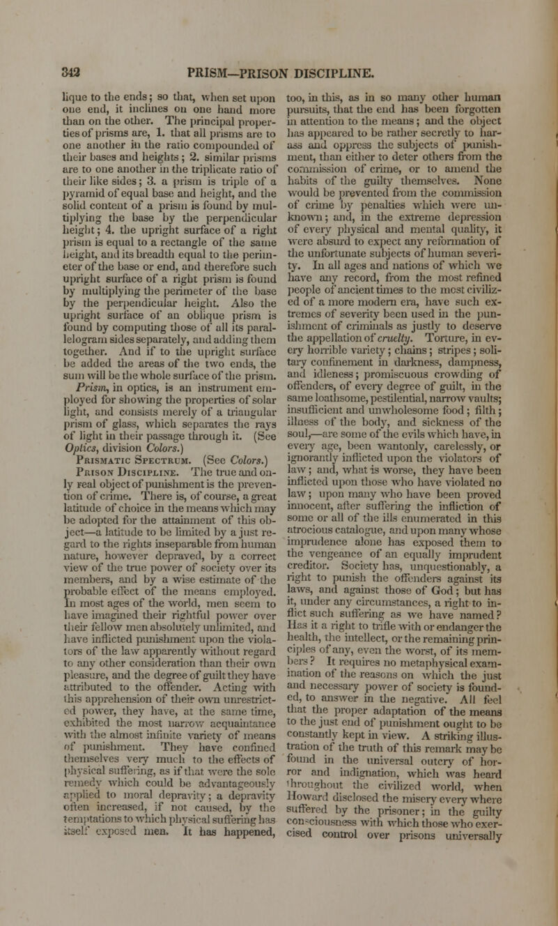 lique to the ends; so that, when set upon one end, it inclines on one hand more than on the other. The principal proper- ties of prisms are, 1. that all prisms are to one another in the ratio compounded of their bases and heights ; 2. similar prisms are to one another in the triplicate ratio of their like sides; 3. a prism is triple of a pyramid of equal base and height, and the solid content of a prism is found by mul- tiplying the base by the perpendicular height; 4. the upright surface of a right prism is equal to a rectangle of the same height, and its breadth equal to the perim- eter of the base or end, and therefore such upright surface of a right prism is found by multiplying the perimeter of the base by the perpendicular height. Also the upright surface of an oblique prism is found by computing those of all its paral- lelogram sides separately, and adding them together. And if to the upright surface be added the areas of the two ends, the sum will be the whole surface of the prism. Prism, in optics, is an instrument em- ployed for showing the properties of solar light, and consists merely of a triangular prism of glass, which separates the rays of light in their passage through it. (See Optics, division Colors.) Prismatic Spectrum. (Sec Colors.) Prison Discipline. The true and on- ly real object of punishment is the preven- tion of crime. There is, of course, a great latitude of choice in the means which may be adopted for the attainment of this ob- ject—a latitude to be limited by a just re- gard to the rights inseparable from human nature, however depraved, by a correct view of the true power of society over its members, and by a wise estimate of the probable effect of the means employed. In most ages of the world, men seem to have imagined their rightful power over their fellow men absolutely unlimited, and have inflicted punishment upon the viola- tors of the law apparently without regard to any other consideration than their own pleasure, and the degree of guilt they have attributed to the offender. Acting with this apprehension of their own unrestrict- ed power, they have, at the same time, exhibited the most narrow acquaintance with the almost infinite variety of means of punishment. They have confined themselves very much to the effects of physical suffering, as if that were the sole remedy which could be advantageously applied to moral depravity; a depravity often increased, if not caused, by the temptations to which physical suffering has itself exposed men. It has happened, too, in this, as in so many other human pin-suits, that the end has been forgotten in attention to the means; and the object hiis appeared to be rather secretly to har- ass and oppress the subjects of punish- ment, than either to deter others from the commission of crime, or to amend the habits of the guilty themselves. None would be prevented from the commission of crime by penalties which were un- known; and, in the extreme depression of every physical and mental quality, it were absurd to expect any reformation of the unfortunate subjects of human severi- ty. In all ages and nations of which we have any record, from the most refined people of ancient times to the mest civiliz- ed of a more modern era, have such ex- tremes of severity been used hi the pun- ishment of criminals as justly to deserve the appellation of cruelty. Torture, in ev- ery horrible variety; chains; stripes; soli- tary confinement in darkness, dampness, and idleness; promiscuous crowding of offenders, of evciy degree of guilt, in the same loathsome, pestilential, narrow vaults; insufficient and unwholesome food; filth; illness of the body, and sickness of the soul,—are some of the evils which have, in every age, been wantonly, carelessly, or ignorantly inflicted upon the violators of law; and, what is worse, they have been inflicted upon those who have violated no law; upon many who have been proved innocent, after suffering the infliction of some or all of the ills enumerated in this atrocious catalogue, and upon many whose imprudence alone has exposed them to the vengeance of an equally imprudent creditor. Society has, unquestionably, a right to punish the offenders against its laws, and against those of God; but has it, under any circumstances, a right to in- flict such suffering as we have named ? Has it a right to trifle with or endanger the health, the intellect, or the remaining prin- ciples of any, even the worst, of its mem- bers ? It requires no metaphysical exam- ination of the reasons on which the just and necessary power of society is found- ed, to answer in the negative. All feel that the proper adaptation of the means to the just end of punishment ought to be constantly kept hi view. A striking illus- tration of the truth of this remark may be found in the universal outcry of hor- ror and indignation, which was heard throughout the civilized world, when Howard disclosed the misery every where suffered by the prisoner; in the guilty consciousness with which those who exer- cised control over prisons universally